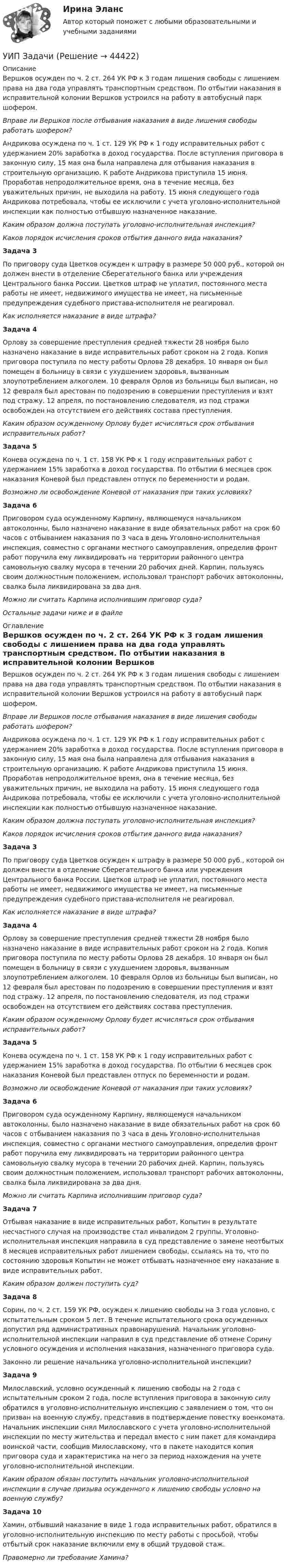      
            Описание
            Вершков осужден по ч. 2 ст. 264 УК РФ к 3 годам лишения свободы с лишением права на два года управлять транспортным средством. По отбытии наказания в исправительной колонии Вершков устроился на работу в автобусный парк шофером.        Вправе ли Вершков после отбывания наказания в виде лишения свободы работать шофером? Андрикова осуждена по ч. 1 ст. 129 УК РФ к 1 году исправительных работ с удержанием 20% заработка в доход государства. После вступления приговора в законную силу, 15 мая она была направлена для отбывания наказания в строительную организацию. К работе Андрикова приступила 15 июня. Проработав непродолжительное время, она в течение месяца, без уважительных причин, не выходила на работу. 15 июня следующего года Андрикова потребовала, чтобы ее исключили с учета уголовно-исполнительной инспекции как полностью отбывшую назначенное наказание.  Каким образом должна поступать уголовно-исполнительная инспекция?Каков порядок исчисления сроков отбытия данного вида наказания?Задача 3 По приговору суда Цветков осужден к штрафу в размере 50 000 руб., которой он должен внести в отделение Сберегательного банка или учреждения Центрального банка России. Цветков штраф не уплатил, постоянного места работы не имеет, недвижимого имущества не имеет, на письменные предупреждения судебного пристава-исполнителя не реагировал. Как исполняется наказание в виде штрафа?Задача 4 Орлову за совершение преступления средней тяжести 28 ноября было назначено наказание в виде исправительных работ сроком на 2 года. Копия приговора поступила по месту работы Орлова 28 декабря. 10 января он был помещен в больницу в связи с ухудшением здоровья, вызванным злоупотреблением алкоголем. 10 февраля Орлов из больницы был выписан, но 12 февраля был арестован по подозрению в совершении преступления и взят под стражу. 12 апреля, по постановлению следователя, из под стражи освобожден на отсутствием его действиях состава преступления.          Каким образом осужденному Орлову будет исчисляться срок отбывания исправительных работ? Задача 5 Конева осуждена по ч. 1 ст. 158 УК РФ к 1 году исправительных работ с удержанием 15% заработка в доход государства. По отбытии 6 месяцев срок наказания Коневой был представлен отпуск по беременности и родам.         Возможно ли освобождение Коневой от наказания при таких условиях?Задача 6 Приговором суда осужденному Карпину, являющемуся начальником автоколонны, было назначено наказание в виде обязательных работ на срок 60 часов с отбыванием наказания по 3 часа в день Уголовно-исполнительная инспекция, совместно с органами местного самоуправления, определив фронт работ поручила ему ликвидировать на территории районного центра самовольную свалку мусора в течении 20 рабочих дней. Карпин, пользуясь своим должностным положением, использовал транспорт рабочих автоколонны, свалка была ликвидирована за два дня. Можно ли считать Карпина исполнившим приговор суда?      Остальные задачи ниже и в файле 
            Оглавление
            Вершков осужден по ч. 2 ст. 264 УК РФ к 3 годам лишения свободы с лишением права на два года управлять транспортным средством. По отбытии наказания в исправительной колонии Вершков устроился на работу в автобусный парк шофером.        Вправе ли Вершков после отбывания наказания в виде лишения свободы работать шофером? Андрикова осуждена по ч. 1 ст. 129 УК РФ к 1 году исправительных работ с удержанием 20% заработка в доход государства. После вступления приговора в законную силу, 15 мая она была направлена для отбывания наказания в строительную организацию. К работе Андрикова приступила 15 июня. Проработав непродолжительное время, она в течение месяца, без уважительных причин, не выходила на работу. 15 июня следующего года Андрикова потребовала, чтобы ее исключили с учета уголовно-исполнительной инспекции как полностью отбывшую назначенное наказание.  Каким образом должна поступать уголовно-исполнительная инспекция?Каков порядок исчисления сроков отбытия данного вида наказания?Задача 3 По приговору суда Цветков осужден к штрафу в размере 50 000 руб., которой он должен внести в отделение Сберегательного банка или учреждения Центрального банка России. Цветков штраф не уплатил, постоянного места работы не имеет, недвижимого имущества не имеет, на письменные предупреждения судебного пристава-исполнителя не реагировал. Как исполняется наказание в виде штрафа?Задача 4 Орлову за совершение преступления средней тяжести 28 ноября было назначено наказание в виде исправительных работ сроком на 2 года. Копия приговора поступила по месту работы Орлова 28 декабря. 10 января он был помещен в больницу в связи с ухудшением здоровья, вызванным злоупотреблением алкоголем. 10 февраля Орлов из больницы был выписан, но 12 февраля был арестован по подозрению в совершении преступления и взят под стражу. 12 апреля, по постановлению следователя, из под стражи освобожден на отсутствием его действиях состава преступления.          Каким образом осужденному Орлову будет исчисляться срок отбывания исправительных работ? Задача 5 Конева осуждена по ч. 1 ст. 158 УК РФ к 1 году исправительных работ с удержанием 15% заработка в доход государства. По отбытии 6 месяцев срок наказания Коневой был представлен отпуск по беременности и родам.         Возможно ли освобождение Коневой от наказания при таких условиях?Задача 6 Приговором суда осужденному Карпину, являющемуся начальником автоколонны, было назначено наказание в виде обязательных работ на срок 60 часов с отбыванием наказания по 3 часа в день Уголовно-исполнительная инспекция, совместно с органами местного самоуправления, определив фронт работ поручила ему ликвидировать на территории районного центра самовольную свалку мусора в течении 20 рабочих дней. Карпин, пользуясь своим должностным положением, использовал транспорт рабочих автоколонны, свалка была ликвидирована за два дня. Можно ли считать Карпина исполнившим приговор суда?      Задача 7 Отбывая наказание в виде исправительных работ, Копытин в результате несчастного случая на производстве стал инвалидом 2 группы. Уголовно-исполнительная инспекция направила в суд представление о замене неотбытых 8 месяцев исправительных работ лишением свободы, ссылаясь на то, что по состоянию здоровья Копытин не может отбывать назначенное ему наказание в виде исправительных работ.         Каким образом должен поступить суд? Задача 8Сорин, по ч. 2 ст. 159 УК РФ, осужден к лишению свободы на 3 года условно, с испытательным сроком 5 лет. В течение испытательного срока осужденных допустил ряд административных правонарушений. Начальник уголовно-исполнительной инспекции направил в суд представление об отмене Сорину условного осуждения и исполнения наказания, назначенного приговора суда.        Законно ли решение начальника уголовно-исполнительной инспекции?Задача 9 Милославский, условно осужденный к лишению свободы на 2 года с испытательным сроком 2 года, после вступления приговора в законную силу обратился в уголовно-исполнительную инспекцию с заявлением о том, что он призван на военную службу, представив в подтверждение повестку военкомата. Начальник инспекции снял Милославского с учета уголовно-исполнительной инспекции по месту жительства и передал вместо с ним пакет для командира воинской части, сообщив Милославскому, что в пакете находится копия приговора суда и характеристика на него за период нахождения на учете уголовно-исполнительной инспекции.  Каким образом обязан поступить начальник уголовно-исполнительной инспекции в случае призыва осужденного к лишению свободы условно на военную службу?Задача 10  Хамин, отбывший наказание в виде 1 года исправительных работ, обратился в уголовно-исполнительную инспекцию по месту работы с просьбой, чтобы отбытый срок наказание включили ему в общий трудовой стаж.Правомерно ли требование Хамина?  
            
            
            УИП ЗадачиУИП ЗадачиУИП ЗадачиУИРС. Часть 2 Задание 3УИФР Логистика Вариант 9УИФР Статистика (5 заданий) В игре в боулинг принимали участие три команды: А, Б и В. В таблице представлены набранные очки.Укажите булеан множества Y={2,5,6,8}.УЗИ. КОНТРОЛЬНАЯ РАБОТА 1. Звуковая волна с уровнем интенсивности 64 дБ попадает на барабанную перепонку с площадью S=15 см2 и полностью поглощается. Определите энергию Е, которую поглощает барабанная перепонка за 14 секунд. 2. Найти коэффициент отражения ультразвука на границе раздела двух сред:Узкий пучок электронов, обладающих скоростью 20 000 км/с, проходит в вакууме посередине между обкладками плоского конденсатора. Какую наименьшую разность потенциалов нужно приложить к пластинам, чтобы электроны не вышли из конденсатора? Узкий пучок электронов, обладающих энергий 1600 эВ, проходит в вакууме посередине между пластинами плоского конденсатора. Какое минимальное напряжение необходимо подвести к пластинам, чтобы электроны не вышли за пределы пластин? Уильям Шекспир переживший переменуУИП задачиУИП задачиУИП Задачи