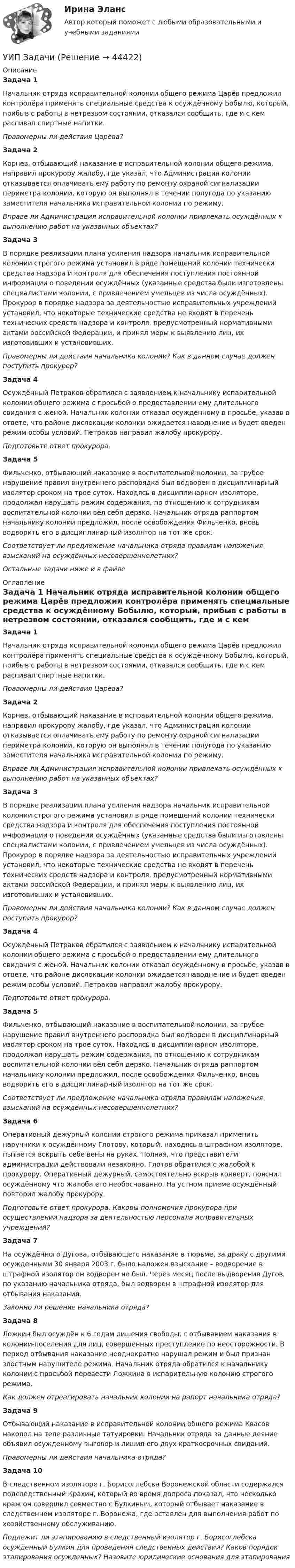      
            Описание
            Задача 1 Начальник отряда исправительной колонии общего режима Царёв предложил контролёра применять специальные средства к осуждённому Бобылю, который, прибыв с работы в нетрезвом состоянии, отказался сообщить, где и с кем распивал спиртные напитки. Правомерны ли действия Царёва? Задача 2 Корнев, отбывающий наказание в исправительной колонии общего режима, направил прокурору жалобу, где указал, что Администрация колонии отказывается оплачивать ему работу по ремонту охраной сигнализации периметра колонии, которую он выполнял в течении полугода по указанию заместителя начальника исправительной колонии по режиму. Вправе ли Администрация исправительной колонии привлекать осуждённых к выполнению работ на указанных объектах?Задача 3  В порядке реализации плана усиления надзора начальник исправительной колонии строгого режима установил в ряде помещений колонии технически средства надзора и контроля для обеспечения поступления постоянной информации о поведении осуждённых (указанные средства были изготовлены специалистами колонии, с привлечением умельцев из числа осуждённых). Прокурор в порядке надзора за деятельностью исправительных учреждений установил, что некоторые технические средства не входят в перечень технических средств надзора и контроля, предусмотренный нормативными актами российской Федерации, и принял меры к выявлению лиц, их изготовивших и установивших. Правомерны ли действия начальника колонии? Как в данном случае должен поступить прокурор?Задача 4  Осуждённый Петраков обратился с заявлением к начальнику испарительной колонии общего режима с просьбой о предоставлении ему длительного свидания с женой. Начальник колонии отказал осуждённому в просьбе, указав в ответе, что районе дислокации колонии ожидается наводнение и будет введен режим особы условий. Петраков направил жалобу прокурору. Подготовьте ответ прокурора. Задача 5 Фильченко, отбывающий наказание в воспитательной колонии, за грубое нарушение правил внутреннего распорядка был водворен в дисциплинарный изолятор сроком на трое суток. Находясь в дисциплинарном изоляторе, продолжал нарушать режим содержания, по отношению к сотрудникам воспитательной колонии вёл себя дерзко. Начальник отряда раппортом начальнику колонии предложил, после освобождения Фильченко, вновь водворить его в дисциплинарный изолятор на тот же срок. Соответствует ли предложение начальника отряда правилам наложения взысканий на осуждённых несовершеннолетних? Остальные задачи ниже и в файле 
            Оглавление
            Задача 1 Начальник отряда исправительной колонии общего режима Царёв предложил контролёра применять специальные средства к осуждённому Бобылю, который, прибыв с работы в нетрезвом состоянии, отказался сообщить, где и с кем распивал спиртные напитки. Правомерны ли действия Царёва? Задача 2 Корнев, отбывающий наказание в исправительной колонии общего режима, направил прокурору жалобу, где указал, что Администрация колонии отказывается оплачивать ему работу по ремонту охраной сигнализации периметра колонии, которую он выполнял в течении полугода по указанию заместителя начальника исправительной колонии по режиму. Вправе ли Администрация исправительной колонии привлекать осуждённых к выполнению работ на указанных объектах?Задача 3  В порядке реализации плана усиления надзора начальник исправительной колонии строгого режима установил в ряде помещений колонии технически средства надзора и контроля для обеспечения поступления постоянной информации о поведении осуждённых (указанные средства были изготовлены специалистами колонии, с привлечением умельцев из числа осуждённых). Прокурор в порядке надзора за деятельностью исправительных учреждений установил, что некоторые технические средства не входят в перечень технических средств надзора и контроля, предусмотренный нормативными актами российской Федерации, и принял меры к выявлению лиц, их изготовивших и установивших. Правомерны ли действия начальника колонии? Как в данном случае должен поступить прокурор?Задача 4  Осуждённый Петраков обратился с заявлением к начальнику испарительной колонии общего режима с просьбой о предоставлении ему длительного свидания с женой. Начальник колонии отказал осуждённому в просьбе, указав в ответе, что районе дислокации колонии ожидается наводнение и будет введен режим особы условий. Петраков направил жалобу прокурору. Подготовьте ответ прокурора. Задача 5 Фильченко, отбывающий наказание в воспитательной колонии, за грубое нарушение правил внутреннего распорядка был водворен в дисциплинарный изолятор сроком на трое суток. Находясь в дисциплинарном изоляторе, продолжал нарушать режим содержания, по отношению к сотрудникам воспитательной колонии вёл себя дерзко. Начальник отряда раппортом начальнику колонии предложил, после освобождения Фильченко, вновь водворить его в дисциплинарный изолятор на тот же срок. Соответствует ли предложение начальника отряда правилам наложения взысканий на осуждённых несовершеннолетних? Задача 6 Оперативный дежурный колонии строгого режима приказал применить наручники к осуждённому Глотову, который, находясь в штрафном изоляторе, пытается вскрыть себе вены на руках. Полная, что представители администрации действовали незаконно, Глотов обратился с жалобой к прокурору. Оперативный дежурный, самостоятельно вскрыв конверт, пояснил осуждённому что жалоба его необоснованно. На устном приеме осуждённый повторил жалобу прокурору. Подготовьте ответ прокурора. Каковы полномочия прокурора при осуществлении надзора за деятельностью персонала исправительных учреждений? Задача 7 На осуждённого Дугова, отбывающего наказание в тюрьме, за драку с другими осужденными 30 января 2003 г. было наложен взыскание – водворение в штрафной изолятор он водворен не был. Через месяц после выдворения Дугов, по указанию начальника отряда, был водворен в штрафной изолятор для отбывания наказания. Законно ли решение начальника отряда? Задача 8  Ложкин был осуждён к 6 годам лишения свободы, с отбыванием наказания в колонии-поселения для лиц, совершенных преступление по неосторожности. В период отбывания наказание неоднократно нарушал режим и был признан злостным нарушителе режима. Начальник отряда обратился к начальнику колонии с просьбой перевести Ложкина в испарительную колонию строгого режима. Как должен отреагировать начальник колонии на рапорт начальника отряда? Задача 9 Отбывающий наказание в исправительной колонии общего режима Квасов наколол на теле различные татуировки. Начальник отряда за данные деяние объявил осужденному выговор и лишил его двух краткосрочных свиданий.           Правомерны ли действия начальника отряда?Задача 10 В следственном изоляторе г. Борисоглебска Воронежской области содержался подследственный Крахин, который во время допроса показал, что несколько краж он совершил совместно с Булкиным, который отбывает наказание в следственном изоляторе г. Воронежа, где оставлен для выполнения работ по хозяйственному обслуживанию.            Подлежит ли этапированию в следственный изолятор г. Борисоглебска осужденный Булкин для проведения следственных действий? Каков порядок этапирования осужденных? Назовите юридические основания для этапирования 
            
            
            УИП задачиУИП ЗадачиУИП ЗадачиУИП ЗадачиУИП ЗадачиУИП ЗадачиУИРС. Часть 2 Задание 3Удовлетворенность трудом как фактор мотивации государственных служащихУединенная металлическая сфера электроемкостью C=4 пФ заряжена до потенциала 1 кВ. Определить энергию поля, заключенную в сферическом слое между сферой и концентрической с ней поверхностью, радиус которой в 4 раза больше радиуса уединенной сферы.Уже древнегреческие мыслители видели, что помимо общего, в том масштабе в каком его постигают «частные науки», есть общее и большего масштаба, а именно в отдельности для каждой из трех основных областей действительности: природы, человеческого общества, сознания.УЗИ. КОНТРОЛЬНАЯ РАБОТА 1. Звуковая волна с уровнем интенсивности 64 дБ попадает на барабанную перепонку с площадью S=15 см2 и полностью поглощается. Определите энергию Е, которую поглощает барабанная перепонка за 14 секунд. 2. Найти коэффициент отражения ультразвука на границе раздела двух сред:Узкий пучок электронов, обладающих скоростью 20 000 км/с, проходит в вакууме посередине между обкладками плоского конденсатора. Какую наименьшую разность потенциалов нужно приложить к пластинам, чтобы электроны не вышли из конденсатора? Узкий пучок электронов, обладающих энергий 1600 эВ, проходит в вакууме посередине между пластинами плоского конденсатора. Какое минимальное напряжение необходимо подвести к пластинам, чтобы электроны не вышли за пределы пластин? Уильям Шекспир переживший перемену