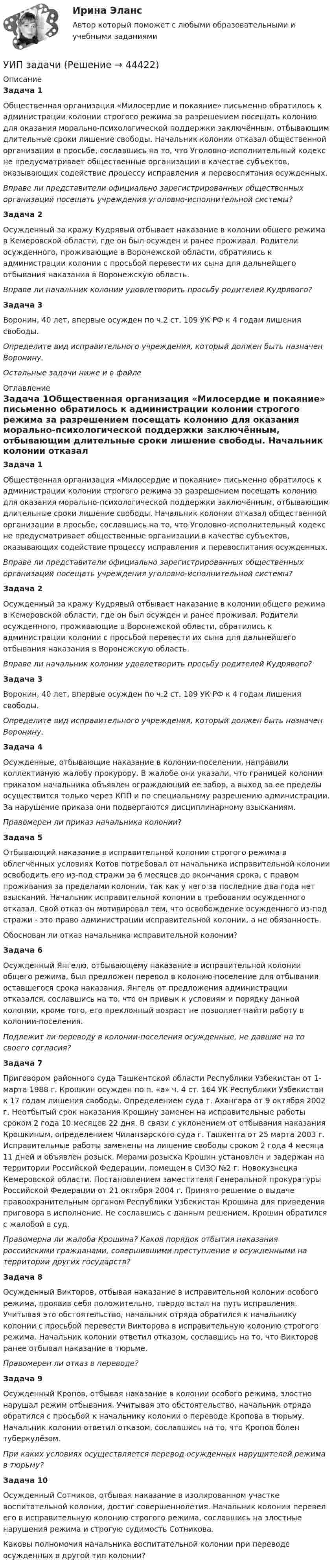     
            Описание
            Задача 1Общественная организация «Милосердие и покаяние» письменно обратилось к администрации колонии строгого режима за разрешением посещать колонию для оказания морально-психологической поддержки заключённым, отбывающим длительные сроки лишение свободы. Начальник колонии отказал общественной организации в просьбе, сославшись на то, что Уголовно-исполнительный кодекс не предусматривает общественные организации в качестве субъектов, оказывающих содействие процессу исправления и перевоспитания осужденных.         Вправе ли представители официально зарегистрированных общественных организаций посещать учреждения уголовно-исполнительной системы?Задача 2Осужденный за кражу Кудрявый отбывает наказание в колонии общего режима в Кемеровской области, где он был осужден и ранее проживал. Родители осужденного, проживающие в Воронежской области, обратились к администрации колонии с просьбой перевести их сына для дальнейшего отбывания наказания в Воронежскую область.Вправе ли начальник колонии удовлетворить просьбу родителей Кудрявого? Задача 3Воронин, 40 лет, впервые осужден по ч.2 ст. 109 УК РФ к 4 годам лишения свободы.Определите вид исправительного учреждения, который должен быть назначен Воронину. Остальные задачи ниже и в файле 
            Оглавление
            Задача 1Общественная организация «Милосердие и покаяние» письменно обратилось к администрации колонии строгого режима за разрешением посещать колонию для оказания морально-психологической поддержки заключённым, отбывающим длительные сроки лишение свободы. Начальник колонии отказал общественной организации в просьбе, сославшись на то, что Уголовно-исполнительный кодекс не предусматривает общественные организации в качестве субъектов, оказывающих содействие процессу исправления и перевоспитания осужденных.         Вправе ли представители официально зарегистрированных общественных организаций посещать учреждения уголовно-исполнительной системы?Задача 2Осужденный за кражу Кудрявый отбывает наказание в колонии общего режима в Кемеровской области, где он был осужден и ранее проживал. Родители осужденного, проживающие в Воронежской области, обратились к администрации колонии с просьбой перевести их сына для дальнейшего отбывания наказания в Воронежскую область.Вправе ли начальник колонии удовлетворить просьбу родителей Кудрявого? Задача 3Воронин, 40 лет, впервые осужден по ч.2 ст. 109 УК РФ к 4 годам лишения свободы.Определите вид исправительного учреждения, который должен быть назначен Воронину. Задача 4Осужденные, отбывающие наказание в колонии-поселении, направили коллективную жалобу прокурору. В жалобе они указали, что границей колонии приказом начальника объявлен ограждающий ее забор, а выход за ее пределы осуществится только через КПП и по специальному разрешению администрации. За нарушение приказа они подвергаются дисциплинарному взысканиям.         Правомерен ли приказ начальника колонии? Задача 5Отбывающий наказание в исправительной колонии строгого режима в облегчённых условиях Котов потребовал от начальника исправительной колонии освободить его из-под стражи за 6 месяцев до окончания срока, с правом проживания за пределами колонии, так как у него за последние два года нет взысканий. Начальник исправительной колонии в требовании осужденного отказал. Свой отказ он мотивировал тем, что освобождение осужденного из-под стражи - это право администрации исправительной колонии, а не обязанность. Обоснован ли отказ начальника исправительной колонии? Задача 6Осужденный Янгелю, отбывающему наказание в исправительной колонии общего режима, был предложен перевод в колонию-поселение для отбывания оставшегося срока наказания. Янгель от предложения администрации отказался, сославшись на то, что он привык к условиям и порядку данной колонии, кроме того, его преклонный возраст не позволяет найти работу в колонии-поселения.  Подлежит ли переводу в колонии-поселения осужденные, не давшие на то своего согласия? Задача 7Приговором районного суда Ташкентской области Республики Узбекистан от 1- марта 1988 г. Крошкин осужден по п. «а» ч. 4 ст. 164 УК Республики Узбекистан к 17 годам лишения свободы. Определением суда г. Ахангара от 9 октября 2002 г. Неотбытый срок наказания Крошину заменен на исправительные работы сроком 2 года 10 месяцев 22 дня. В связи с уклонением от отбывания наказания Крошкиным, определением Чиланзарского суда г. Ташкента от 25 марта 2003 г. Исправительные работы заменены на лишение свободы сроком 2 года 4 месяца 11 дней и объявлен розыск. Мерами розыска Крошин установлен и задержан на территории Российской Федерации, помещен в СИЗО №2 г. Новокузнецка Кемеровской области. Постановлением заместителя Генеральной прокуратуры Российской Федерации от 21 октября 2004 г. Принято решение о выдаче правоохранительным органом Республики Узбекистан Крошина для приведения приговора в исполнение. Не сославшись с данным решением, Крошин обратился с жалобой в суд. Правомерна ли жалоба Крошина? Каков порядок отбытия наказания российскими гражданами, совершившими преступление и осужденными на территории других государств? Задача 8Осужденный Викторов, отбывая наказание в исправительной колонии особого режима, проявив себя положительно, твердо встал на путь исправления. Учитывая это обстоятельство, начальник отряда обратился к начальнику колонии с просьбой перевести Викторова в исправительную колонию строгого режима. Начальник колонии ответил отказом, сославшись на то, что Викторов ранее отбывал наказание в тюрьме.Правомерен ли отказ в переводе?Задача 9Осужденный Кропов, отбывая наказание в колонии особого режима, злостно нарушал режим отбывания. Учитывая это обстоятельство, начальник отряда обратился с просьбой к начальнику колонии о переводе Кропова в тюрьму. Начальник колонии ответил отказом, сославшись на то, что Кропов болен туберкулёзом. При каких условиях осуществляется перевод осужденных нарушителей режима в тюрьму?Задача 10 Осужденный Сотников, отбывая наказание в изолированном участке воспитательной колонии, достиг совершеннолетия. Начальник колонии перевел его в исправительную колонию строгого режима, сославшись на злостные нарушения режима и строгую судимость Сотникова.Каковы полномочия начальника воспитательной колонии при переводе осужденных в другой тип колонии?   
            
            
            Уильям Шекспир переживший переменуУИП задачиУИП задачиУИП ЗадачиУИП ЗадачиУИП ЗадачиУИП ЗадачиУдобоукладываемость смеси определяют конусом Абрамса и оценивают по:Удовлетворенность от покупки зависит от воспринимаемого покупателем качества приобретенной покупки и … от предполагаемой покупкиУдовлетворенность трудом как фактор мотивации государственных служащихУединенная металлическая сфера электроемкостью C=4 пФ заряжена до потенциала 1 кВ. Определить энергию поля, заключенную в сферическом слое между сферой и концентрической с ней поверхностью, радиус которой в 4 раза больше радиуса уединенной сферы.Уже древнегреческие мыслители видели, что помимо общего, в том масштабе в каком его постигают «частные науки», есть общее и большего масштаба, а именно в отдельности для каждой из трех основных областей действительности: природы, человеческого общества, сознания.УЗИ. КОНТРОЛЬНАЯ РАБОТА 1. Звуковая волна с уровнем интенсивности 64 дБ попадает на барабанную перепонку с площадью S=15 см2 и полностью поглощается. Определите энергию Е, которую поглощает барабанная перепонка за 14 секунд. 2. Найти коэффициент отражения ультразвука на границе раздела двух сред:Узкий пучок электронов, обладающих скоростью 20 000 км/с, проходит в вакууме посередине между обкладками плоского конденсатора. Какую наименьшую разность потенциалов нужно приложить к пластинам, чтобы электроны не вышли из конденсатора? 