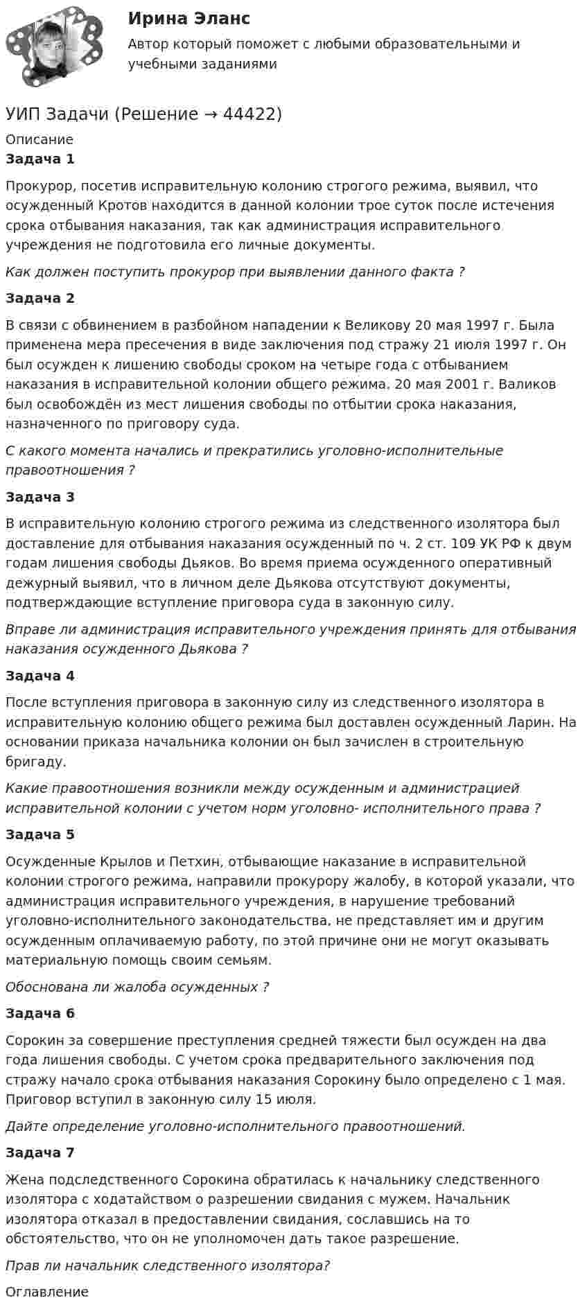      
            Описание
            Задача 1 Прокурор, посетив исправительную колонию строгого режима, выявил, что осужденный Кротов находится в данной колонии трое суток после истечения срока отбывания наказания, так как администрация исправительного учреждения не подготовила его личные документы. Как должен поступить прокурор при выявлении данного факта ? Задача 2В связи с обвинением в разбойном нападении к Великову 20 мая 1997 г. Была применена мера пресечения в виде заключения под стражу 21 июля 1997 г. Он был осужден к лишению свободы сроком на четыре года с отбыванием наказания в исправительной колонии общего режима. 20 мая 2001 г. Валиков был освобождён из мест лишения свободы по отбытии срока наказания, назначенного по приговору суда.        С какого момента начались и прекратились уголовно-исполнительные правоотношения ?Задача 3 В исправительную колонию строгого режима из следственного изолятора был доставление для отбывания наказания осужденный по ч. 2 ст. 109 УК РФ к двум годам лишения свободы Дьяков. Во время приема осужденного оперативный дежурный выявил, что в личном деле Дьякова отсутствуют документы, подтверждающие вступление приговора суда в законную силу.  Вправе ли администрация исправительного учреждения принять для отбывания наказания осужденного Дьякова ? Задача 4 После вступления приговора в законную силу из следственного изолятора в исправительную колонию общего режима был доставлен осужденный Ларин. На основании приказа начальника колонии он был зачислен в строительную бригаду.  Какие правоотношения возникли между осужденным и администрацией исправительной колонии с учетом норм уголовно- исполнительного права ?Задача 5      Осужденные Крылов и Петхин, отбывающие наказание в исправительной колонии строгого режима, направили прокурору жалобу, в которой указали, что администрация исправительного учреждения, в нарушение требований уголовно-исполнительного законодательства, не представляет им и другим осужденным оплачиваемую работу, по этой причине они не могут оказывать материальную помощь своим семьям. Обоснована ли жалоба осужденных ? Задача 6Сорокин за совершение преступления средней тяжести был осужден на два года лишения свободы. С учетом срока предварительного заключения под стражу начало срока отбывания наказания Сорокину было определено с 1 мая. Приговор вступил в законную силу 15 июля. Дайте определение уголовно-исполнительного правоотношений.Задача 7Жена подследственного Сорокина обратилась к начальнику следственного изолятора с ходатайством о разрешении свидания с мужем. Начальник изолятора отказал в предоставлении свидания, сославшись на то обстоятельство, что он не уполномочен дать такое разрешение.Прав ли начальник следственного изолятора?  
            Оглавление
             
            
            
            УИП ЗадачиУИП ЗадачиУИП ЗадачиУИП ЗадачиУИП ЗадачиУИРС. Часть 2 Задание 3УИФР Логистика Вариант 9Уединенная металлическая сфера электроемкостью C=4 пФ заряжена до потенциала 1 кВ. Определить энергию поля, заключенную в сферическом слое между сферой и концентрической с ней поверхностью, радиус которой в 4 раза больше радиуса уединенной сферы.Уже древнегреческие мыслители видели, что помимо общего, в том масштабе в каком его постигают «частные науки», есть общее и большего масштаба, а именно в отдельности для каждой из трех основных областей действительности: природы, человеческого общества, сознания.УЗИ. КОНТРОЛЬНАЯ РАБОТА 1. Звуковая волна с уровнем интенсивности 64 дБ попадает на барабанную перепонку с площадью S=15 см2 и полностью поглощается. Определите энергию Е, которую поглощает барабанная перепонка за 14 секунд. 2. Найти коэффициент отражения ультразвука на границе раздела двух сред:Узкий пучок электронов, обладающих скоростью 20 000 км/с, проходит в вакууме посередине между обкладками плоского конденсатора. Какую наименьшую разность потенциалов нужно приложить к пластинам, чтобы электроны не вышли из конденсатора? Узкий пучок электронов, обладающих энергий 1600 эВ, проходит в вакууме посередине между пластинами плоского конденсатора. Какое минимальное напряжение необходимо подвести к пластинам, чтобы электроны не вышли за пределы пластин? Уильям Шекспир переживший переменуУИП задачи