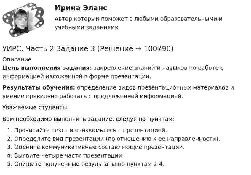     
            Описание
            Цель выполнения задания: закрепление знаний и навыков по работе с информацией изложенной в форме презентации. Результаты обучения: определение видов презентационных материалов и умение правильно работать с предложенной информацией.Уважаемые студенты!Вам необходимо выполнить задание, следуя по пунктам:Прочитайте текст и ознакомьтесь с презентацией.Определите вид презентации (по отношению к ее направленности).Оцените коммуникативные составляющие презентации.Выявите четыре части презентации. Опишите полученные результаты по пунктам 2-4.   
            
            
            УИП ЗадачиУИРС. Часть 2 Задание 3УИФР Логистика Вариант 9УИФР Статистика (5 заданий) В игре в боулинг принимали участие три команды: А, Б и В. В таблице представлены набранные очки.Укажите булеан множества Y={2,5,6,8}.Укажите варианты беспроводной связи: а)Ethernet б)Wi-Fi в)IrDA г)FDDIУкажите верное определение:  Период функции напряжения U(t) = 8cos(314t +900)В  равен 0,02 сУзкий пучок электронов, обладающих энергий 1600 эВ, проходит в вакууме посередине между пластинами плоского конденсатора. Какое минимальное напряжение необходимо подвести к пластинам, чтобы электроны не вышли за пределы пластин? Уильям Шекспир переживший переменуУИП задачиУИП задачиУИП ЗадачиУИП ЗадачиУИП Задачи