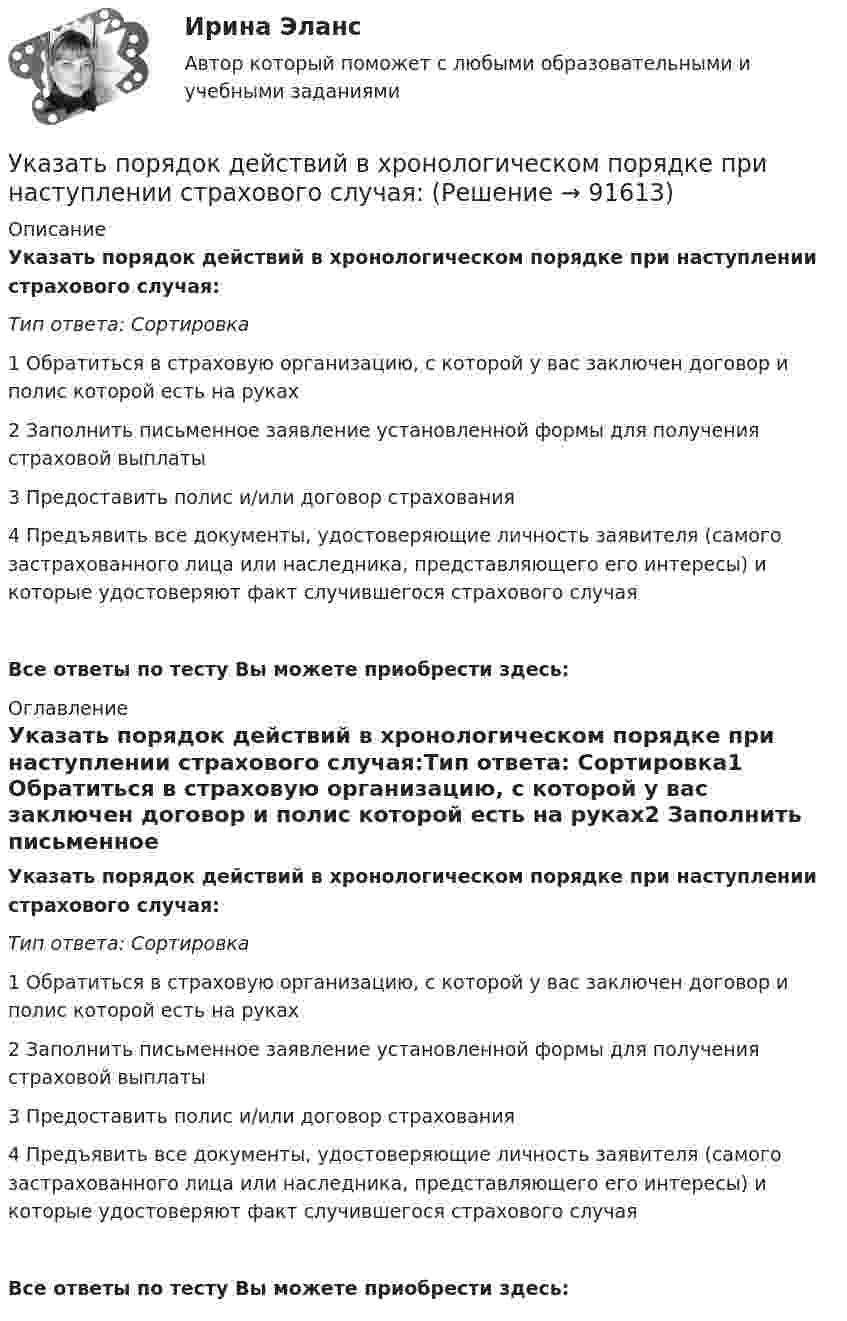      
            Описание
            Указать порядок действий в хронологическом порядке при наступлении страхового случая:Тип ответа: Сортировка1 Обратиться в страховую организацию, с которой у вас заключен договор и полис которой есть на руках2 Заполнить письменное заявление установленной формы для получения страховой выплаты3 Предоставить полис и/или договор страхования4 Предъявить все документы, удостоверяющие личность заявителя (самого застрахованного лица или наследника, представляющего его интересы) и которые удостоверяют факт случившегося страхового случаяВсе ответы по тесту Вы можете приобрести здесь:  
            Оглавление
            Указать порядок действий в хронологическом порядке при наступлении страхового случая:Тип ответа: Сортировка1 Обратиться в страховую организацию, с которой у вас заключен договор и полис которой есть на руках2 Заполнить письменное заявление установленной формы для получения страховой выплаты3 Предоставить полис и/или договор страхования4 Предъявить все документы, удостоверяющие личность заявителя (самого застрахованного лица или наследника, представляющего его интересы) и которые удостоверяют факт случившегося страхового случаяВсе ответы по тесту Вы можете приобрести здесь:   
            
            
            Указать все формулы, по которым определяется нормальное ускорение точки.Указать порядок действий в хронологическом порядке при наступлении страхового случая:Указать явление переноса при наличие соответствующего условия в веществе. У какого электродвигателя механические характеристики имеют форму гиперболы? Выберите один ответ: a.Независимого возбуждения; b.Последовательного и смешанного возбуждения; c.Реактивно-вентильного; d.Параллельного возбуждения; e.ТолькоУ какой группы агентов доходы наиболее чувствительны к инфляции?У какой экономической группы преобладают денежные доходы в личном бюджете?Уклон длиной 100 м лыжник прошёл за 20 с, двигаясь с ускорением 0,3 м/с2. Какова скорость лыжника в начале и конце уклона?Укажите формулу из нижеприведенных, по которой можно определить приток грунтовых вод к совершенному колодцу: ТулГУУкажите формулы, выражающие теорему Остроградского – Гаусса для электростатического поля в вакуумеУкажите формулы, по которым можно определить индукцию магнитного поля на оси кругового тока.Укажите характеристику компьютерной сети:Укажите частное решение дифференциального уравнения y′ + 2y = 4, удовлетворяющее начальному условию y(0) = 5 Указанный параметр резьбы называется ТулГУУказательное местоимение … в английском языке употребляется с предметами во множественном числе и с предметами, находящимися близко к говорящему