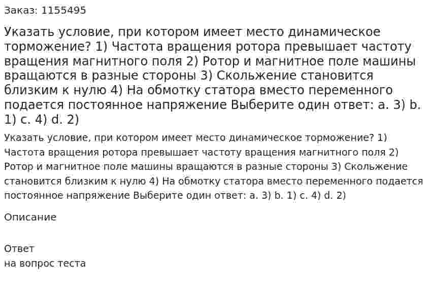 Указать условие, при котором имеет место динамическое торможение? 1) Частота вращения ротора превышает частоту вращения магнитного поля 2) Ротор и магнитное поле машины вращаются в разные стороны 3) Скольжение становится близким к нулю 4) На обмотку статора вместо переменного подается постоянное напряжение Выберите один ответ: а. 3) b. 1) с. 4) d. 2) 