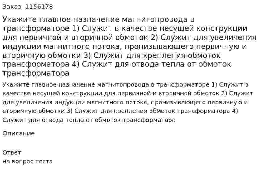 Укажите главное назначение магнитопровода в трансформаторе 1) Служит в качестве несущей конструкции для первичной и вторичной обмоток 2) Служит для увеличения индукции магнитного потока, пронизывающего первичную и вторичную обмотки 3) Служит для крепления обмоток трансформатора 4) Служит для отвода тепла от обмоток трансформатора 