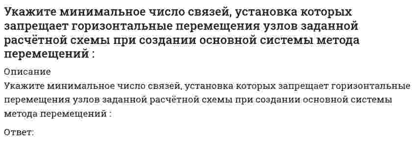     
          Описание
          Укажите минимальное число связей, установка которых запрещает горизонтальные перемещения узлов заданной расчётной схемы при создании основной системы метода перемещений : (5simage055.gif)Ответ:   
            
            
            Укажите минимальное число связей, установка которых запрещает горизонтальные перемещения узлов заданной расчётной схемы при создании основной системы метода перемещений : (5simage055.gif)Укажите минимальное число связей, установка которых запрещает углы поворотов узлов заданной расчётной схемы при создании основной системы метода перемещений : (5simage053.gif)Укажите минимальное число участков схемы дискретизации расчетной схемы (image109.gif)Укажите названия веществ, эквивалентная масса которых может принимать единственное значениеУкажите направления в философии ХХ века, сделавших индивидуальное бытие человека объектом философского анализа:Укажите номер балки, которой соответствует данная система канонических уравнений метода сил:Укажите номер условия принадлежности точки А плоскости Н:Укажите кинематические характеристики заданной расчетной схемы, выбрав два ответа // image038.gifУкажите количество правильных утверждений:Укажите марку литейного сплава содержащего 12% цинка 3% олова 5% свинца основмедьУкажите метод возведения, предусматривающий установку конструкций в проектное положение путем движения вокруг неподвижного шарнираУкажите минимальное число контролируемых сечений расчетной схемы при построении эпюры М // image103.gifУкажите минимальное число контролируемых сечений расчетной схемы при построении эпюры М (image109.gif)Укажите минимальное число связей, установка которых запрещает вертикальные перемещения узлов заданной расчётной схемы при создании основной системы метода перемещений : (5simage051.gif)