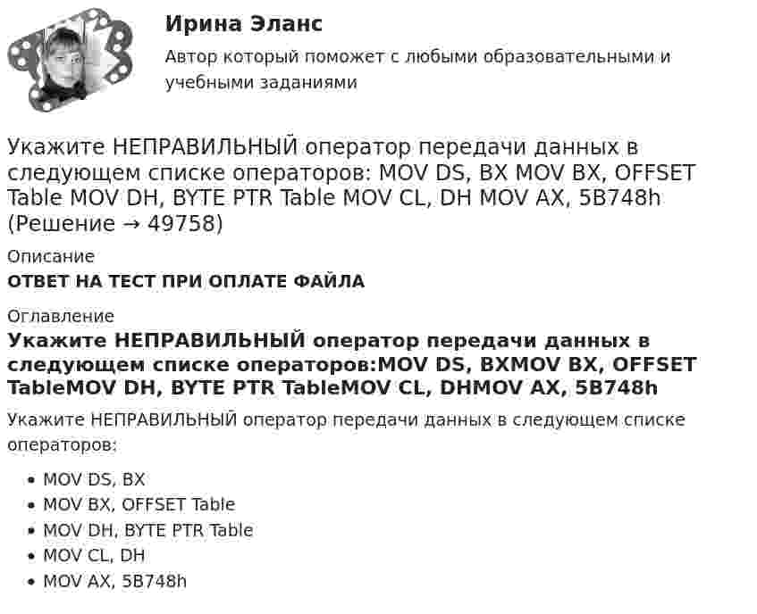      
            Описание
            ОТВЕТ НА ТЕСТ ПРИ ОПЛАТЕ ФАЙЛА 
            Оглавление
            Укажите НЕПРАВИЛЬНЫЙ оператор передачи данных в следующем списке операторов:MOV DS, BXMOV BX, OFFSET TableMOV DH, BYTE PTR TableMOV CL, DHMOV AX, 5B748h 
            
            
             Укажите НЕПРАВИЛЬНЫЙ оператор передачи данных в следующем списке операторов:  	MOV DL, 78h	 	MOV Arg4, DX	 	MOV AL, BX	 	MOV DX, CX	 	MOV BX, OFFSET TabУкажите НЕПРАВИЛЬНЫЙ оператор передачи данных в следующем списке операторов:  	MOV DS, BX	 	MOV BX, OFFSET Table	 	MOV DH, BYTE PTR Table	 	MOV CL, DH	 	MOV AX, 5B748hУкажите номер верного ответа, определяющего направление вектора магнитной индукции в точке А, для данного направления тока в проводнике.  Укажите нормированное значение сопротивления заземления для электроустановок, если напряжение сети 380 В и мощностьтрансформатора, питающего сеть, меньше или равна 100 кВА: не более Выберите один ответ: a.0,5 Ом. b.2 Ом; c.10 Ом; d.4 Ом;Укажите нормированное значение сопротивления защитного заземления в сети с изолированной нейтралью при напряжении U сети =380 В и мощности силового трансформатора N транс = 500 кВ×А: не более Выберите один ответ: a.4 Ом; b.10 Ом; c.0,5 Ом. d.2 Ом;Укажите нормированное значение сопротивления защитного заземления в сети с изолированной нейтралью принапряжении U сети = 380 В и мощности силового трансформатора N транс = 500 кВ×А: не более Выберите один ответ: a.4 Ом; b.2 Ом; c.10 Ом; d.0,5 Ом.Укажите определение защитного зануления Выберите один ответ: a.случайное электрическое соединение токоведущей части с нетоковедущимиметаллическими частями электроустановки b.электрическУкажите количество ошибок в следующей формулировке теоремы Гаусса Укажите конкретную дисциплину, сформулируйте тему своей курсовой работы и в соответствии с этим определите Основы научных исследований  Укажите концевые вершины эйлеровой цепи в графе G (см. рисунок).Укажите марку алюминия чистоты 99,995% Выберите один ответ: a. А99 b. А99,995 c. А995Укажите марку деформируемого сплава содержащего 36% цинка 3% алюминия 2% никеля ( основа –медь) Выберите один ответ: a. БрАЦН36-2 b. БрЦ36А3Н2 c. ЛЦ36А3Н2 d. ЛАН 59-2Укажите марку меди содержащей 99,95% этого металла Выберите один ответ: a. М99 b. М0 c. М00 d. М1Укажите НЕПРАВИЛЬНЫЙ оператор передачи данных в следующем списке операторов:  MOV AL, BX MOV DL, 78h MOV BX, OFFSET Tab