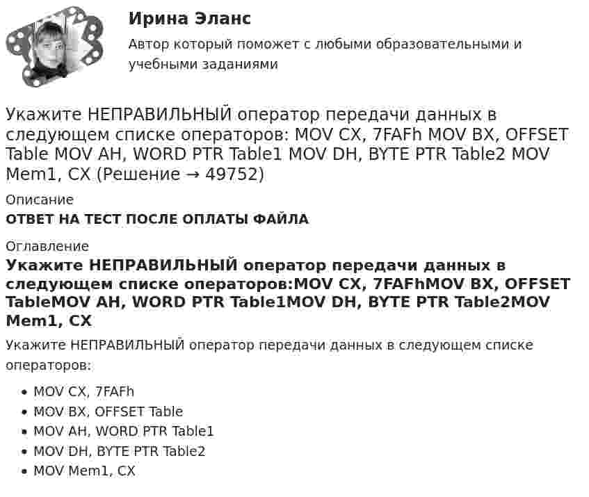      
            Описание
            ОТВЕТ НА ТЕСТ ПОСЛЕ ОПЛАТЫ ФАЙЛА 
            Оглавление
            Укажите НЕПРАВИЛЬНЫЙ оператор передачи данных в следующем списке операторов:MOV CX, 7FAFhMOV BX, OFFSET TableMOV AH, WORD PTR Table1MOV DH, BYTE PTR Table2MOV Mem1, CX 
            
            
            Укажите НЕПРАВИЛЬНЫЙ оператор передачи данных в следующем списке операторов:  MOV AL, BX MOV DL, 78h MOV BX, OFFSET TabУкажите НЕПРАВИЛЬНЫЙ оператор передачи данных в следующем списке операторов:  	MOV CX, 7FAFh	 	MOV BX, OFFSET Table	 	MOV AH, WORD PTR Table1	 	MOV DH, BYTE PTR Table2	 	MOV Mem1, CX Укажите НЕПРАВИЛЬНЫЙ оператор передачи данных в следующем списке операторов:  	MOV DL, 78h	 	MOV Arg4, DX	 	MOV AL, BX	 	MOV DX, CX	 	MOV BX, OFFSET TabУкажите НЕПРАВИЛЬНЫЙ оператор передачи данных в следующем списке операторов:  	MOV DS, BX	 	MOV BX, OFFSET Table	 	MOV DH, BYTE PTR Table	 	MOV CL, DH	 	MOV AX, 5B748hУкажите номер верного ответа, определяющего направление вектора магнитной индукции в точке А, для данного направления тока в проводнике.  Укажите нормированное значение сопротивления заземления для электроустановок, если напряжение сети 380 В и мощностьтрансформатора, питающего сеть, меньше или равна 100 кВА: не более Выберите один ответ: a.0,5 Ом. b.2 Ом; c.10 Ом; d.4 Ом;Укажите нормированное значение сопротивления защитного заземления в сети с изолированной нейтралью при напряжении U сети =380 В и мощности силового трансформатора N транс = 500 кВ×А: не более Выберите один ответ: a.4 Ом; b.10 Ом; c.0,5 Ом. d.2 Ом;Укажите какое включение индуктивно связанных катушек имеет место в представленной схеме (вводить одно слово):Укажите ключевые метрики качества технологического мониторинга. Выберите один или несколько ответов:   Время простоя из-за аварий   Индексы CSI и NPS   Доля просрочек по регистрации и оказанию   Время простоя из-за плановых технических перерывовУкажите количество ошибок в следующей формулировке теоремы Гаусса Укажите конкретную дисциплину, сформулируйте тему своей курсовой работы и в соответствии с этим определите Основы научных исследований  Укажите концевые вершины эйлеровой цепи в графе G (см. рисунок).Укажите марку алюминия чистоты 99,995% Выберите один ответ: a. А99 b. А99,995 c. А995Укажите марку деформируемого сплава содержащего 36% цинка 3% алюминия 2% никеля ( основа –медь) Выберите один ответ: a. БрАЦН36-2 b. БрЦ36А3Н2 c. ЛЦ36А3Н2 d. ЛАН 59-2