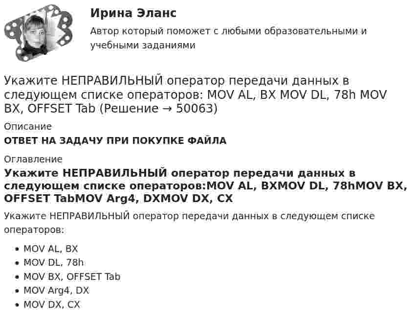      
            Описание
            ОТВЕТ НА ЗАДАЧУ ПРИ ПОКУПКЕ ФАЙЛА 
            Оглавление
            Укажите НЕПРАВИЛЬНЫЙ оператор передачи данных в следующем списке операторов:MOV AL, BXMOV DL, 78hMOV BX, OFFSET TabMOV Arg4, DXMOV DX, CX 
            
            
            Укажите марку меди содержащей 99,95% этого металла Выберите один ответ: a. М99 b. М0 c. М00 d. М1Укажите НЕПРАВИЛЬНЫЙ оператор передачи данных в следующем списке операторов:  MOV AL, BX MOV DL, 78h MOV BX, OFFSET TabУкажите НЕПРАВИЛЬНЫЙ оператор передачи данных в следующем списке операторов:  	MOV CX, 7FAFh	 	MOV BX, OFFSET Table	 	MOV AH, WORD PTR Table1	 	MOV DH, BYTE PTR Table2	 	MOV Mem1, CX Укажите НЕПРАВИЛЬНЫЙ оператор передачи данных в следующем списке операторов:  	MOV DL, 78h	 	MOV Arg4, DX	 	MOV AL, BX	 	MOV DX, CX	 	MOV BX, OFFSET TabУкажите НЕПРАВИЛЬНЫЙ оператор передачи данных в следующем списке операторов:  	MOV DS, BX	 	MOV BX, OFFSET Table	 	MOV DH, BYTE PTR Table	 	MOV CL, DH	 	MOV AX, 5B748hУкажите номер верного ответа, определяющего направление вектора магнитной индукции в точке А, для данного направления тока в проводнике.  Укажите нормированное значение сопротивления заземления для электроустановок, если напряжение сети 380 В и мощностьтрансформатора, питающего сеть, меньше или равна 100 кВА: не более Выберите один ответ: a.0,5 Ом. b.2 Ом; c.10 Ом; d.4 Ом;Укажите, какие права имеют профсоюзные органы:Укажите какое включение индуктивно связанных катушек имеет место в представленной схеме (вводить одно слово):Укажите ключевые метрики качества технологического мониторинга. Выберите один или несколько ответов:   Время простоя из-за аварий   Индексы CSI и NPS   Доля просрочек по регистрации и оказанию   Время простоя из-за плановых технических перерывовУкажите количество ошибок в следующей формулировке теоремы Гаусса Укажите конкретную дисциплину, сформулируйте тему своей курсовой работы и в соответствии с этим определите Основы научных исследований  Укажите концевые вершины эйлеровой цепи в графе G (см. рисунок).Укажите марку алюминия чистоты 99,995% Выберите один ответ: a. А99 b. А99,995 c. А995