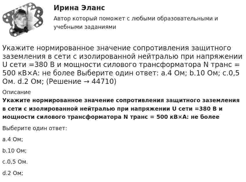      
            Описание
            Укажите нормированное значение сопротивления защитного заземления в сети с изолированной нейтралью при напряжении U сети =380 В и мощности силового трансформатора N транс = 500 кВ×А: не болееВыберите один ответ:a.4 Ом;b.10 Ом;c.0,5 Ом.d.2 Ом;  
            
            
            Укажите нормированное значение сопротивления заземления для электроустановок, если напряжение сети 380 В и мощностьтрансформатора, питающего сеть, меньше или равна 100 кВА: не более Выберите один ответ: a.0,5 Ом. b.2 Ом; c.10 Ом; d.4 Ом;Укажите нормированное значение сопротивления защитного заземления в сети с изолированной нейтралью при напряжении U сети =380 В и мощности силового трансформатора N транс = 500 кВ×А: не более Выберите один ответ: a.4 Ом; b.10 Ом; c.0,5 Ом. d.2 Ом;Укажите нормированное значение сопротивления защитного заземления в сети с изолированной нейтралью принапряжении U сети = 380 В и мощности силового трансформатора N транс = 500 кВ×А: не более Выберите один ответ: a.4 Ом; b.2 Ом; c.10 Ом; d.0,5 Ом.Укажите определение защитного зануления Выберите один ответ: a.случайное электрическое соединение токоведущей части с нетоковедущимиметаллическими частями электроустановки b.электрическУкажите основную идею договорной теории.  	Общественный договор как результат свободного соглашения народа является главной причиной возникновения государства.Укажите ответ, где указаны только вредные факторы:Укажите отличительные признаки проекта.Укажите марку алюминия чистоты 99,995% Выберите один ответ: a. А99 b. А99,995 c. А995Укажите марку деформируемого сплава содержащего 36% цинка 3% алюминия 2% никеля ( основа –медь) Выберите один ответ: a. БрАЦН36-2 b. БрЦ36А3Н2 c. ЛЦ36А3Н2 d. ЛАН 59-2Укажите марку меди содержащей 99,95% этого металла Выберите один ответ: a. М99 b. М0 c. М00 d. М1Укажите НЕПРАВИЛЬНЫЙ оператор передачи данных в следующем списке операторов:  MOV AL, BX MOV DL, 78h MOV BX, OFFSET TabУкажите НЕПРАВИЛЬНЫЙ оператор передачи данных в следующем списке операторов:  	MOV CX, 7FAFh	 	MOV BX, OFFSET Table	 	MOV AH, WORD PTR Table1	 	MOV DH, BYTE PTR Table2	 	MOV Mem1, CX Укажите НЕПРАВИЛЬНЫЙ оператор передачи данных в следующем списке операторов:  	MOV DL, 78h	 	MOV Arg4, DX	 	MOV AL, BX	 	MOV DX, CX	 	MOV BX, OFFSET TabУкажите НЕПРАВИЛЬНЫЙ оператор передачи данных в следующем списке операторов:  	MOV DS, BX	 	MOV BX, OFFSET Table	 	MOV DH, BYTE PTR Table	 	MOV CL, DH	 	MOV AX, 5B748h
