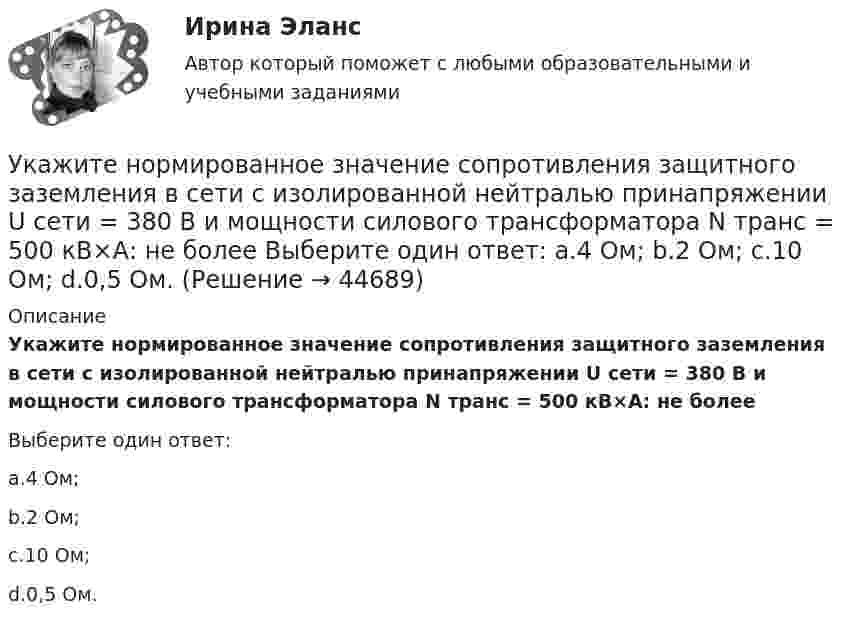      
            Описание
            Укажите нормированное значение сопротивления защитного заземления в сети с изолированной нейтралью принапряжении U сети = 380 В и мощности силового трансформатора N транс = 500 кВ×А: не болееВыберите один ответ:a.4 Ом;b.2 Ом;c.10 Ом;d.0,5 Ом.  
            
            
            Укажите нормированное значение сопротивления защитного заземления в сети с изолированной нейтралью при напряжении U сети =380 В и мощности силового трансформатора N транс = 500 кВ×А: не более Выберите один ответ: a.4 Ом; b.10 Ом; c.0,5 Ом. d.2 Ом;Укажите нормированное значение сопротивления защитного заземления в сети с изолированной нейтралью принапряжении U сети = 380 В и мощности силового трансформатора N транс = 500 кВ×А: не более Выберите один ответ: a.4 Ом; b.2 Ом; c.10 Ом; d.0,5 Ом.Укажите определение защитного зануления Выберите один ответ: a.случайное электрическое соединение токоведущей части с нетоковедущимиметаллическими частями электроустановки b.электрическУкажите основную идею договорной теории.  	Общественный договор как результат свободного соглашения народа является главной причиной возникновения государства.Укажите ответ, где указаны только вредные факторы:Укажите отличительные признаки проекта.Укажите последовательность устройств ввода и вывода изображения:Укажите марку деформируемого сплава содержащего 36% цинка 3% алюминия 2% никеля ( основа –медь) Выберите один ответ: a. БрАЦН36-2 b. БрЦ36А3Н2 c. ЛЦ36А3Н2 d. ЛАН 59-2Укажите марку меди содержащей 99,95% этого металла Выберите один ответ: a. М99 b. М0 c. М00 d. М1Укажите НЕПРАВИЛЬНЫЙ оператор передачи данных в следующем списке операторов:  MOV AL, BX MOV DL, 78h MOV BX, OFFSET TabУкажите НЕПРАВИЛЬНЫЙ оператор передачи данных в следующем списке операторов:  	MOV CX, 7FAFh	 	MOV BX, OFFSET Table	 	MOV AH, WORD PTR Table1	 	MOV DH, BYTE PTR Table2	 	MOV Mem1, CX Укажите НЕПРАВИЛЬНЫЙ оператор передачи данных в следующем списке операторов:  	MOV DL, 78h	 	MOV Arg4, DX	 	MOV AL, BX	 	MOV DX, CX	 	MOV BX, OFFSET TabУкажите НЕПРАВИЛЬНЫЙ оператор передачи данных в следующем списке операторов:  	MOV DS, BX	 	MOV BX, OFFSET Table	 	MOV DH, BYTE PTR Table	 	MOV CL, DH	 	MOV AX, 5B748hУкажите номер верного ответа, определяющего направление вектора магнитной индукции в точке А, для данного направления тока в проводнике.  