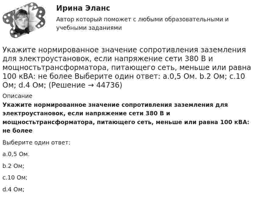      
            Описание
            Укажите нормированное значение сопротивления заземления для электроустановок, если напряжение сети 380 В и мощностьтрансформатора, питающего сеть, меньше или равна 100 кВА: не болееВыберите один ответ:a.0,5 Ом.b.2 Ом;c.10 Ом;d.4 Ом;  
            
            
            Укажите номер верного ответа, определяющего направление вектора магнитной индукции в точке А, для данного направления тока в проводнике.  Укажите нормированное значение сопротивления заземления для электроустановок, если напряжение сети 380 В и мощностьтрансформатора, питающего сеть, меньше или равна 100 кВА: не более Выберите один ответ: a.0,5 Ом. b.2 Ом; c.10 Ом; d.4 Ом;Укажите нормированное значение сопротивления защитного заземления в сети с изолированной нейтралью при напряжении U сети =380 В и мощности силового трансформатора N транс = 500 кВ×А: не более Выберите один ответ: a.4 Ом; b.10 Ом; c.0,5 Ом. d.2 Ом;Укажите нормированное значение сопротивления защитного заземления в сети с изолированной нейтралью принапряжении U сети = 380 В и мощности силового трансформатора N транс = 500 кВ×А: не более Выберите один ответ: a.4 Ом; b.2 Ом; c.10 Ом; d.0,5 Ом.Укажите определение защитного зануления Выберите один ответ: a.случайное электрическое соединение токоведущей части с нетоковедущимиметаллическими частями электроустановки b.электрическУкажите основную идею договорной теории.  	Общественный договор как результат свободного соглашения народа является главной причиной возникновения государства.Укажите ответ, где указаны только вредные факторы: Укажите концевые вершины эйлеровой цепи в графе G (см. рисунок).Укажите марку алюминия чистоты 99,995% Выберите один ответ: a. А99 b. А99,995 c. А995Укажите марку деформируемого сплава содержащего 36% цинка 3% алюминия 2% никеля ( основа –медь) Выберите один ответ: a. БрАЦН36-2 b. БрЦ36А3Н2 c. ЛЦ36А3Н2 d. ЛАН 59-2Укажите марку меди содержащей 99,95% этого металла Выберите один ответ: a. М99 b. М0 c. М00 d. М1Укажите НЕПРАВИЛЬНЫЙ оператор передачи данных в следующем списке операторов:  MOV AL, BX MOV DL, 78h MOV BX, OFFSET TabУкажите НЕПРАВИЛЬНЫЙ оператор передачи данных в следующем списке операторов:  	MOV CX, 7FAFh	 	MOV BX, OFFSET Table	 	MOV AH, WORD PTR Table1	 	MOV DH, BYTE PTR Table2	 	MOV Mem1, CX Укажите НЕПРАВИЛЬНЫЙ оператор передачи данных в следующем списке операторов:  	MOV DL, 78h	 	MOV Arg4, DX	 	MOV AL, BX	 	MOV DX, CX	 	MOV BX, OFFSET Tab