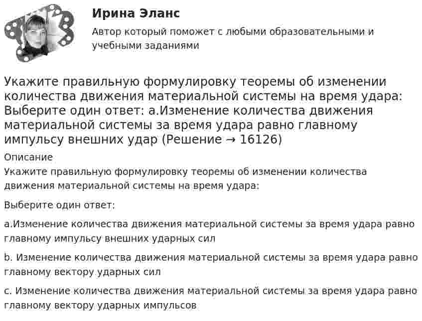      
          Описание
          Укажите правильную формулировку теоремы об изменении количества движения материальной системы на время удара:         Выберите один ответ:a.Изменение количества движения материальной системы за время удара равно главному импульсу внешних ударных силb. Изменение количества движения материальной системы за время удара равно главному вектору ударных силc. Изменение количества движения материальной системы за время удара равно главному вектору ударных импульсов  
            
            
            Укажите правильную запись формулы Вейсбаха-ДарсиУкажите правильную формулировку теоремы об изменении количества движения материальной системы на время удара:	 Выберите один ответ: a.Изменение количества движения материальной системы за время удара равно главному импульсу внешних ударУкажите правильную формулу реактивной мощности представленной схемы:Укажите предохранительное приспособление в списке ниже Выберите один ответ: a.индикатор напряжения b.плоскогубцы c.монтерские когти Укажите причины усиления роли государства в экономике.Укажите ряд, в котором в обоих словах пропущена одна и та же буква Бе…вкусный, ра..шить Пр..мудрый, пр..градить С..грать, сверх..дея Пр..бытие, розыск…Укажите слово, в котором пропущена безударная чередующаяся гласная корня  Интелл..ктуал Созд..вать Ап..елляция Тр..нироваться Р..сточекУкажите нормированное значение сопротивления защитного заземления в сети с изолированной нейтралью при напряжении U сети =380 В и мощности силового трансформатора N транс = 500 кВ×А: не более Выберите один ответ: a.4 Ом; b.10 Ом; c.0,5 Ом. d.2 Ом;Укажите нормированное значение сопротивления защитного заземления в сети с изолированной нейтралью принапряжении U сети = 380 В и мощности силового трансформатора N транс = 500 кВ×А: не более Выберите один ответ: a.4 Ом; b.2 Ом; c.10 Ом; d.0,5 Ом.Укажите определение защитного зануления Выберите один ответ: a.случайное электрическое соединение токоведущей части с нетоковедущимиметаллическими частями электроустановки b.электрическУкажите основную идею договорной теории.  	Общественный договор как результат свободного соглашения народа является главной причиной возникновения государства.Укажите ответ, где указаны только вредные факторы:Укажите отличительные признаки проекта.Укажите последовательность устройств ввода и вывода изображения: