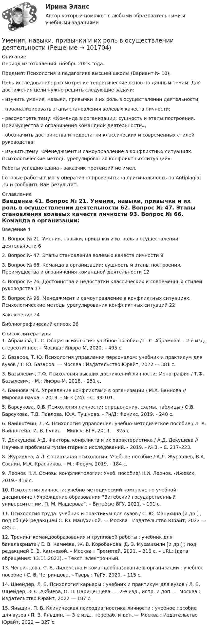       
            Описание
            Период изготовления: ноябрь 2023 года. Предмет: Психология и педагогика высшей школы (Вариант № 10).	Цель исследования: рассмотрение теоретические основ по данным темам. Для достижения цели нужно решить следующие задачи:	- изучить умения, навыки, привычки и их роль в осуществлении деятельности;	- проанализировать этапы становления волевых качеств личности;	-  рассмотреть тему: «Команда в организации: сущность и этапы построения. Преимущества и ограничения командной деятельности»;	- обозначить достоинства и недостатки классических и современных стилей руководства;	- изучить тему: «Менеджмент и самоуправление в конфликтных ситуациях. Психологические методы урегулирования конфликтных ситуаций». Работы успешно сдана - заказчик претензий не имел.Готовые работы я могу оперативно проверить на оригинальность по Antiplagiat .ru и сообщить Вам результат. 
            Оглавление
            Введение	41. Вопрос № 21. Умения, навыки, привычки и их роль в осуществлении деятельности	62. Вопрос № 47. Этапы становления волевых качеств личности	93. Вопрос № 66. Команда в организации: сущность и этапы построения. Преимущества и ограничения командной деятельности	124. Вопрос № 76. Достоинства и недостатки классических и современных стилей руководства	175. Вопрос № 96. Менеджмент и самоуправление в конфликтных ситуациях. Психологические методы урегулирования конфликтных ситуаций	22Заключение	24Библиографический список	26 
            Список литературы
            1. Абрамова, Г. С. Общая психология: учебное пособие / Г. С. Абрамова. – 2-е изд., стереотипное. – Москва: Инфра-М, 2020. – 495 с. 2. Базаров, Т. Ю. Психология управления персоналом: учебник и практикум для вузов / Т. Ю. Базаров. — Москва : Издательство Юрайт, 2022 — 381 с. 3. Базылевич, Т.Ф. Психология высших достижений личности: Монография / Т.Ф. Базылевич. - М.: Инфра-М, 2018. - 251 c.4. Баннова М.А. Управление конфликтами в организации / М.А. Баннова // Мировая наука. - 2019. - № 3 (24). - С. 99-101.5. Барсукова, О.В. Психология личности: определения, схемы, таблицы / О.В. Барсукова, Т.В. Павлова, Ю.А. Тушнова. - Рн/Д: Феникс, 2019. - 240 c.6. Вайнштейн, Л. А. Психология управления: учебно-методическое пособие / Л. А. Вайнштейн, И. В. Гулис. – Минск: БГУ, 2019. – 326 с 7. Деккушева А.Д. Факторы конфликта и их характеристика / А.Д. Декушева // Научные проблемы гуманитарных исследований, - 2019. - № 3. - С. 217–223.8. Журавлев, А.Л. Социальная психология: Учебное пособие / А.Л. Журавлев, В.А. Соснин, М.А. Красников. - М.: Форум, 2019. - 184 c.9. Леонов Н.И. Основы конфликтологии: Учеб. пособие/ Н.И. Леонов. -Ижевск, 2019.- 418 с.10. Психология личности: учебно-методический комплекс по учебной дисциплине / Учреждение образования Витебский государственный университет им. П. М. Машерова. – Витебск: ВГУ, 2021. – 191 с. 11. Психология труда: учебник и практикум для вузов / С. Ю. Манухина [и др.] ; под общей редакцией С. Ю. Манухиной. — Москва : Издательство Юрайт, 2022 — 485 с.12. Тренинг командообразования и групповой работы : учебник для бакалавриата / Е. В. Камнева, Ж. В. Коробанова, Д. З. Музашвили [и др.] ; под редакцией Е. В. Камневой. – Москва : Прометей, 2021. – 216 с. – URL:  (дата обращения: 13.11.2023). – Текст: электронный. 13. Чегринцова, С. В. Лидерство и командообразование в организации : учебное пособие / С. В. Чегринцова. – Тверь : ТвГУ, 2020. – 115 с. 14. Шнейдер, Л. Б. Психология карьеры : учебник и практикум для вузов / Л. Б. Шнейдер, З. С. Акбиева, О. П. Цариценцева. — 2-е изд., испр. и доп. — Москва : Издательство Юрайт, 2022 — 187 с.15. Яньшин, П. В. Клиническая психодиагностика личности : учебное пособие для вузов / П. В. Яньшин. — 3-е изд., перераб. и доп. — Москва : Издательство Юрайт, 2022 — 327 с. 
