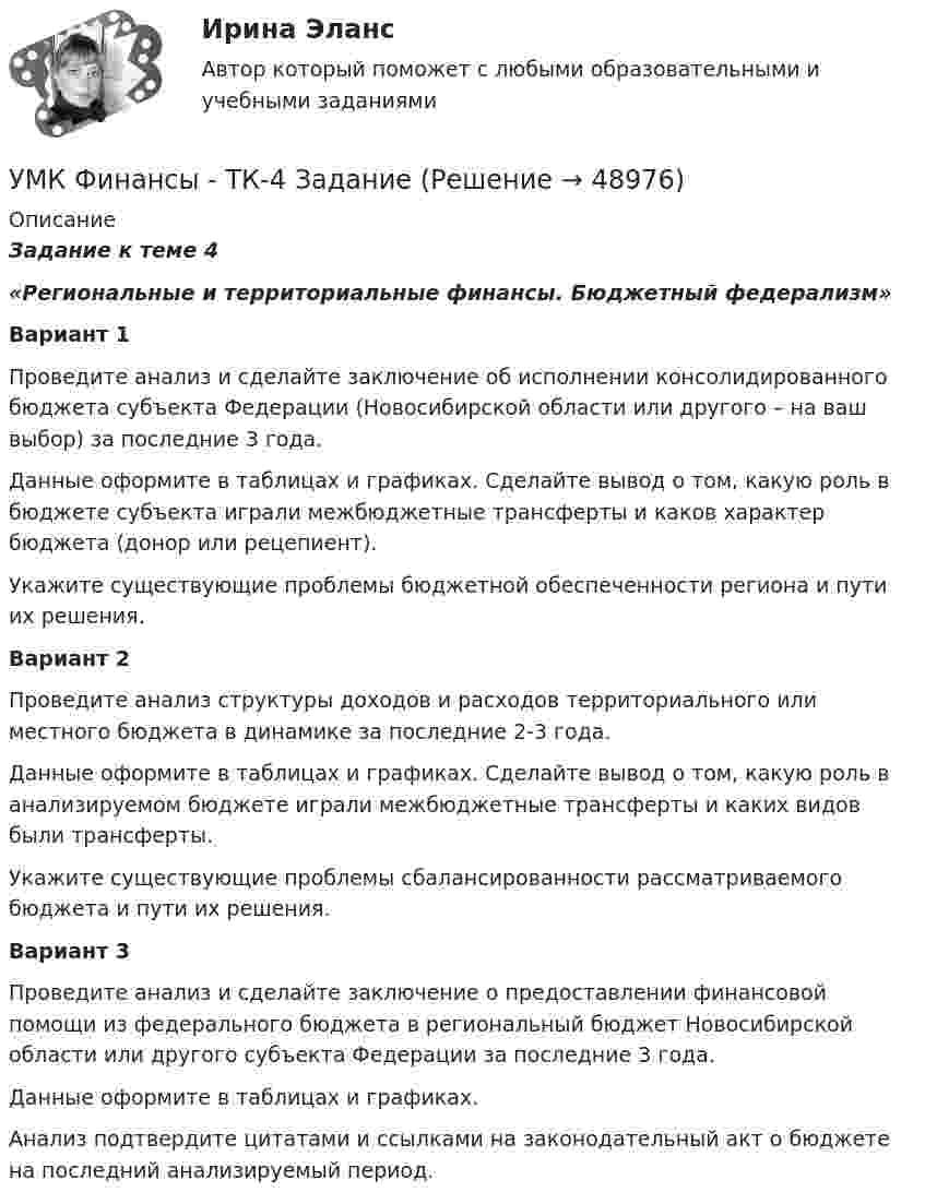     
            Описание
            Задание к теме 4 «Региональные и территориальные финансы. Бюджетный федерализм»Вариант 1	Проведите анализ и сделайте заключение об исполнении консолидированного бюджета субъекта Федерации (Новосибирской области или другого – на ваш выбор) за последние 3 года. 	Данные оформите в таблицах и графиках. Сделайте вывод о том, какую роль в бюджете субъекта играли межбюджетные трансферты и каков характер бюджета (донор или рецепиент).	Укажите существующие проблемы бюджетной обеспеченности региона и пути их решения.Вариант 2	Проведите анализ структуры доходов и расходов территориального или местного бюджета в динамике за последние 2-3 года. 	Данные оформите в таблицах и графиках. Сделайте вывод о том, какую роль в анализируемом бюджете играли межбюджетные трансферты и каких                     видов были трансферты.	Укажите существующие проблемы сбалансированности рассматриваемого бюджета и пути их решения.Вариант 3	Проведите анализ и сделайте заключение о предоставлении финансовой помощи из федерального бюджета в региональный бюджет Новосибирской                                  области или другого субъекта Федерации за последние 3 года.	Данные оформите в таблицах и графиках. 	Анализ подтвердите цитатами и ссылками на законодательный акт о бюджете на последний анализируемый период.  
            
            
            уметь составлять математическую модель транспортной задачи; применять методы решения транспортных задач; решать транспортные задачи «Поиском решения» в ExcelУМК Финансы - ТК-4 ЗаданиеУМК Финансы - ТК-7 ЗаданиеУ молодого человека ростом 1,85 м нормальным будет считаться вес в диапазонеУмственная отсталость у взрослых (по утвержденным клиническим рекомендациям) [Ответы]Умственное развитие и успешность учебной деятельностиУмственное развитие с 1 года до 7 летУ Медведя имеется верёвка длиной 150 см, из которой он собирается вырезать восемь кусков длиной 1, 2, 3, 5, 12, 26, 39 и 60 см. Сможет ли Маша так разрезать верёвку...Умение быстро и четко проводить экономический анализ– основа принципа …Умение видеть общую картину работы, объяснять конечные цели, чтобы все могли сосредоточиться на своем функционале - это описание командной роли «...» Умение находить новую информацию, желание делиться ею с командой, любознательность - это описание командной роли «...»Умение общаться с клиентами – это талант. Цель этого общения – это продажа услуги или товараУмение слушать - Одним из основных правил общения социологи выделяют умение слушатьУменьшение величины уставного капитала до величины чистых активов выражается бухгалтерской проводкой …