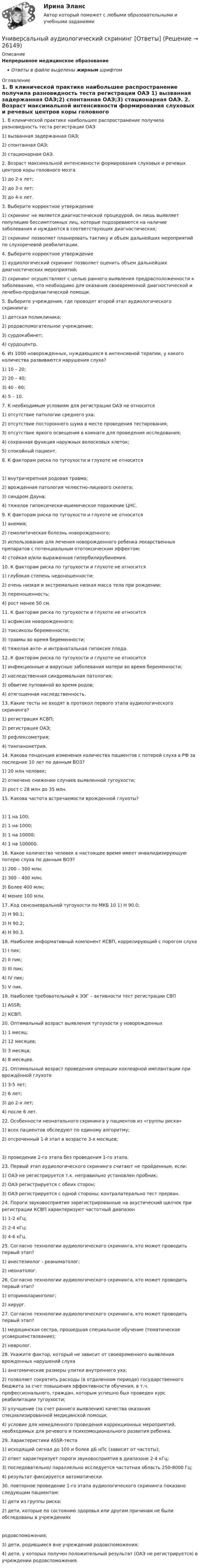      
          Описание
          Непрерывное медицинское образованиеОтветы в файле выделены жирным шрифтом 
          Оглавление
          1. В клинической практике наибольшее распространение получила разновидность теста регистрации ОАЭ 1) вызванная задержанная ОАЭ;2) спонтанная ОАЭ;3) стационарная ОАЭ. 2. Возраст максимальной интенсивности формирования слуховых и речевых центров коры головного мозга 1) до 2-х лет;2) до 3-х лет;3) до 4-х лет. 3. Выберите корректное утверждение 1) скрининг не является диагностической процедурой, он лишь выявляет популяцию бессимптомных лиц, которые подозреваются на наличие заболевания и нуждаются в соответствующих диагностических;2) скрининг позволяет планировать тактику и объем дальнейших мероприятий по слухоречевой реабилитации. 4. Выберите корректное утверждение 1) аудиологический скрининг позволяет оценить объем дальнейших диагностических мероприятий;2) скрининг осуществляют с целью раннего выявления предрасположенности к заболеванию, что необходимо для оказания своевременной диагностической и лечебно-профилактической помощи. 5. Выберите учреждения, где проводят второй этап аудиологического скрининга: 1) детская поликлиника;2) родовспомогательное учреждение;3) сурдокабинет;4) сурдоцентр. 6. Из 1000 новорожденных, нуждающихся в интенсивной терапии, у какого количества развиваются нарушения слуха? 1) 10 – 20;2) 20 – 40;3) 40 - 60;4) 5 – 10. 7. К необходимым условиям для регистрации ОАЭ не относится 1) отсутствие патологии среднего уха;2) отсутствие постороннего шума в месте проведения тестирования;3) отсутствие яркого освещения в комнате для проведения исследования;4) сохранная функция наружных волосковых клеток;5) спокойный пациент. 8. К факторам риска по тугоухости и глухоте не относится 1) внутричерепная родовая травма;2) врожденная патология челюстно-лицевого скелета;3) синдром Дауна;4) тяжелое гипоксически-ишемическое поражение ЦНС. 9. К факторам риска по тугоухости и глухоте не относится 1) анемия;2) гемолитическая болезнь новорожденного;3) использование для лечения новорожденного ребенка лекарственных препаратов с потенциальным ототоксическим эффектом;4) стойкая и/или выраженная гипербилирубинемия. 10. К факторам риска по тугоухости и глухоте не относится 1) глубокая степень недоношенности;2) очень низкая и экстремально низкая масса тела при рождении;3) переношенность;4) рост менее 50 см. 11. К факторам риска по тугоухости и глухоте не относится 1) асфиксия новорожденного;2) токсикозы беременности;3) травмы во время беременности;4) тяжелая анте- и интранатальная гипоксия плода. 12. К факторам риска по тугоухости и глухоте не относится 1) инфекционные и вирусные заболевания матери во время беременности;2) наследственная синдромальная патология;3) обвитие пуповиной во время родов;4) отягощенная наследственность. 13. Какие тесты не входят в протокол первого этапа аудиологического скрининга? 1) регистрация КСВП;2) регистрация ОАЭ;3) рефлексометрия;4) тимпанометрия. 14. Какова тенденция изменения количества пациентов с потерей слуха в РФ за последние 10 лет по данным ВОЗ? 1) 20 млн человек;2) отмечено снижение случаев выявленной тугоухости;3) рост с 28 млн до 35 млн. 15. Какова частота встречаемости врожденной глухоты? 1) 1 на 100;2) 1 на 1000;3) 1 на 10000;4) 1 на 100000. 16. Какое количество человек в настоящее время имеет инвалидизирующую потерю слуха по данным ВОЗ? 1) 200 – 300 млн;2) 300 – 400 млн;3) Более 400 млн;4) менее 100 млн.17. Код сенсоневральной тугоухости по МКБ 10 1) Н 90.0;2) Н 90.1;3) Н 90.2;4) Н 90.3. 18. Наиболее информативный компонент КСВП, коррелирующий с порогом слуха 1) I пик;2) II пик;3) III пик;4) IV пик;5) V пик. 19. Наиболее требовательный к ЭЭГ – активности тест регистрации СВП 1) ASSR;2) КСВП. 20. Оптимальный возраст выявления тугоухости у новорожденных 1) 1 месяц;2) 12 месяцев;3) 3 месяца;4) 8 месяцев. 21. Оптимальный возраст проведения операции кохлеарной имплантации при врождённой глухоте 1) 3-5 лет;2) 6 лет;3) до 2-х лет;4) после 6 лет. 22. Особенности неонатального скрининга у пациентов из «группы риска» 1) всех пациентов обследуют по единому алгоритму;2) отсроченный 1-й этап в возрасте 3-х месяцев; 3) проведение 2-го этапа без проведения 1-го этапа. 23. Первый этап аудиологического скрининга считают не пройденным, если: 1) ОАЭ не регистрируется т.к. неправильно установлен пробник;2) ОАЭ регистрируется с обеих сторон;3) ОАЭ регистрируется с одной стороны; контралатерально тест прерван. 24. Пороги звуковосприятия зарегистрированные на акустический щелчок при регистрации КСВП характеризуют частотный диапазон 1) 1-2 кГц;2) 2-4 кГц;3) 4-6 кГц. 25. Согласно технологии аудиологического скрининга, кто может проводить первый этап? 1) анестезиолог - реаниматолог;2) неонатолог. 26. Согласно технологии аудиологического скрининга, кто может проводить первый этап? 1) оториноларинголог;2) хирург. 27. Согласно технологии аудиологического скрининга, кто может проводить первый этап? 1) медицинская сестра, прошедшая специальное обучение (тематическое усовершенствование);2) невролог. 28. Укажите фактор, который не зависит от своевременного выявления врожденных нарушений слуха 1) анатомические размеры улитки внутреннего уха;2) позволяет сократить расходы (в отдаленном периоде) государственного бюджета за счет повышения эффективности обучения, в т.ч. профессионального, граждан, которым успешно был проведен курс реабилитации тугоухости;3) улучшение (за счет раннего выявления) качества оказания специализированной медицинской помощи;4) условие для немедленного проведения коррекционных мероприятий, необходимых для речевого и психоэмоционального развития ребенка. 29. Характеристики ASSR-теста 1) исходящий сигнал до 100 и более дБ нПс (зависит от частоты);2) ответ характеризует пороги звуковосприятия в диапазоне 2-4 кГц;3) последовательно/ параллельно исследуется частотная область 250-8000 Гц;4) результат фиксируется автоматически. 30. повторное проведение 1-го этапа аудиологического скрининга показано следующим пациентам: 1) дети из группы риска;2) дети, которые по состоянию здоровья или другим причинам не были обследованы в учреждениях родовспоможения;3) дети, родившиеся вне учреждений родовспоможения;4) дети, у которых получен положительный результат (ОАЭ не регистрируется) в учреждении родовспоможения. 
            
            
            У насосов, забирающих воду из наружной водопроводной сети, необходимо предусматривать: ТулГУУниверсальный аудиологический скрининг [Ответы]Универсальный специалист:Университет Синергия Ответы на тест на 100 баллов Английский язык в профессиональной сфере.фм_БАК(2/2)ГиМУ Иностранный язык в профессиональной сфереУниверсум – множество вещественных чисел.  Предикаты:  x=y – истина тогда и только тогда, когда числа x и y равны.  f(x)=0 – число x есть решение уравнения f(x)=0.Универсум – множество животных.  Предикаты:  D(x) – животное x – свинья.  F(x) – животное x – орел.Уникальное торговое предложение и точки продажУМК Финансы - ТК-4 ЗаданиеУМК Финансы - ТК-7 ЗаданиеУ молодого человека ростом 1,85 м нормальным будет считаться вес в диапазонеУмственная отсталость у взрослых (по утвержденным клиническим рекомендациям) [Ответы]Умственное развитие и успешность учебной деятельностиУмственное развитие с 1 года до 7 летУмственные действия формируются в процессе: