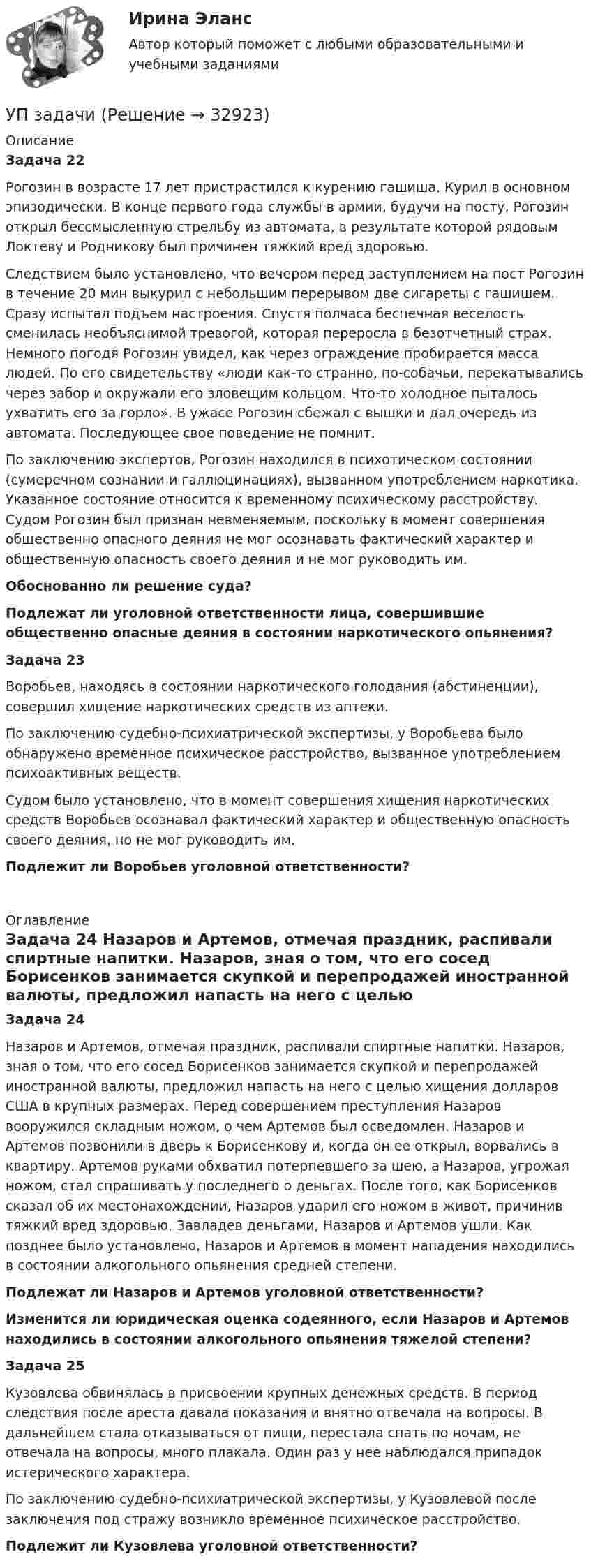      
          Описание
           Задача 22	Рогозин в возрасте 17 лет пристрастился к курению гашиша. Курил в основном эпизодически. В конце первого года службы в армии, будучи на посту, Рогозин открыл бессмысленную стрельбу из автомата, в результате которой рядовым Локтеву и Родникову был причинен тяжкий вред здоровью.	Следствием было установлено, что вечером перед заступлением на пост Рогозин в течение 20 мин выкурил с небольшим перерывом две сигареты с гашишем. Сразу испытал подъем настроения. Спустя полчаса беспечная веселость сменилась необъяснимой тревогой, которая переросла в безотчетный страх. Немного погодя Рогозин увидел, как через ограждение пробирается масса людей. По его свидетельству «люди как-то странно, по-собачьи, перекатывались через забор и окружали его зловещим кольцом. Что-то холодное пыталось ухватить его за горло». В ужасе Рогозин сбежал с вышки и дал очередь из автомата. Последующее свое поведение не помнит.	По заключению экспертов, Рогозин находился в психотическом состоянии (сумеречном сознании и галлюцинациях), вызванном употреблением наркотика. Указанное состояние относится к временному психическому расстройству. Судом Рогозин был признан невменяемым, поскольку в момент совершения общественно опасного деяния не мог осознавать фактический характер и общественную опасность своего деяния и не мог руководить им.  Обоснованно ли решение суда? Подлежат ли уголовной ответственности лица, совершившие общественно опасные деяния в состоянии наркотического опьянения?   Задача 23	Воробьев, находясь в состоянии наркотического голодания (абстиненции), совершил хищение наркотических средств из аптеки.	По заключению судебно-психиатрической экспертизы, у Воробьева было обнаружено временное психическое расстройство, вызванное употреблением психоактивных веществ.	Судом было установлено, что в момент совершения хищения наркотических средств Воробьев осознавал фактический характер и общественную опасность своего деяния, но не мог руководить им. Подлежит ли Воробьев уголовной ответственности?      
          Оглавление
           Задача 24	Назаров и Артемов, отмечая праздник, распивали спиртные напитки. Назаров, зная о том, что его сосед Борисенков зaнимается скупкой и перепродажей иностранной вaлюты, предложил напасть на него с целью хищения долларов США в крупных размерах. Перед совершением преступления Назаров вооружился складным ножом, о чем Артемов был осведомлен. Назаров и Артемов позвонили в дверь к Борисенкову и, когда он ее открыл, ворвались в квартиру. Артемов руками обхватил потерпевшего за шею, а Назаров, угрожая ножом, стал спрашивать у последнего о деньгах. После того, как Борисенков сказал об их местонахождении, Назаров ударил его ножом в живот, причинив тяжкий вред здоровью. Завладев деньгами, Назаров и Артемов ушли. Как позднее было установлено, Назаров и Артемов в момент нападения находились в состоянии алкогольного опьянения средней степени.   Подлежат ли Назаров и Артемов уголовной ответственности? Изменится ли юридическая оценка содеянного, если Назаров и Артемов находились в состоянии алкогольного опьянения тяжелой степени?   Задача 25	Кузовлева обвинялась в присвоении крупных денежных средств. В период следствия после ареста давала показания и внятно отвечала на вопросы. В дальнейшем стала отказываться от пищи, перестала спать по ночам, не отвечала на вопросы, много плакала. Один раз у нее наблюдался припадок истерического характера.	По заключению судебно-психиатрической экспертизы, у Кузовлевой после заключения под стражу возникло временное психическое расстройство. Подлежит ли Кузовлева уголовной ответственности? 
            
            
            Упаковка как инструмент продвиженияУП задачи УПК РФ вариант 27УПК РФ вариант 3Уплата налога на добавленную стоимость (НДС) осуществляется не позднее …Уполномоченным органом местного самоуправления принято решение о возможности отнесения пониженной налоговой ставки налога на имущество физических лиц в размере 0,1 % в отношении жилых помещений к определенной категории налоговых расходов.Уполномоченным органом принято решение об утверждении Порядка получения гражданином бюджетной доли, а также утверждении бюджетной сметы гражданина. В частности, Порядком урегулированы вопросы направления бюджетных ассигнований непосредственноУнифицированная форма графика отпусков, разработанная Госкомстатом России в 2004 г. - это ...Унифицированные требования к оформлению Уолт Элайас Дисней известный художник мультипликатор великий отец компании Walt DisneyУолт Элайас Дисней известный художник мультипликатор великий отец компании Walt DisneyУП01 3к1с. Итоговый тест. (КСУ)УП03 4к1с. Итоговый тест. (КСУ)УП04 4к1с. Итоговый тест. (КСУ)