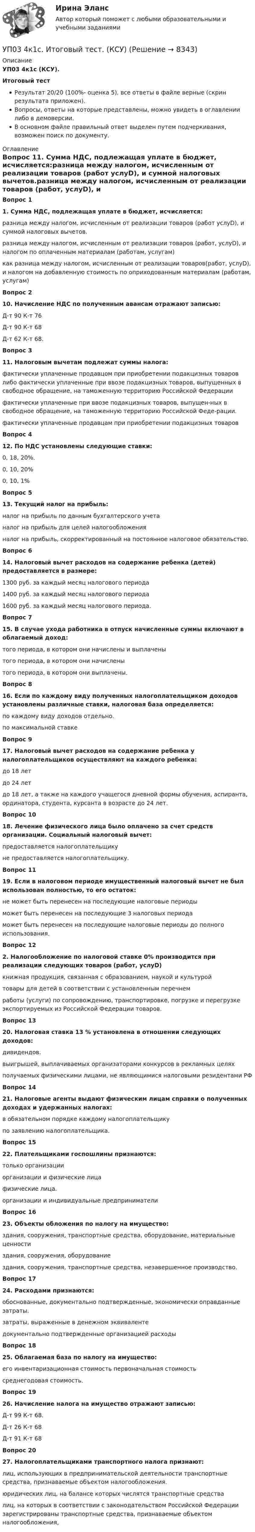     
          Описание
          УП03 4к1с (КСУ).Итоговый тестРезультат 20/20 (100%- оценка 5), все ответы в файле верные (скрин результата приложен).Вопросы, ответы на которые представлены, можно увидеть в оглавлении либо в демоверсии.В основном файле правильный ответ выделен путем подчеркивания, возможен поиск по документу. 
          Оглавление
          Вопрос 11. Сумма НДС, подлежащая уплате в бюджет, исчисляется:разница между налогом, исчисленным от реализации товаров (работ услуD), и суммой налоговых вычетов.разница между налогом, исчисленным от реализации товаров (работ, услуD), и налогом по оплаченным материалам (работам, услугам)как разница между налогом, исчисленным от реализации товаров(работ, услуD), и налогом на добавленную стоимость по оприходованным материалам (работам, услугам)Вопрос 210. Начисление НДС по полученным авансам отражают записью:Д-т 90 К-т 76Д-т 90 К-т 68Д-т 62 К-т 68.Вопрос 311. Налоговым вычетам подлежат суммы налога:фактически уплаченные продавцом при приобретении подакцизных товаров либо фактически уплаченные при ввозе подакцизных товаров, выпущенных в свободное обращение, на таможенную территорию Российской Федерациифактически уплаченные при ввозе подакцизных товаров, выпущен-ных в свободное обращение, на таможенную территорию Российской Феде-рации.фактически уплаченные продавцам при приобретении подакцизных товаровВопрос 412. По НДС установлены следующие ставки:0, 18, 20%.0, 10, 20%0, 10, 1%Вопрос 513. Текущий налог на прибыль:налог на прибыль по данным бухгалтерского учетаналог на прибыль для целей налогообложенияналог на прибыль, скорректированный на постоянное налоговое обязательство.Вопрос 614. Налоговый вычет расходов на содержание ребенка (детей) предоставляется в размере:1300 руб. за каждый месяц налогового периода1400 руб. за каждый месяц налогового периода1600 руб. за каждый месяц налогового периода.Вопрос 715. В случае ухода работника в отпуск начисленные суммы включают в облагаемый доход:того периода, в котором они начислены и выплаченытого периода, в котором они начисленытого периода, в котором они выплачены.Вопрос 816. Если по каждому виду полученных налогоплательщиком доходов установлены различные ставки, налоговая база определяется:по каждому виду доходов отдельно.по максимальной ставкеВопрос 917. Налоговый вычет расходов на содержание ребенка у налогоплательщиков осуществляют на каждого ребенка:до 18 летдо 24 летдо 18 лет, а также на каждого учащегося дневной формы обучения, аспиранта, ординатора, студента, курсанта в возрасте до 24 лет.Вопрос 1018. Лечение физического лица было оплачено за счет средств организации. Социальный налоговый вычет:предоставляется налогоплательщикуне предоставляется налогоплательщику.Вопрос 1119. Если в налоговом периоде имущественный налоговый вычет не был использован полностью, то его остаток:не может быть перенесен на последующие налоговые периодыможет быть перенесен на последующие 3 налоговых периодаможет быть перенесен на последующие налоговые периоды до полного использования.Вопрос 122. Налогообложение по налоговой ставке 0% производится при реализации следующих товаров (работ, услуD)книжная продукция, связанная с образованием, наукой и культуройтовары для детей в соответствии с установленным перечнемработы (услуги) по сопровождению, транспортировке, погрузке и перегрузке экспортируемых из Российской Федерации товаров.Вопрос 1320. Налоговая ставка 13 % установлена в отношении следующих доходов:дивидендов.выигрышей, выплачиваемых организаторами конкурсов в рекламных целяхполучаемых физическими лицами, не являющимися налоговыми резидентами РФВопрос 1421. Налоговые агенты выдают физическим лицам справки о полученных доходах и удержанных налогах:в обязательном порядке каждому налогоплательщикупо заявлению налогоплательщика.Вопрос 1522. Плательщиками госпошлины признаются:только организацииорганизации и физические лицафизические лица.организации и индивидуальные предпринимателиВопрос 1623. Объекты обложения по налогу на имущество:здания, сооружения, транспортные средства, оборудование, материальные ценностиздания, сооружения, оборудованиездания, сооружения, транспортные средства, незавершенное производство.Вопрос 1724. Расходами признаются:обоснованные, документально подтвержденные, экономически оправданные затраты.затраты, выраженные в денежном эквивалентедокументально подтвержденные организацией расходыВопрос 1825. Облагаемая база по налогу на имущество:его инвентаризационная стоимость первоначальная стоимостьсреднегодовая стоимость.Вопрос 1926. Начисление налога на имущество отражают записью:Д-т 99 К-т 68.Д-т 26 К-т 68Д-т 91 К-т 68Вопрос 2027. Налогоплательщиками транспортного налога признают:лиц, использующих в предпринимательской деятельности транспортные средства, признаваемые объектом налогообложения.юридических лиц, на балансе которых числятся транспортные средствалиц, на которых в соответствии с законодательством Российской Федерации зарегистрированы транспортные средства, признаваемые объектом налогообложения, 
            
            
            УП01 3к1с. Итоговый тест. (КСУ)УП03 4к1с. Итоговый тест. (КСУ)УП04 4к1с. Итоговый тест. (КСУ)УП05 3к2с. Итоговый тест. (КСУ)Упаковка как инструмент продвиженияУП задачи УПК РФ вариант 27Уникальное торговое предложение и точки продажУникальность 95%. Конфликты. Виды и типыУнитарное предприятие, основанное на праве оперативного управления, называется ... предприятиемУнифицирование формы приказов в кадровом делопроизводстве включают (несколько вариантов ответа):Унифицированная форма графика отпусков, разработанная Госкомстатом России в 2004 г. - это ...Унифицированные требования к оформлению Уолт Элайас Дисней известный художник мультипликатор великий отец компании Walt Disney