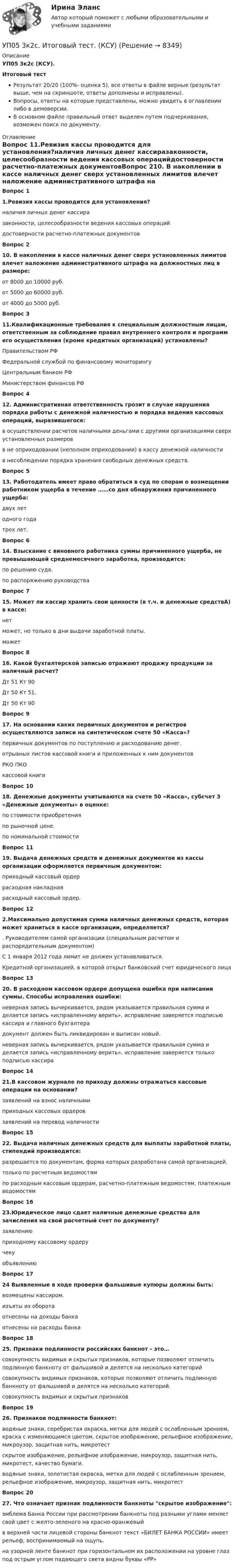     
          Описание
          УП05 3к2с (КСУ).Итоговый тестРезультат 20/20 (100%- оценка 5), все ответы в файле верные (результат выше, чем на скриншоте, ответы дополнены и исправлены).Вопросы, ответы на которые представлены, можно увидеть в оглавлении либо в демоверсии.В основном файле правильный ответ выделен путем подчеркивания, возможен поиск по документу. 
          Оглавление
          Вопрос 11.Ревизия кассы проводится для установления?наличия личных денег кассиразаконности, целесообразности ведения кассовых операцийдостоверности расчетно-платежных документовВопрос 210. В накоплении в кассе наличных денег сверх установленных лимитов влечет наложение административного штрафа на должностных лиц в размере:от 8000 до 10000 руб.от 5000 до 60000 руб.от 4000 до 5000 руб.Вопрос 311.Квалификационные требования к специальным должностным лицам, ответственным за соблюдение правил внутреннего контроля и программ его осуществления (кроме кредитных организаций) установлены?Правительством РФФедеральной службой по финансовому мониторингуЦентральным банком РФМинистерством финансов РФВопрос 412. Административная ответственность грозит в случае нарушения порядка работы с денежной наличностью и порядка ведения кассовых операций, выразившегося:в осуществлении расчетов наличными деньгами с другими организациями сверх установленных размеровв не оприходовании (неполном оприходовании) в кассу денежной наличностив несоблюдении порядка хранения свободных денежных средств.Вопрос 513. Работодатель имеет право обратиться в суд по спорам о возмещении работником ущерба в течение ……со дня обнаружения причиненного ущерба:двух летодного годатрех лет.Вопрос 614. Взыскание с виновного работника суммы причиненного ущерба, не превышающей среднемесячного заработка, производится:по решению суда.по распоряжению руководстваВопрос 715. Может ли кассир хранить свои ценности (в т.ч. и денежные средствA) в кассе:нетможет, но только в дни выдачи заработной платы.можетВопрос 816. Какой бухгалтерской записью отражают продажу продукции за наличный расчет?Дт 51 Кт 90Дт 50 Кт 51.Дт 50 Кт 90Вопрос 917. На основании каких первичных документов и регистров осуществляются записи на синтетическом счете 50 «Касса»?первичных документов по поступлению и расходованию денег.отрывных листов кассовой книги и приложенных к ним документовРКО ПКОкассовой книгиВопрос 1018. Денежные документы учитываются на счете 50 «Касса», субсчет 3 «Денежные документы» в оценке:по стоимости приобретенияпо рыночной цене.по номинальной стоимостиВопрос 1119. Выдача денежных средств и денежных документов из кассы организации оформляется первичным документом:приходный кассовый ордеррасходная накладнаярасходный кассовый ордер.Вопрос 122.Максимально допустимая сумма наличных денежных средств, которая может храниться в кассе организации, определяется?. Руководителем самой организации (специальным расчетом и распорядительным документом)С 1 января 2012 года лимит не должен устанавливаться.Кредитной организацией, в которой открыт банковский счет юридического лицаВопрос 1320. В расходном кассовом ордере допущена ошибка при написании суммы. Способы исправления ошибки:неверная запись вычеркивается, рядом указывается правильная сумма и делается запись «исправленному верить», исправление заверяется подписью кассира и главного бухгалтерадокумент должен быть ликвидирован и выписан новый.неверная запись вычеркивается, рядом указывается правильная сумма и делается запись «исправленному верить», исправление заверяется только подписью кассираВопрос 1421.В кассовом журнале по приходу должны отражаться кассовые операции на основании?заявлений на взнос наличнымиприходных кассовых ордеровзаявлений на перевод наличностиВопрос 1522. Выдача наличных денежных средств для выплаты заработной платы, стипендий производится:разрешается по документам, форма которых разработана самой организацией.только по расчетным ведомостямпо расходным кассовым ордерам, расчетно-платежным ведомостям, платежным ведомостямВопрос 1623.Юридическое лицо сдает наличные денежные средства для зачисления на свой расчетный счет по документу?заявлениюприходному кассовому ордеручекуобъявлениюВопрос 1724 Выявленные в ходе проверки фальшивые купюры должны быть:возмещены кассиром.изъяты из оборотаотнесены на доходы банкаотнесены на расходы банкаВопрос 1825. Признаки подлинности российских банкнот – это…совокупность видимых и скрытых признаков, которые позволяют отличить подлинную банкноту от фальшивой и делятся на несколько категорийсовокупность видимых признаков, которые позволяют отличить подлинную банкноту от фальшивой и делятся на несколько категорий.совокупность видимых и скрытых признаковВопрос 1926. Признаков подлинности банкнот:водяные знаки, серебристая окраска, метки для людей с ослабленным зрением, краска с изменяющимся цветом, скрытое изображение, рельефное изображение, микроузор, защитная нить, микротестскрытое изображение, рельефное изображение, микроузор, защитная нить, микротест, качество бумаги.водяные знаки, золотистая окраска, метки для людей с ослабленным зрением, рельефное изображение, микроузор, защитная нить, микротестВопрос 2027. Что означает признак подлинности банкноты скрытое изображение:эмблема Банка России при рассмотрении банкноты под разными углами меняет свой цвет с желто-зеленого на красно-оранжевыйв верхней части лицевой стороны банкнот текст «БИЛЕТ БАНКА РОССИИ» имеет рельеф, воспринимаемый на ощупь.на узорной ленте банкнот при горизонтальном их расположении на уровне глаз под острым углом падающего света видны буквы «РР» 
            
            
            УП04 4к1с. Итоговый тест. (КСУ)УП05 3к2с. Итоговый тест. (КСУ)Упаковка как инструмент продвиженияУП задачи УПК РФ вариант 27УПК РФ вариант 3Уплата налога на добавленную стоимость (НДС) осуществляется не позднее …Унитарное предприятие, основанное на праве оперативного управления, называется ... предприятиемУнифицирование формы приказов в кадровом делопроизводстве включают (несколько вариантов ответа):Унифицированная форма графика отпусков, разработанная Госкомстатом России в 2004 г. - это ...Унифицированные требования к оформлению Уолт Элайас Дисней известный художник мультипликатор великий отец компании Walt DisneyУолт Элайас Дисней известный художник мультипликатор великий отец компании Walt DisneyУП01 3к1с. Итоговый тест. (КСУ)