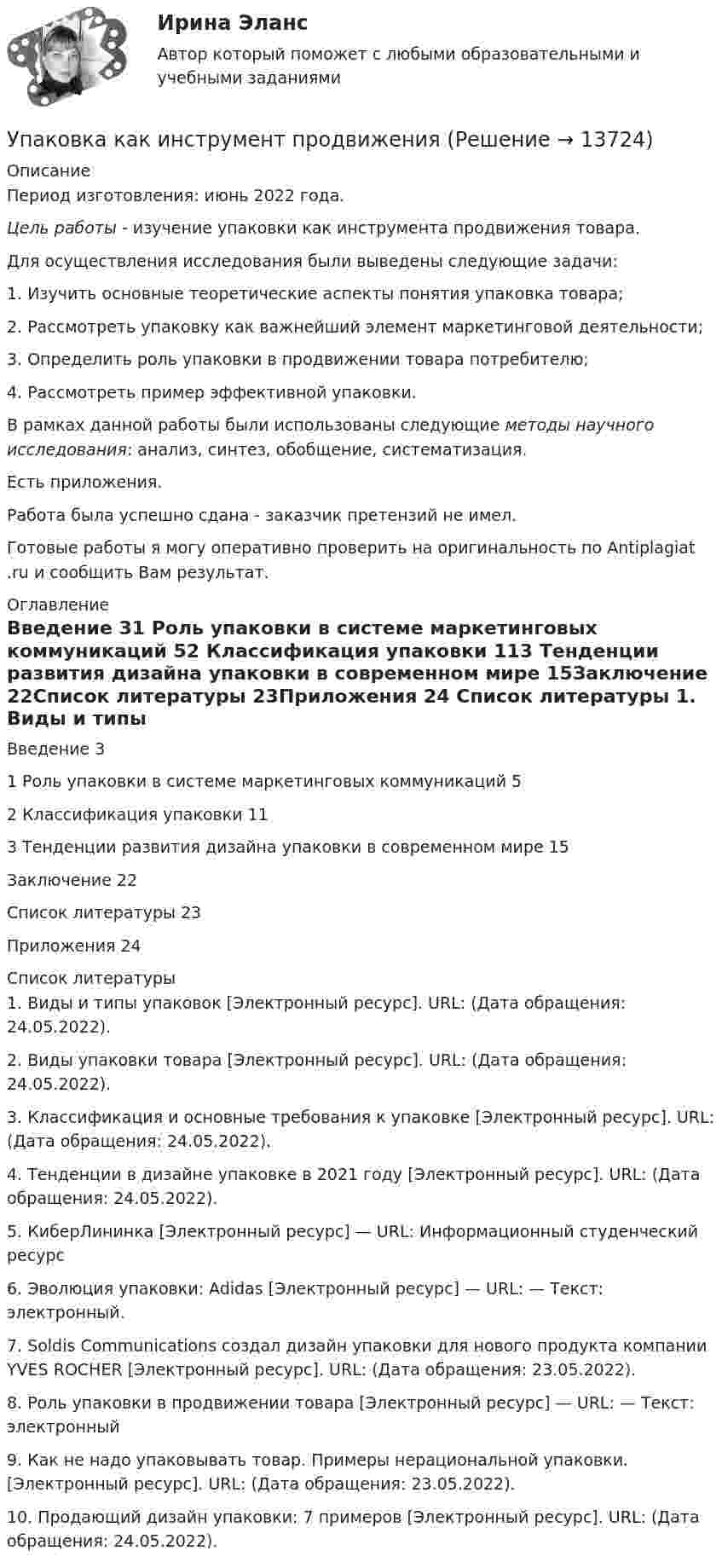      
          Описание
          Период изготовления: июнь 2022 года.Цель работы - изучение упаковки как инструмента продвижения товара.Для осуществления исследования были выведены следующие задачи:1.    Изучить основные теоретические аспекты понятия упаковка товара;2.    Рассмотреть упаковку как важнейший элемент маркетинговой деятельности;3.    Определить роль упаковки в продвижении товара потребителю;4.    Рассмотреть пример эффективной упаковки.В рамках данной работы были использованы следующие методы научного исследования: анализ, синтез, обобщение, систематизация.Есть приложения.Работа была успешно сдана - заказчик претензий не имел.Готовые работы я могу оперативно проверить на оригинальность по Antiplagiat .ru и сообщить Вам результат. 
          Оглавление
          Введение	31 Роль упаковки в системе маркетинговых коммуникаций	52 Классификация упаковки	113 Тенденции развития дизайна упаковки в современном мире	15Заключение	22Список литературы	23Приложения 	24 
          Список литературы
          1.	Виды и типы упаковок [Электронный ресурс]. URL:  (Дата обращения: 24.05.2022).2.	Виды упаковки товара [Электронный ресурс]. URL:  (Дата обращения: 24.05.2022).3.	Классификация и основные требования к упаковке [Электронный ресурс]. URL:  (Дата обращения: 24.05.2022).4.	Тенденции в дизайне упаковке в 2021 году [Электронный ресурс]. URL:  (Дата обращения: 24.05.2022).5.	КиберЛининка [Электронный ресурс] — URL:  Информационный студенческий ресурс6.	Эволюция упаковки: Adidas [Электронный ресурс] — URL:  — Текст: электронный.7.	Soldis Communications создал дизайн упаковки для нового продукта компании YVES ROCHER [Электронный ресурс]. URL:  (Дата обращения: 23.05.2022). 8.	Роль упаковки в продвижении товара [Электронный ресурс] — URL:  — Текст: электронный9.	Как не надо упаковывать товар. Примеры нерациональной упаковки. [Электронный ресурс]. URL:  (Дата обращения: 23.05.2022).10.	Продающий дизайн упаковки: 7 примеров [Электронный ресурс]. URL:  (Дата обращения: 24.05.2022).
            
            
            УП05 3к2с. Итоговый тест. (КСУ)Упаковка как инструмент продвиженияУП задачи УПК РФ вариант 27УПК РФ вариант 3Уплата налога на добавленную стоимость (НДС) осуществляется не позднее …Уполномоченным органом местного самоуправления принято решение о возможности отнесения пониженной налоговой ставки налога на имущество физических лиц в размере 0,1 % в отношении жилых помещений к определенной категории налоговых расходов.Унифицирование формы приказов в кадровом делопроизводстве включают (несколько вариантов ответа):Унифицированная форма графика отпусков, разработанная Госкомстатом России в 2004 г. - это ...Унифицированные требования к оформлению Уолт Элайас Дисней известный художник мультипликатор великий отец компании Walt DisneyУолт Элайас Дисней известный художник мультипликатор великий отец компании Walt DisneyУП01 3к1с. Итоговый тест. (КСУ)УП03 4к1с. Итоговый тест. (КСУ)