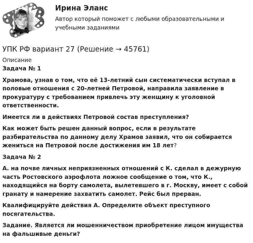      
            Описание
             Задача № 1 Храмова, узнав о том, что её 13-летний сын систематически вступал в половые отношения с 20-летней Петровой, направила заявление в прокуратуру с требованием привлечь эту женщину к уго­ловной ответственности. Имеется ли в действиях Петровой состав преступления? Как может быть решен данный вопрос, если в результате разбирательства по данному делу Храмов заявил, что он собирается жениться на Петровой после достижения им 18 лет?  Задача № 2 А. на почве личных неприязненных отношений с К. сделал в дежурную часть Ростовского аэрофлота ложное сообщение о том, что К., находящийся на борту самолета, вылетевшего в г. Москву, имеет с собой гранату и намерение захватить самолет. Рейс был прерван. Квалифицируйте действия А. Определите объект преступного посягательства. Задание. Является ли мошенничеством приобретение лицом имущества на фальшивые деньги?  
            
            
            УП задачи УПК РФ вариант 27УПК РФ вариант 3Уплата налога на добавленную стоимость (НДС) осуществляется не позднее …Уполномоченным органом местного самоуправления принято решение о возможности отнесения пониженной налоговой ставки налога на имущество физических лиц в размере 0,1 % в отношении жилых помещений к определенной категории налоговых расходов.Уполномоченным органом принято решение об утверждении Порядка получения гражданином бюджетной доли, а также утверждении бюджетной сметы гражданина. В частности, Порядком урегулированы вопросы направления бюджетных ассигнований непосредственноУполномоченным органом принято решение о внесении ряда изменений сводную бюджетную роспись, содержащую расходную и доходную часть бюджета городского округа. При этом в решение о бюджете на текущий финансовый год было решено не вносить каких-либоУнифицированные требования к оформлению Уолт Элайас Дисней известный художник мультипликатор великий отец компании Walt DisneyУолт Элайас Дисней известный художник мультипликатор великий отец компании Walt DisneyУП01 3к1с. Итоговый тест. (КСУ)УП03 4к1с. Итоговый тест. (КСУ)УП04 4к1с. Итоговый тест. (КСУ)УП05 3к2с. Итоговый тест. (КСУ)