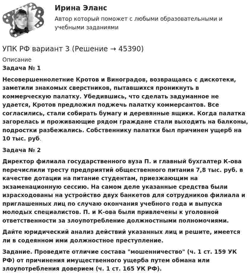      
            Описание
             Задача № 1 Несовершеннолетние Кротов и Виноградов, возвращаясь с дискотеки, заметили знакомых сверстников, пытавшихся проникнуть в коммерческую палатку. Убедившись, что сделать задуманное не удается, Кротов предложил поджечь палатку коммерсантов. Все согласились, стали собирать бумагу и деревянные ящики. Когда палатка загорелась и проживающие рядом граждане стали выходить на балконы, подростки разбежались. Собственнику палатки был причинен ущерб на 10 тыс. руб. Задача № 2  Директор филиала государственного вуза П. и главный бухгалтер К-ова перечислили тресту предприятий общественного питания 7,8 тыс. руб. в качестве дотации на питание студентам, приезжающим на экзаменационную сессию. На самом деле указанные средства были израсходованы на устройство двух банкетов для сотрудников филиала и приглашенных лиц по случаю окончания учебного года и выпуска молодых специалистов. П. и К-ова были привлечены к уголовной ответственности за злоупотребление должностными полномочиями. Дайте юридический анализ действий указанных лиц и решите, имеется ли в содеянном ими должностное преступление.  Задание. Проведите отличие состава мошенничество (ч. 1 ст. 159 УК РФ) от причинения имущественного ущерба путем обмана или злоупотребления доверием (ч. 1 ст. 165 УК РФ).   
            
            
            УПК РФ вариант 27УПК РФ вариант 3Уплата налога на добавленную стоимость (НДС) осуществляется не позднее …Уполномоченным органом местного самоуправления принято решение о возможности отнесения пониженной налоговой ставки налога на имущество физических лиц в размере 0,1 % в отношении жилых помещений к определенной категории налоговых расходов.Уполномоченным органом принято решение об утверждении Порядка получения гражданином бюджетной доли, а также утверждении бюджетной сметы гражданина. В частности, Порядком урегулированы вопросы направления бюджетных ассигнований непосредственноУполномоченным органом принято решение о внесении ряда изменений сводную бюджетную роспись, содержащую расходную и доходную часть бюджета городского округа. При этом в решение о бюджете на текущий финансовый год было решено не вносить каких-либоУпорядоченная, самоуправляемая целостность разнообразных общественных отношений, носителями которых являются индивиды и социальные группы, – это …Уолт Элайас Дисней известный художник мультипликатор великий отец компании Walt DisneyУолт Элайас Дисней известный художник мультипликатор великий отец компании Walt DisneyУП01 3к1с. Итоговый тест. (КСУ)УП03 4к1с. Итоговый тест. (КСУ)УП04 4к1с. Итоговый тест. (КСУ)УП05 3к2с. Итоговый тест. (КСУ)Упаковка как инструмент продвижения