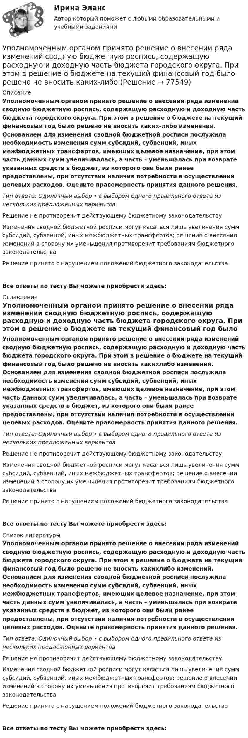      
            Описание
            Уполномоченным органом принято решение о внесении ряда изменений сводную бюджетную роспись, содержащую расходную и доходную часть бюджета городского округа. При этом в решение о бюджете на текущий финансовый год было решено не вносить каких-либо изменений. Основанием для изменения сводной бюджетной росписи послужила необходимость изменения сумм субсидий, субвенций, иных межбюджетных трансфертов, имеющих целевое назначение, при этом часть данных сумм увеличивалась, а часть – уменьшалась при возврате указанных средств в бюджет, из которого они были ранее предоставлены, при отсутствии наличия потребности в осуществлении целевых расходов. Оцените правомерность принятия данного решения.Тип ответа: Одиночный выбор • с выбором одного правильного ответа из нескольких предложенных вариантовРешение не противоречит действующему бюджетному законодательствуИзменения сводной бюджетной росписи могут касаться лишь увеличения сумм субсидий, субвенций, иных межбюджетных трансфертов; решение о внесении изменений в сторону их уменьшения противоречит требованиям бюджетного законодательстваРешение принято с нарушением положений бюджетного законодательстваВсе ответы по тесту Вы можете приобрести здесь:  
            Оглавление
            Уполномоченным органом принято решение о внесении ряда изменений сводную бюджетную роспись, содержащую расходную и доходную часть бюджета городского округа. При этом в решение о бюджете на текущий финансовый год было решено не вносить какихлибо изменений. Основанием для изменения сводной бюджетной росписи послужила необходимость изменения сумм субсидий, субвенций, иных межбюджетных трансфертов, имеющих целевое назначение, при этом часть данных сумм увеличивалась, а часть – уменьшалась при возврате указанных средств в бюджет, из которого они были ранее предоставлены, при отсутствии наличия потребности в осуществлении целевых расходов. Оцените правомерность принятия данного решения.Тип ответа: Одиночный выбор • с выбором одного правильного ответа из нескольких предложенных вариантовРешение не противоречит действующему бюджетному законодательствуИзменения сводной бюджетной росписи могут касаться лишь увеличения сумм субсидий, субвенций, иных межбюджетных трансфертов; решение о внесении изменений в сторону их уменьшения противоречит требованиям бюджетного законодательстваРешение принято с нарушением положений бюджетного законодательстваВсе ответы по тесту Вы можете приобрести здесь:  
            Список литературы
            Уполномоченным органом принято решение о внесении ряда изменений сводную бюджетную роспись, содержащую расходную и доходную часть бюджета городского округа. При этом в решение о бюджете на текущий финансовый год было решено не вносить какихлибо изменений. Основанием для изменения сводной бюджетной росписи послужила необходимость изменения сумм субсидий, субвенций, иных межбюджетных трансфертов, имеющих целевое назначение, при этом часть данных сумм увеличивалась, а часть – уменьшалась при возврате указанных средств в бюджет, из которого они были ранее предоставлены, при отсутствии наличия потребности в осуществлении целевых расходов. Оцените правомерность принятия данного решения.Тип ответа: Одиночный выбор • с выбором одного правильного ответа из нескольких предложенных вариантовРешение не противоречит действующему бюджетному законодательствуИзменения сводной бюджетной росписи могут касаться лишь увеличения сумм субсидий, субвенций, иных межбюджетных трансфертов; решение о внесении изменений в сторону их уменьшения противоречит требованиям бюджетного законодательстваРешение принято с нарушением положений бюджетного законодательстваВсе ответы по тесту Вы можете приобрести здесь:  
            
            
            Уполномоченным органом принято решение об утверждении Порядка получения гражданином бюджетной доли, а также утверждении бюджетной сметы гражданина. В частности, Порядком урегулированы вопросы направления бюджетных ассигнований непосредственноУполномоченным органом принято решение о внесении ряда изменений сводную бюджетную роспись, содержащую расходную и доходную часть бюджета городского округа. При этом в решение о бюджете на текущий финансовый год было решено не вносить каких-либоУпорядоченная, самоуправляемая целостность разнообразных общественных отношений, носителями которых являются индивиды и социальные группы, – это …Упорядоченная совокупность взаимосвязанных элементов, находящихся между собой в устойчивых отношениях, обеспечивающая предприятию устойчивость и целостность, называется ... организацииУпорядочите слова, чтобы получилось вопросительное предложение:  1 whose  2 pen 3 is  4 thisУпорядочите слова, чтобы получилось вопросительное предложение:  1 whose  2 pen 3 is  4 this Упорядочите этапы реализации индивидуального плана карьерного роста участника стажерской программы федерального министерства:УП04 4к1с. Итоговый тест. (КСУ)УП05 3к2с. Итоговый тест. (КСУ)Упаковка как инструмент продвиженияУП задачи УПК РФ вариант 27УПК РФ вариант 3Уплата налога на добавленную стоимость (НДС) осуществляется не позднее …