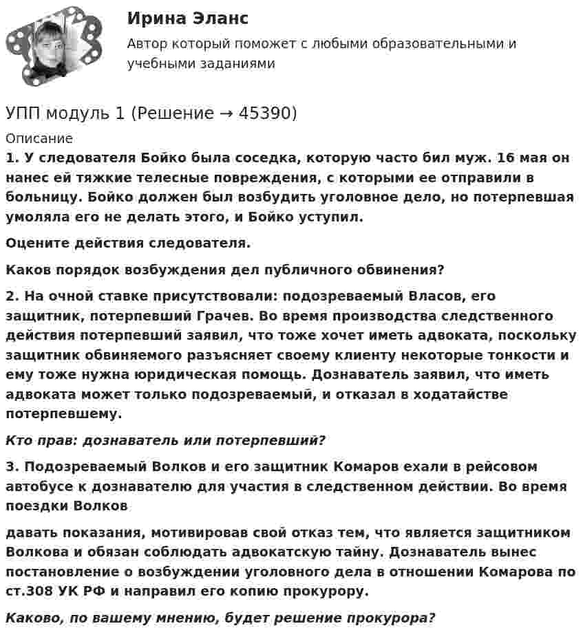      
            Описание
             1. У следователя Бойко была соседка, которую часто бил муж. 16 мая он нанес ей тяжкие телесные повреждения, с которыми ее отправили в больницу. Бойко должен был возбудить уголовное дело, но потерпевшая умоляла его не делать этого, и Бойко уступил. Оцените действия следователя. Каков порядок возбуждения дел публичного обвинения? 2. На очной ставке присутствовали: подозреваемый Власов, его защитник, потерпевший Грачев. Во время производства следственного действия потерпевший заявил, что тоже хочет иметь адвоката, поскольку защитник обвиняемого разъясняет своему клиенту некоторые тонкости и ему тоже нужна юридическая помощь. Дознаватель заявил, что иметь адвоката может только подозреваемый, и отказал в ходатайстве потерпевшему. Кто прав: дознаватель или потерпевший?3. Подозреваемый Волков и его защитник Комаров ехали в рейсовом автобусе к дознавателю для участия в следственном действии. Во время поездки Волков  давать показания, мотивировав свой отказ тем, что является защитником Волкова и обязан соблюдать адвокатскую тайну. Дознаватель вынес постановление о возбуждении уголовного дела в отношении Комарова по ст.308 УК РФ и направил его копию прокурору. Каково, по вашему мнению, будет решение прокурора?  
            
            
            Упорядочьте факторы по степени их влияния на эффективность управления персоналом:УПП модуль 1УПП модуль 3Упр. 1. Причастие I (Participle I Simple, Participle I Perfect) Перепишите предложения и переведите их на русский язык. Обратите внимание на причастия, выделенные жирным шрифтом, и укажите их синтаксическую функцию (часть сказуемого, определение или обстоятельство).Упр. 2. Стр.10 Tore and Ken work on different oil platforms. Listen to their phone call and complete the information on the left. Упр. 3. Стр.10 Listen to Tore (T) and Ken (K) again and complete the conversation. Упр 4. Стр10 Работайте в паре. Спросите друг у друга об изменениях в рабочем режиме.Управленец имеет 5 возможных стратегий деятельности. Финансовый результат зависит от рыночной ситуации и представлен в таблице. Оценка вероятности для каждой ситуации приведена в последней строкеУправление IT-проектамиУполномоченным органом принято решение об утверждении Порядка получения гражданином бюджетной доли, а также утверждении бюджетной сметы гражданина. В частности, Порядком урегулированы вопросы направления бюджетных ассигнований непосредственноУполномоченным органом принято решение о внесении ряда изменений сводную бюджетную роспись, содержащую расходную и доходную часть бюджета городского округа. При этом в решение о бюджете на текущий финансовый год было решено не вносить каких-либоУпорядоченная, самоуправляемая целостность разнообразных общественных отношений, носителями которых являются индивиды и социальные группы, – это …Упорядоченная совокупность взаимосвязанных элементов, находящихся между собой в устойчивых отношениях, обеспечивающая предприятию устойчивость и целостность, называется ... организацииУпорядочите слова, чтобы получилось вопросительное предложение:  1 whose  2 pen 3 is  4 thisУпорядочите слова, чтобы получилось вопросительное предложение:  1 whose  2 pen 3 is  4 this Упорядочите этапы реализации индивидуального плана карьерного роста участника стажерской программы федерального министерства: