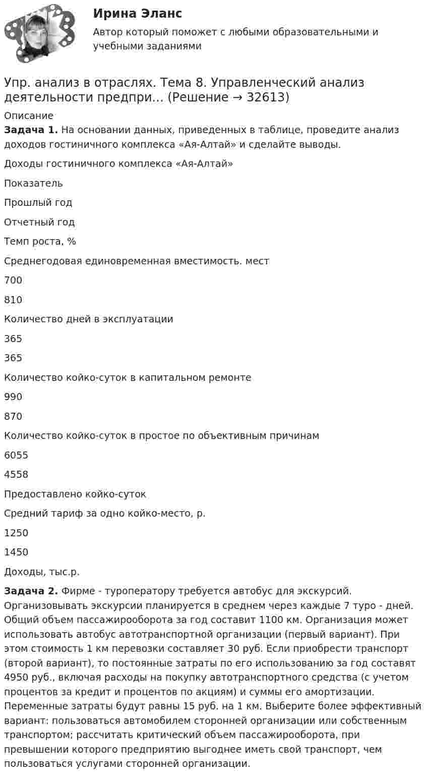      
          Описание
          Задача 1. На основании данных, приведенных в таблице, проведите анализ доходов гостиничного комплекса «Ая-Алтай» и сделайте выводы. 	Доходы гостиничного комплекса «Ая-Алтай»  Показатель Прошлый год Отчетный год Темп роста, %   Среднегодовая единовременная вместимость. мест 700 810    Количество дней в эксплуатации 365 365    Количество койко-суток в капитальном ремонте 990 870    Количество койко-суток в простое по объективным причинам 6055 4558    Предоставлено койко-суток      Средний тариф за одно койко-место, р. 1250 1450    Доходы, тыс.р.    Задача 2. Фирме - туроператору требуется автобус для экскурсий. Организовывать экскурсии планируется в среднем через каждые 7 туро - дней. Общий объем пассажирооборота за год составит 1100 км. Организация может использовать автобус автотранспортной организации (первый вариант). При этом стоимость 1 км перевозки составляет 30 руб. Если приобрести транспорт (второй вариант), то постоянные затраты по его использованию за год составят 4950 руб., включая расходы на покупку автотранспортного средства (с учетом процентов за кредит и процентов по акциям) и суммы его амортизации. Переменные затраты будут равны 15 руб. на 1 км. Выберите более эффективный вариант: пользоваться автомобилем сторонней организации или собственным транспортом; рассчитать критический объем пассажирооборота, при превышении которого предприятию выгоднее иметь свой транспорт, чем пользоваться услугами сторонней организации.  
            
            
            Упр. анализ в отраслях. Тема 5. Управленческий анализ деятельности строите... / Упр. анализ в отраслях. Тема 8. Управленческий анализ деятельности предпри...Упрочнения стекла достигаютУпрощенное производствоУпрощенную систему налогообложения имеют право применять организации, доход которых за налоговый (отчетный) период не превышает ...упруги Савины купили своему 2-х летнему сыну в магазине       Детский мир» резиновую игрушку. Через неделю у ребенка проявились аллергические реакции в виде зудаУпряжка собак при движении саней по снегу действует с силой F = 0,4 кН. Какой массы m гружёные сани может перемещать упряжка, двигаясь равномерно, если коэффициент трения  = 0,1?Упражнение № 1. Выпишите минимум 3 свои главные ближайшие цели на «стратегическую картонку». Упражнение № 2. Выделите жирным правильный вариант из представленных формулировок по SMART-критериям: Упражнение № 3. В колонке по вертикали выпишите дела сегодняшнего дня; по горизонтали .......Упражнение по расчету МТЗ (контрольная работа). Курс – Релейная защита и Автоматизация Энергосистем (сокращенная программа) ИДДО НИУ МЭИУпражнение по расчету трехступенчатой токовой защиты (контрольная работа). Курс – Релейная защита и Автоматизация Энергосистем (сокращенная программа) ИДДО НИУ МЭИУпражнение «Уборка в офисе» Упр. анализ в отраслях. Тема 1. Сущность управленческого анализа и его мес...Упр. анализ в отраслях. Тема 2. Управленческий анализ деятельности произво... / Упр. анализ в отраслях. Тема 3. Управленческий анализ деятельности торговы...