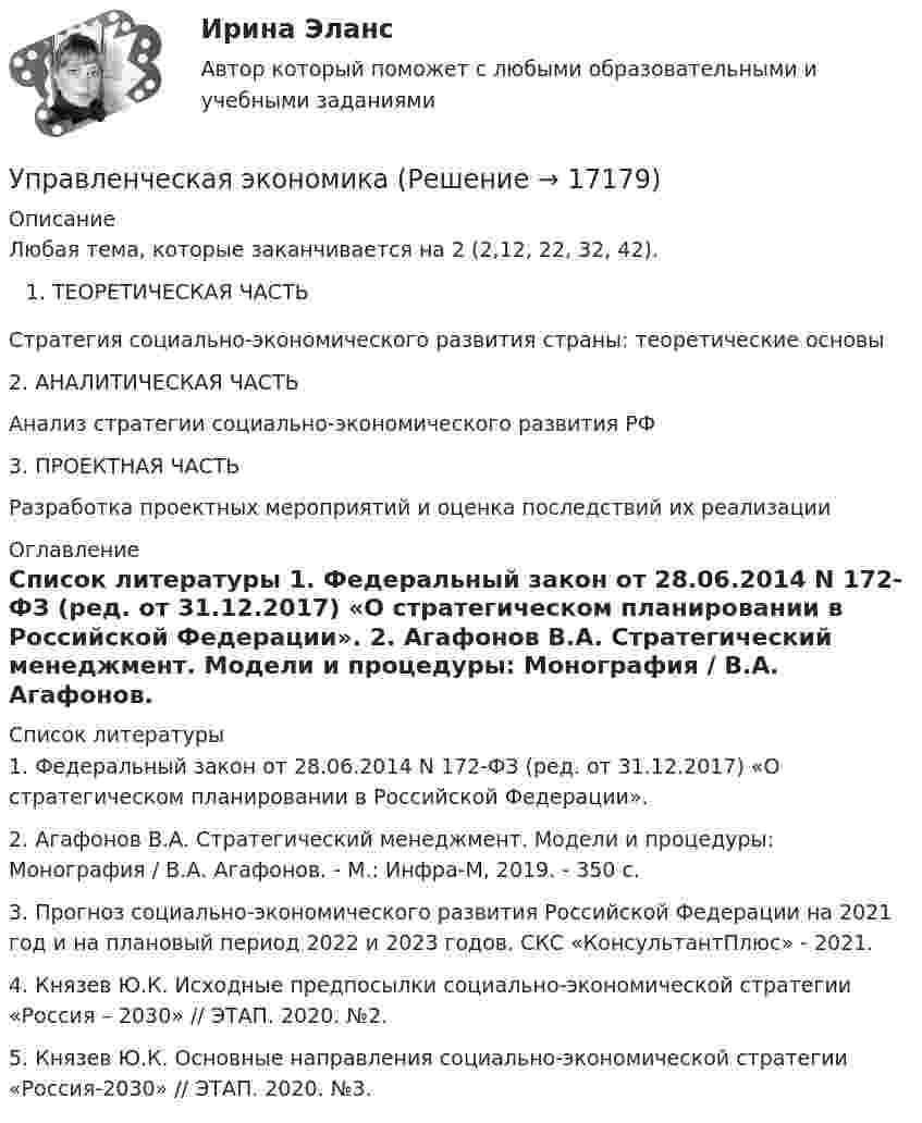     
          Описание
          Любая тема, которые заканчивается на 2 (2,12, 22, 32, 42).ТЕОРЕТИЧЕСКАЯ ЧАСТЬСтратегия социально-экономического развития страны: теоретические основы2. АНАЛИТИЧЕСКАЯ ЧАСТЬАнализ стратегии социально-экономического развития РФ3. ПРОЕКТНАЯ ЧАСТЬРазработка проектных мероприятий и оценка последствий их реализации 
          Оглавление
           
          Список литературы
          	1.                Федеральный закон от 28.06.2014 N 172-ФЗ (ред. от 31.12.2017) «О стратегическом планировании в Российской Федерации».	2.                Агафонов В.А. Стратегический менеджмент. Модели и процедуры: Монография / В.А. Агафонов. - М.: Инфра-М, 2019. - 350 c.	3.                Прогноз социально-экономического развития Российской Федерации на 2021 год и на плановый период 2022 и 2023 годов. СКС «КонсультантПлюс» - 2021. 	4.                Князев Ю.К. Исходные предпосылки социально-экономической стратегии «Россия – 2030» // ЭТАП. 2020. №2. 	5.                Князев Ю.К. Основные направления социально-экономической стратегии «Россия-2030» // ЭТАП. 2020. №3. 
            
            
            Управленческая психология (тест с ответами Синергия/МОИ/ МТИ /МОСАП)Управленческая экономикаУправленческая экономика/Тема 5/Тестовое задание №4 выполнение 100%Управленческие команды в современных условияхУправленческие компетенции ВАРИАНТ 2 Работа выполнена  на отлично . Управленческие методы оценки вовлеченности и активности персоналаУправленческие отношения Задание к теме № 8 «Конфликты и стрессы».💯 Управленческая психология (ответы на тест Синергия / МОИ / МТИ / МосАП, сентябрь 2023)Управленческая психология (ответы Синергия). РЕЗУЛЬТАТ 97 БАЛЛОВ, БАЗА 57 ВОПРОСОВУПРАВЛЕНЧЕСКАЯ ПСИХОЛОГИЯ (ПЕРВЫЙ ПРОМЕЖУТОЧНЫЙ ТЕСТ)Управленческая психология. Синергия. Ответы на ИТОГОВЫЙ ТЕСТ. На отлично!Управленческая психология. Синергия. Ответы на ИТОГОВЫЙ ТЕСТ. На отлично!Управленческая психология. Синергия. Ответы на ИТОГОВЫЙ ТЕСТ. На отлично!Управленческая психология тест Синергия 2023 г. (все ответы 100 баллов) Зачет