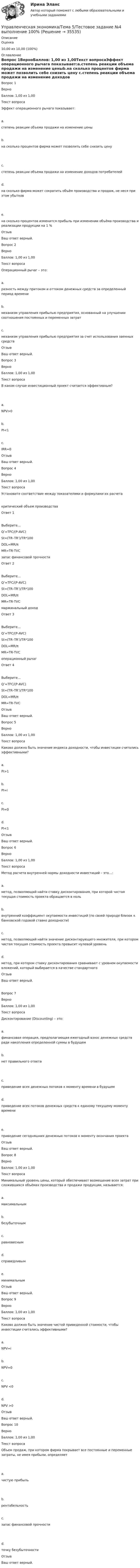      
          Описание
            Оценка 10,00 из 10,00 (100%) 
          Оглавление
            Вопрос 1ВерноБаллов: 1,00 из 1,00Текст вопросаЭффект операционного рычага показывает:a.степень реакции объема продажи на изменение ценыb.на сколько процентов фирма может позволить себе снизить цену  c.степень реакции объема продажи на изменение доходов потребителейd.на сколько фирма может сократить объём производства и продаж, не неся при этом убытков  e.на сколько процентов изменится прибыль при изменении объёма производства и реализации продукции на 1 %ОтзывВаш ответ верный.Вопрос 2ВерноБаллов: 1,00 из 1,00Текст вопросаОперационный рычаг – это:a.разность между притоком и оттоком денежных средств за определенный период времениb.механизм управления прибылью предприятия, основанный на улучшении соотношения постоянных и переменных затратc.механизм управления прибылью предприятия за счет использования заемных средствОтзывВаш ответ верный.Вопрос 3ВерноБаллов: 1,00 из 1,00Текст вопросаВ каком случае инвестиционный проект считается эффективным?  a.NPV>0b.PI<1c.IRR=0ОтзывВаш ответ верный.Вопрос 4ВерноБаллов: 1,00 из 1,00Текст вопросаУстановите соответствие между показателями и формулами их расчета    критический объем производства Ответ 1Выберите...Q’=ТFC/(Р-AVC)St=(TR–TR’)/TR*100DOL=MR/πMR=TR-ТVC    запас финансовой прочности Ответ 2Выберите...Q’=ТFC/(Р-AVC)St=(TR–TR’)/TR*100DOL=MR/πMR=TR-ТVC    маржинальный доход Ответ 3Выберите...Q’=ТFC/(Р-AVC)St=(TR–TR’)/TR*100DOL=MR/πMR=TR-ТVC    операционный рычаг Ответ 4Выберите...Q’=ТFC/(Р-AVC)St=(TR–TR’)/TR*100DOL=MR/πMR=TR-ТVC   ОтзывВаш ответ верный.Вопрос 5ВерноБаллов: 1,00 из 1,00Текст вопросаКаково должно быть значение индекса доходности, чтобы инвестиции считались эффективными?a.PI>1b.PI=ic.PI=0d.PI<1ОтзывВаш ответ верный.Вопрос 6ВерноБаллов: 1,00 из 1,00Текст вопросаМетод расчета внутренней нормы доходности инвестиций – это…:a.метод, позволяющий найти ставку дисконтирования, при которой чистая текущая стоимость проекта обращается в нольb.внутренний коэффициент окупаемости инвестиций (по своей природе близок к банковской годовой ставке доходности)c.метод, позволяющий найти значение дисконтирующего множителя, при котором чистая текущая стоимость проекта превысит нулевой уровеньd.метод, при котором ставку дисконтирования сравнивают с уровнем окупаемости вложений, который выбирается в качестве стандартногоОтзывВаш ответ верный.   Вопрос 7ВерноБаллов: 1,00 из 1,00Текст вопросаДисконтирование (Discounting) – это:a.финансовая операция, предполагающая ежегодный взнос денежных средств ради накопления определенной суммы в будущемb.нет правильного ответа  c.приведение всех денежных потоков к моменту времени в будущемd.приведение всех потоков денежных средств к единому текущему моменту времени  e.приведение сегодняшних денежных потоков к моменту окончания проектаОтзывВаш ответ верный.Вопрос 8ВерноБаллов: 1,00 из 1,00Текст вопросаМинимальный уровень цены, который обеспечивает возмещение всех затрат при сложившихся объёмах производства и продажи продукции, называется:a.максимальнымb.безубыточнымc.равновеснымd.справедливымe.минимальнымОтзывВаш ответ верный.Вопрос 9ВерноБаллов: 1,00 из 1,00Текст вопросаКаково должно быть значение чистой приведенной стоимости, чтобы инвестиции считались эффективными?a.NPV=ib.NPV=0c.NPV <0d.NPV >0ОтзывВаш ответ верный.Вопрос 10ВерноБаллов: 1,00 из 1,00Текст вопросаОбъем продаж, при котором фирма покрывает все постоянные и переменные затраты, не имея прибыли, определяет  a.чистую прибыль  b.рентабельностьc.запас финансовой прочности  d.точку безубыточностиОтзывВаш ответ верный. 
            
            
            Управленческая экономикаУправленческая экономика/Тема 5/Тестовое задание №4 выполнение 100%Управленческие команды в современных условияхУправленческие компетенции ВАРИАНТ 2 Работа выполнена  на отлично . Управленческие методы оценки вовлеченности и активности персоналаУправленческие отношения Задание к теме № 8 «Конфликты и стрессы».Управленческие отношения.  ТК-4. Задание 1.Управленческая психология (ответы Синергия). РЕЗУЛЬТАТ 97 БАЛЛОВ, БАЗА 57 ВОПРОСОВУПРАВЛЕНЧЕСКАЯ ПСИХОЛОГИЯ (ПЕРВЫЙ ПРОМЕЖУТОЧНЫЙ ТЕСТ)Управленческая психология. Синергия. Ответы на ИТОГОВЫЙ ТЕСТ. На отлично!Управленческая психология. Синергия. Ответы на ИТОГОВЫЙ ТЕСТ. На отлично!Управленческая психология. Синергия. Ответы на ИТОГОВЫЙ ТЕСТ. На отлично!Управленческая психология тест Синергия 2023 г. (все ответы 100 баллов) ЗачетУправленческая психология. Тест Синергия 4 семестр 100 баллов