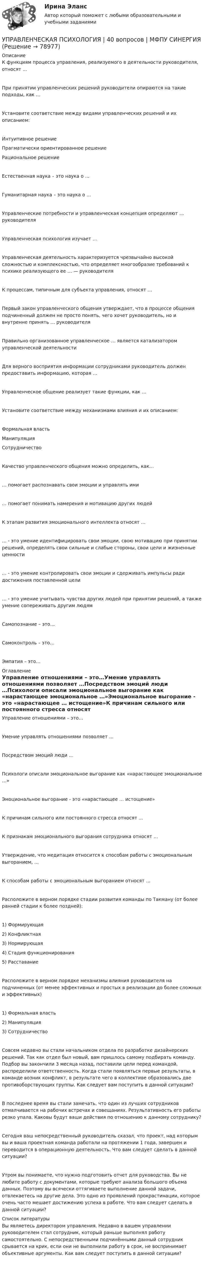     
            Описание
            К функциям процесса управления, реализуемого в деятельности руководителя, относят …При принятии управленческих решений руководители опираются на такие подходы, как …Установите соответствие между видами управленческих решений и их описанием:Интуитивное решение Прагматически ориентированное решениеРациональное решениеЕстественная наука – это наука о ...Гуманитарная наука – это наука о …Управленческие потребности и управленческая концепция определяют … руководителяУправленческая психология изучает …Управленческая деятельность характеризуется чрезвычайно высокой сложностью и комплексностью, что определяет многообразие требований к психике реализующего ее … — руководителяК процессам, типичным для субъекта управления, относят …Первый закон управленческого общения утверждает, что в процессе общения подчиненный должен не просто понять, чего хочет руководитель, но и внутренне принять … руководителяПравильно организованное управленческое … является катализатором управленческой деятельностиДля верного восприятия информации сотрудниками руководитель должен предоставить информацию, которая …Управленческое общение реализует такие функции, как …Установите соответствие между механизмами влияния и их описанием:Формальная властьМанипуляция Сотрудничество Качество управленческого общения можно определить, как…… помогает распознавать свои эмоции и управлять ими… помогает понимать намерения и мотивацию других людейК этапам развития эмоционального интеллекта относят …… - это умение идентифицировать свои эмоции, свою мотивацию при принятии решений, определять свои сильные и слабые стороны, свои цели и жизненные ценности… - это умение контролировать свои эмоции и сдерживать импульсы ради достижения поставленной цели… - это умение учитывать чувства других людей при принятии решений, а также умение сопереживать другим людямСамопознание – это…Самоконтроль – это…Эмпатия – это… 
            Оглавление
            Управление отношениями – это…Умение управлять отношениями позволяет …Посредством эмоций люди …Психологи описали эмоциональное выгорание как «нарастающее эмоциональное …»Эмоциональное выгорание - это «нарастающее … истощение»К причинам сильного или постоянного стресса относят …К признакам эмоционального выгорания сотрудника относят …Утверждение, что медитация относится к способам работы с эмоциональным выгоранием, …К способам работы с эмоциональным выгоранием относят …Расположите в верном порядке стадии развития команды по Такману (от более ранней стадии к более поздней):1) Формирующая2) Конфликтная3) Нормирующая4) Стадия функционирования5) Расставание Расположите в верном порядке механизмы влияния руководителя на подчиненных (от менее эффективных и простых в реализации до более сложных и эффективных)1) Формальная власть2) Манипуляция3) СотрудничествоСовсем недавно вы стали начальником отдела по разработке дизайнерских решений. Так как отдел был новый, вам пришлось самому подбирать команду. Подбор вы закончили 3 месяца назад, поставили цели перед командой, распределили ответственность. Когда стали появляться первые результаты, в команде возник конфликт, в результате чего в коллективе образовались две противоборствующих группы. Как следует вам поступить в данной ситуации?В последнее время вы стали замечать, что один из лучших сотрудников отмалчивается на рабочих встречах и совещаниях. Результативность его работы резко упала. Каковы будут ваши действия по отношению к данному сотруднику?Сегодня ваш непосредственный руководитель сказал, что проект, над которым вы и ваша проектная команда работали на протяжении 1 года, завершен и переводится в операционную деятельность. Что вам следует сделать в данной ситуации?Утром вы понимаете, что нужно подготовить отчет для руководства. Вы не любите работу с документами, которые требуют анализа большого объема данных. Поэтому вы всячески оттягиваете выполнение данной задачи, отвлекаетесь на другие дела. Это одно из проявлений прокрастинации, которое очень часто мешает достижению успеха в работе. Что вам следует сделать в данной ситуации? 
            Список литературы
            Вы являетесь директором управления. Недавно в вашем управлении руководителем стал сотрудник, который раньше выполнял работу самостоятельно. С непосредственными подчинёнными данный сотрудник срывается на крик, если они не выполнили работу в срок, не воспринимает объективные аргументы. Как вам следует поступить в данной ситуации? 
            
            
            Управленческая мысль в России XIX векаУПРАВЛЕНЧЕСКАЯ ПСИХОЛОГИЯ | 40 вопросов | МФПУ СИНЕРГИЯ Управленческая психология МТИ Ответы на итоговый тестУПРАВЛЕНЧЕСКАЯ ПСИХОЛОГИЯ МФПУ СИНЕРГИЯ💯 Управленческая психология (ответы на тест Синергия / МОИ / МТИ / МосАП, сентябрь 2023)Управленческая психология (ответы Синергия). РЕЗУЛЬТАТ 97 БАЛЛОВ, БАЗА 57 ВОПРОСОВУПРАВЛЕНЧЕСКАЯ ПСИХОЛОГИЯ (ПЕРВЫЙ ПРОМЕЖУТОЧНЫЙ ТЕСТ)УПРАВЛЕНИЕ ЭФФЕКТИВНОСТЬЮ ЛОГИСТИЧЕСКИХ СИСТЕМ РОСДИСТАНТУправление юстиции, рассмотрев представленный для регистрации устав о местном самоуправлении Кругловского района, отказало в его регистрации на том основанииУправленик проектамиуправления имуществом предприятия Управления капиталом… управления представляет собой непосредственно предприятие, которое осуществляет выполнение поставленных перед ним задачуправления рисками Forex