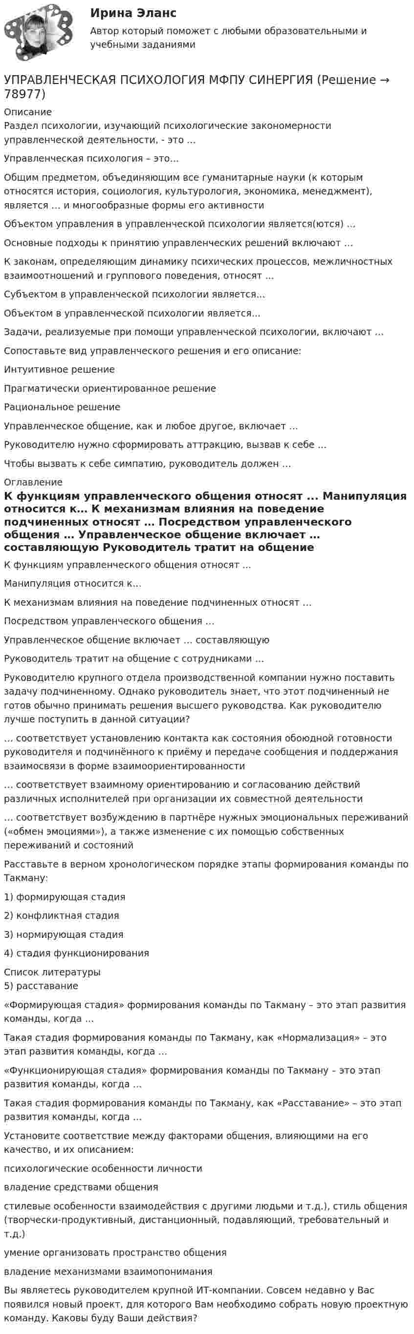      
            Описание
            Раздел психологии, изучающий психологические закономерности управленческой деятельности, - это …  Управленческая психология – это…  Общим предметом, объединяющим все гуманитарные науки (к которым относятся история, социология, культурология, экономика, менеджмент), является … и многообразные формы его активности  Объектом управления в управленческой психологии является(ются) …  Основные подходы к принятию управленческих решений включают …   К законам, определяющим динамику психических процессов, межличностных взаимоотношений и группового поведения, относят ...   Субъектом в управленческой психологии является...  Объектом в управленческой психологии является...  Задачи, реализуемые при помощи управленческой психологии, включают …  Сопоставьте вид управленческого решения и его описание:  Интуитивное решение Прагматически ориентированное решение Рациональное решение  Управленческое общение, как и любое другое, включает …    Руководителю нужно сформировать аттракцию, вызвав к себе …   Чтобы вызвать к себе симпатию, руководитель должен …   
            Оглавление
            К функциям управленческого общения относят ...  Манипуляция относится к…   К механизмам влияния на поведение подчиненных относят …  Посредством управленческого общения …   Управленческое общение включает … составляющую   Руководитель тратит на общение с сотрудниками …   Руководителю крупного отдела производственной компании нужно поставить задачу подчиненному. Однако руководитель знает, что этот подчиненный не готов обычно принимать решения высшего руководства. Как руководителю лучше поступить в данной ситуации?  … соответствует установлению контакта как состояния обоюдной готовности руководителя и подчинённого к приёму и передаче сообщения и поддержания взаимосвязи в форме взаимоориентированности  … соответствует взаимному ориентированию и согласованию действий различных исполнителей при организации их совместной деятельности  … соответствует возбуждению в партнёре нужных эмоциональных переживаний («обмен эмоциями»), а также изменение с их помощью собственных переживаний и состояний  Расставьте в верном хронологическом порядке этапы формирования команды по Такману:  1) формирующая стадия 2) конфликтная стадия 3) нормирующая стадия 4) стадия функционирования  
            Список литературы
            5) расставание  «Формирующая стадия» формирования команды по Такману – это этап развития команды, когда …  Такая стадия формирования команды по Такману, как «Нормализация» – это этап развития команды, когда …  «Функционирующая стадия» формирования команды по Такману – это этап развития команды, когда …  Такая стадия формирования команды по Такману, как «Расставание» – это этап развития команды, когда …  Установите соответствие между факторами общения, влияющими на его качество, и их описанием:  психологические особенности личности владение средствами общения  стилевые особенности взаимодействия с другими людьми  и т.д.), стиль общения (творчески-продуктивный, дистанционный, подавляющий, требовательный и т.д.) умение организовать пространство общения владение механизмами взаимопонимания  Вы являетесь руководителем крупной ИТ-компании. Совсем недавно у Вас появился новый проект, для которого Вам необходимо собрать новую проектную команду. Каковы буду Ваши действия?  
            
            
            Управленческая психология МТИ Ответы на итоговый тестУПРАВЛЕНЧЕСКАЯ ПСИХОЛОГИЯ МФПУ СИНЕРГИЯ💯 Управленческая психология (ответы на тест Синергия / МОИ / МТИ / МосАП, сентябрь 2023)Управленческая психология (ответы Синергия). РЕЗУЛЬТАТ 97 БАЛЛОВ, БАЗА 57 ВОПРОСОВУПРАВЛЕНЧЕСКАЯ ПСИХОЛОГИЯ (ПЕРВЫЙ ПРОМЕЖУТОЧНЫЙ ТЕСТ)Управленческая психология. Синергия. Ответы на ИТОГОВЫЙ ТЕСТ. На отлично!Управленческая психология. Синергия. Ответы на ИТОГОВЫЙ ТЕСТ. На отлично!Управленик проектамиуправления имуществом предприятия Управления капиталом… управления представляет собой непосредственно предприятие, которое осуществляет выполнение поставленных перед ним задачуправления рисками ForexУправленческая деятельность, направленная на формирование и достижение целей инновационного развития предприятия путем эффективного использования материальных, трудовых и финансовых ресурсов - это ...Управленческая мысль в России XIX века