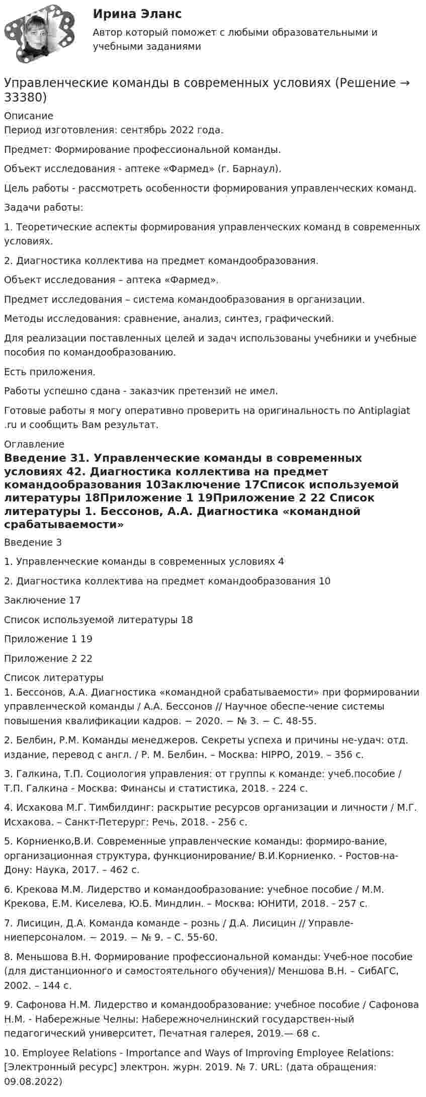      
          Описание
          Период изготовления: сентябрь 2022 года.  Предмет: Формирование профессиональной команды.Объект исследования - аптеке «Фармед» (г. Барнаул).Цель работы - рассмотреть особенности формирования управленческих команд.Задачи работы:1.       Теоретические аспекты формирования управленческих команд в современных условиях.2.       Диагностика коллектива на предмет командообразования.Объект исследования – аптека «Фармед».Предмет исследования – система командообразования в организации.Методы исследования: сравнение, анализ, синтез, графический. Для реализации поставленных целей и задач использованы  учебники и учебные пособия по командообразованию.Есть приложения.Работы успешно сдана - заказчик претензий не имел.Готовые работы я могу оперативно проверить на оригинальность по Antiplagiat .ru и сообщить Вам результат. 
          Оглавление
          Введение 31. Управленческие команды в современных условиях 42. Диагностика коллектива на предмет командообразования 10Заключение 17Список используемой литературы 18Приложение 1 19Приложение 2 22 
          Список литературы
          1. Бессонов, А.А. Диагностика «командной срабатываемости» при формировании управленческой команды / А.А. Бессонов // Научное обеспе-чение системы повышения квалификации кадров. − 2020. − № 3. − С. 48-55.2. Белбин, Р.М. Команды менеджеров. Секреты успеха и причины не-удач: отд. издание, перевод с англ. / Р. М. Белбин. – Москва: HIPPO, 2019. – 356 с. 3. Галкина, Т.П. Социология управления: от группы к команде: учеб.пособие / Т.П. Галкина - Москва: Финансы и статистика, 2018. - 224 с.4. Исхакова М.Г. Тимбилдинг: раскрытие ресурсов организации и личности / М.Г. Исхакова. – Санкт-Петерург: Речь, 2018. - 256 с. 5. Корниенко,В.И. Современные управленческие команды: формиро-вание, организационная структура, функционирование/ В.И.Корниенко. - Ростов-на-Дону: Наука, 2017. – 462 с. 6. Крекова М.М. Лидерство и командообразование: учебное пособие / М.М. Крекова, Е.М. Киселева, Ю.Б. Миндлин. – Москва: ЮНИТИ, 2018. - 257 с. 7. Лисицин, Д.А. Команда команде – рознь / Д.А. Лисицин // Управле-ниеперсоналом. − 2019. − № 9. – С. 55-60. 8. Меньшова В.Н. Формирование профессиональной команды: Учеб-ное пособие (для дистанционного и самостоятельного обучения)/ Меншова В.Н. – СибАГС, 2002. – 144 с.9. Сафонова Н.М. Лидерство и командообразование: учебное пособие / Сафонова Н.М. - Набережные Челны: Набережночелнинский государствен-ный педагогический университет, Печатная галерея, 2019.— 68 c. 10. Employee Relations - Importance and Ways of Improving Employee Relations: [Электронный ресурс] электрон. журн. 2019. № 7. URL:  (дата обращения: 09.08.2022)
            
            
            Управленческая экономика/Тема 5/Тестовое задание №4 выполнение 100%Управленческие команды в современных условияхУправленческие компетенции ВАРИАНТ 2 Работа выполнена  на отлично . Управленческие методы оценки вовлеченности и активности персоналаУправленческие отношения Задание к теме № 8 «Конфликты и стрессы».Управленческие отношения.  ТК-4. Задание 1.Управленческие решения 2022УПРАВЛЕНЧЕСКАЯ ПСИХОЛОГИЯ (ПЕРВЫЙ ПРОМЕЖУТОЧНЫЙ ТЕСТ)Управленческая психология. Синергия. Ответы на ИТОГОВЫЙ ТЕСТ. На отлично!Управленческая психология. Синергия. Ответы на ИТОГОВЫЙ ТЕСТ. На отлично!Управленческая психология. Синергия. Ответы на ИТОГОВЫЙ ТЕСТ. На отлично!Управленческая психология тест Синергия 2023 г. (все ответы 100 баллов) ЗачетУправленческая психология. Тест Синергия 4 семестр 100 балловУправленческая психология (тест с ответами Синергия/МОИ/ МТИ /МОСАП)