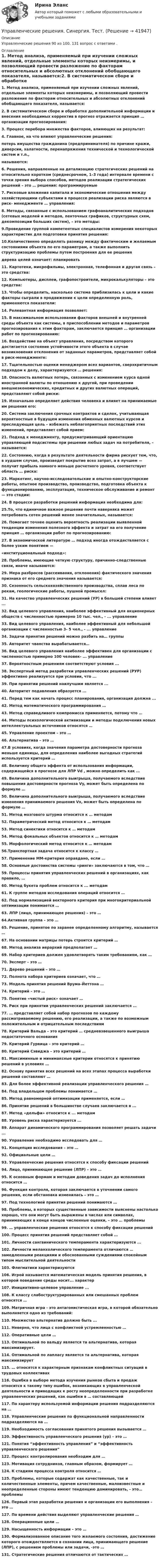      
          Описание
          Управленческие решения 90 из 100.  131 вопрос с ответами .  
          Оглавление
          1. Метод анализа, применяемый при изучении сложных явлений, отдельные элементы которых неизмеримы, и позволяющий провести разложение по факторам относительных и абсолютных отклонений обобщающего показателя, называется:2. В систематическом сборе и обработке дополнительной информации и внесения  необходимых корректив в прогноз отражается принцип … организации прогнозирования:3. Процесс перебора множества факторов, влияющих на результат:4. Главное, на что влияют управленческие решения:потерь имущества гражданина (предпринимателя) по причине кражи, диверсии, халатности, перенапряжения технической и технологической систем и т.п.,называются:6. Решения, направленные на детализацию стратегических решений на относительно коротком (среднесрочном, 1–3 года) интервале времени с точки зрения выбора способов, методов реализации стратегических решений – это … решения: программируемые 7. Рисковые вложения капитала и экономические отношения между хозяйствующими субъектами в процессе реализации риска являются в риск- менеджменте … управления:8. Методы, связанные с использованием графоаналитических подходов (сетевых моделей и методов, ленточных графиков, структурных схем, декомпозиции больших систем), – это методы:9.Проведение группой компетентных специалистов измерения некоторых характеристик для подготовки принятия решения:10.Количественно определять разницу между фактическим и желаемым состояниями объекта по его параметрам, а также выполнить структуризацию проблемы путем построения для ее решениядерева целей означает: планировать11. Картотеки, микрофильмы, электронная, телефонная и другая связь – это средства: 12. Компьютеры, дисплеи, графопостроители, микрокалькуляторы – это средства: 13. Чтобы определить, насколько система приблизилась к цели и какие факторы сыграли в продвижении к цели определенную роль, применяются показатели:14. Релевантная информация позволяет:15. В максимальном использовании факторов внешней и внутренней среды объекта как системы, в приспособлении методов и параметров прогнозирования к этим факторам, заключается принцип … организации работ по прогнозированию:16. Воздействие на объект управления, посредством которого достигается состояние устойчивости этого объекта в случае возникновения отклонения от заданных параметров, представляет собой в  риск-менеджменте:17. Тщательностью оценки менеджером всех вариантов, сверхкритичным подходом к делу, характеризуются … решения:18. Опасность валютных потерь, связанных с изменением курса одной иностранной валюты по отношению к другой, при проведении внешнеэкономических, кредитных и других валютных операций, представляют собой риски:19. Изначально определяет действия человека и влияет на принимаемые им решения его:20. Система заключения срочных контрактов и сделок, учитывающая вероятностные в будущем изменения обменных валютных курсов и преследующая цель – избежать неблагоприятных последствий этих изменений, представляет собой прием:21. Подход к менеджменту, предусматривающий ориентацию управляющей подсистемы при решении любых задач на потребителя, – называется:22. Состоянию, когда в результате деятельности фирма рискует тем, что, в худшем случае, произведет покрытие всех затрат, а в лучшем — получит прибыль намного меньше расчетного уровня, соответствует область … риска:23. Маркетинг, научно-исследовательские и опытно-конструкторские работы, опытное производство, производство, подготовка объекта к функционированию, эксплуатация, техническое обслуживание и ремонт — это стадии:24. В процессе разработки решений информация необходима для:25.То, что единичное важное решение почти наверняка может потребовать сотен решений менее значительных, называется:26. Помогает точнее оценить вероятность реализации выявленной тенденции изменения полезного эффекта и затрат на его получение принцип … организации работ по прогнозированию:27. В экономической литературе … подход иногда отождествляется с более узким понятием —«институциональный подход»:28. Проблемы, имеющие четкую структуру, причинно-следственные связи, иначе называются:29. Мера разбросов (рассеивания, отклонения) фактического значения признака от его среднего значения называется:30. Сезонность сельскохозяйственного производства, сплав леса по рекам, геологические работы, пушной промысел:31. На качество управленческих решений (УР) в большей степени влияет ... 32. Вид целевого управления, наиболее эффективный для акционерных обществ с численностью примерно 10 тыс. чел., - ... управление33. Вид целевого управления, наиболее эффективный для небольшой организации с численностью 3- 5 чел., - ... управление34. Задачи принятия решений можно разбить на… группы  35. Авторитет чванства вырабатывается…36. Вид целевого управления наиболее эффективен для организации с численностью примерно 100 человек- ... управление37. Вероятностным решениям соответствуют условия ... 38. Экспертный метод разработки управленческих решений (РУР) эффективно реализуется при условии, что ...39. При принятии решений наилучшим является ...40. Авторитет подавления образуется ...41. Перед тем как начать процесс планирования, организация должна ...42. Метод математического программирования …43. Метод справедливого компромисса применяется, потому что … 44. Методы психологической активизации и методы подключения новых интеллектуальных источников относятся …45. Управление проектом – это …  46. Альтернатива – это …47.В условиях, когда значения параметра достоверности прогноза меньше единицы, для определения наиболее выгодных стратегий используется критерий …48. Величину общего эффекта от использования информации, содержащейся в прогнозе для ЛПР Vd , можно определить как …49. Величина дополнительного выигрыша, получаемого вследствие повышения достоверности прогноза Vy, может быть определена по формуле …50. Величина дополнительного выигрыша, получаемого вследствие изменения принимаемого решения Vх, может быть определена по формуле …51. Метод мозгового штурма относится к … методам52. Параметрический метод относится к … методам 53. Метод синектики относится к … методам54. Метод фокальных объектов относится к … методам55. Морфологический метод относится к … методам56.Транспортная задача относится к классу … 57. Применение ММ-критерия оправдано, если …58. Основные достоинства системы «ринги» заключаются в том, что …59. Процессы принятия управленческих решений в организациях, как правило, …60. Метод букета проблем относится к ... методам61. К группе методов исследования операций относится … 62. Под нормализацией векторного критерия при многокритериальной оптимизации понимается …63. ЛПР (лицо, принимающее решения) – это …64.Активная группа – это …65. Решение, принятое по заранее определенному алгоритму, называется … 67. На основании матрицы потерь строится критерий …68. Метод анализа иерархий предполагает … 69. Набор критериев должен удовлетворять таким требованиям, как … 70. Эксперт – это …71. Дерево решений – это …72. Полнота набора критериев означает, что …73. Модель принятия решений Врума–Йеттона …74. Критерий – это …75. Понятие «чистый риск» означает …76. Риск при принятии управленческих решений заключается …77. … представляет собой набор прогнозов по каждому рассматриваемому решению, его реализации, а также по возможным положительным и отрицательным последствиям78. Критерий Вальда – это критерий … средневзвешенного выигрыша недостаточного основания 79. Критерий Гурвица – это критерий … 80. Критерий Сэвиджа – это критерий … 81. Максиминные и минимаксные критерии относятся к принятию решений в условиях … 82. Основу принятия всех решений на всех этапах процесса выработки решений составляют …83. Для более эффективной реализации управленческого решения …84. Под владельцем проблемы понимается …85. Метод равномерной оптимизации применяется, если …86. Принятие решений в большинстве случаев заключается в ...87. Метод «дельфи» относится к ... методам 88. Уровень риска характеризуется ...89. Аппарат динамического программирования позволяет решать задачи ... 90. Управление необходимо исследовать для …91. Концепция исследования – это …92. Официальные цели …93. Управленческие решения относятся к способу фиксации решений 94. Лицо, принимающее решение (ЛПР) – это …95. К основным формам и методам доведения задач до исполнения относится … 96. Функция контроля, которая заключается в уточнении самого решения, если обстановка изменилась – это …97. Под технологией принятия решений понимаются …98. Проблемы, в которых существенные зависимости выяснены настолько хорошо, что они могут быть выражены в числах или символах, принимающих в конце концов численные оценки, – это … проблемы99. … управленческие решения относятся к способу фиксации решений100. Процесс принятия решений представляет собой …101. Личности сангвинического темперамента характеризуются ... 102. Личности меланхолического темперамента отличаются … замедленными реакциями и обоснованными суждениями спокойным типом мыслительной деятельности103. Флегматики характеризуются106. Игрой называется математическая модель принятия решения, в которой поведение среды носит... характер107. Инициативно-целевое управление ...108. К классу слабоструктурированных или смешанных проблем относятся …109. Матричная игра - это антагонистическая игра, в которой обязательно выполняется одно из требований:110. Множество альтернатив должно быть ...111. Неверно, что лица с конфликтной устремленностью … 112. Оперативные цели …113. Оптимальной по вальду является та альтернатива, которая максимизирует.114. Оптимальной по лапласу является та альтернатива, которая максимизирует115. … относятся к характерным признакам конфликтных ситуаций в трудовых коллективах116. Ошибка в выборе метода изучения рынков сбыта и продаж относится к такому типу ошибок, возникающих в управленческой деятельности и приводящих к росту неопределенности при разработке управленческих решений, как ошибки в … составляющей117. По характеру используемой информации решения подразделяются на …118. Управленческие решения по функциональной направленности подразделяются на … 119. Необходимость согласования принятого решения вызывается …120. Эффективность управленческого решения (ур) – это …121. Понятия “эффективность управления” и “эффективность управленческого решения”122. Процесс контролирования необходим для …123. Мотивация сотрудников, главным образом, формирует … 124. К стадиям процесса контроля относится …125. Проблемы, которые содержат как качественные, так и количественные элементы, причем качественные, малоизвестные и неопределенные стороны имеют тенденцию доминировать, - это… проблемы126. Первый этап разработки решения и организации его выполнения – это … 127. По времени действия выделяют управленческие решения …128. Операционные цели …129. Насыщенность информации – это …130. Формализованное описание того желаемого состояния, достижение которого отождествляется в сознании лица, принимающего решение (ЛПР), с решением проблемы или задачи, -это …131. Стратегические решения отличаются от тактических …           
            
            
            Управленческие решения. Синергия. Ответы на ИТОГОВЫЙ ТЕСТ. На отлично!Управленческие решения. Синергия. Тест.Управленческие решения / СПбУТУиЭ / Ответы на экзамен/зачет / Результат 62%Управленческие решения сущность, типология, основные требования«Управленческие решения». Тест для сдачи в МФПУ «Синергия». Управленческие решения -тест с ответами Синергия. 2022 г. управленческий анализ БлиноманияУправленческие решения - вариант №3 Управленческие решения_Менеджмент промышленных организаций//ГУУУправленческие решения_Менеджмент промышленных организаций//ГУУ/Итоговый тест💯 Управленческие решения (ответы на тест Синергия / МОИ / МТИ / МосАП, октябрь 2023)💯 Управленческие решения (ответы на тест Синергия / МТИ / МосАП, март 2023)💯 Управленческие решения (ответы на тест Синергия / МТИ / МосАП, сентябрь 2022)💯 Управленческие решения (правильные ответы на тест Синергия / МОИ / МТИ / МосАП, август 2023)
