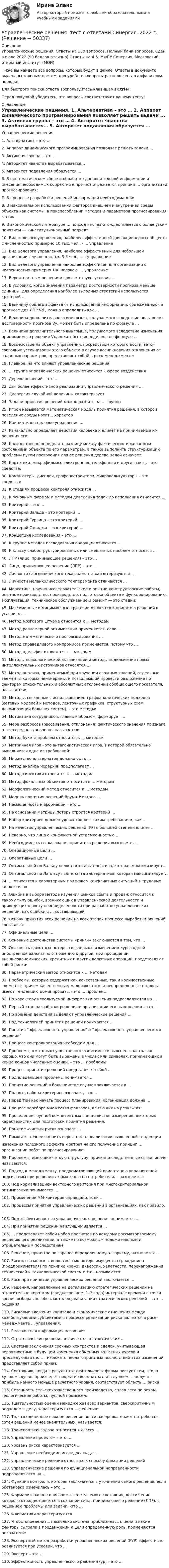     
            Описание
            Управленческие решения. Ответы на 130 вопросов. Полный банк вопросов. Сдан в июле 2022 (90 баллов-отлично) Ответы на 4-5. МФПУ Синергия, Московский открытый институт (МОИ)Ниже вы найдете все вопросы, которые будут в файле. Ответы в документе выделены зеленым цветом, для удобства вопросы расположены в алфавитном порядке.Для быстрого поиска ответа воспользуйтесь клавишами Ctrl+FПеред покупкой убедитесь, что вопросы соответствуют вашему тесту! 
            Оглавление
            	Управленческие решения.	1.  Альтернатива – это …	2.   Аппарат динамического программирования позволяет решать задачи ...	3.   Активная группа – это …	4.   Авторитет чванства вырабатывается… 	5.   Авторитет подавления образуется ...	6.    В систематическом сборе и обработке дополнительной информации и внесения необходимых корректив в прогноз отражается принцип … организации прогнозирования:	7.  В процессе разработки решений информация необходима для:	8.  В максимальном использовании факторов внешней и внутренней среды объекта как системы, в приспособлении методов и параметров прогнозирования к этим 	9.   В экономической литературе … подход иногда отождествляется с более узким понятием — «институциональный подход»:	10.  Вид целевого управления, наиболее эффективный для акционерных обществ с численностью примерно 10 тыс. чел., - ... управление	11.   Вид целевого управления, наиболее эффективный для небольшой организации с численностью 3-5 чел., - ... управление	12.   Вид целевого управления наиболее эффективен для организации с численностью примерно 100 человек- ... управление	13.  Вероятностным решениям соответствуют условия ...	14.  В условиях, когда значения параметра достоверности прогноза меньше единицы, для определения наиболее выгодных стратегий используется критерий …	15.    Величину общего эффекта от использования информации, содержащейся в прогнозе для ЛПР Vd , можно определить как …	16.  Величина дополнительного выигрыша, получаемого вследствие повышения достоверности прогноза Vy, может быть определена по формуле …	17.   Величина дополнительного выигрыша, получаемого вследствие изменения принимаемого решения Vх, может быть определена по формуле …	18.    Воздействие на объект управления, посредством которого достигается состояние устойчивости этого объекта в случае возникновения отклонения от заданных параметров, представляет собой в риск-менеджменте:	19.  Главное, на что влияют управленческие решения:	20.   … группа управленческих решений относится к сфере воздействия	21.  Дерево решений – это …	22.  Для более эффективной реализации управленческого решения …	23.   Дисперсия случайной величины характеризует	24.   Задачи принятия решений можно разбить на … группы	25. Игрой называется математическая модель принятия решения, в которой поведение среды носит... характер	26.  Инициативно-целевое управление ...	27.  Изначально определяет действия человека и влияет на принимаемые им решения его:	28.  Количественно определять разницу между фактическим и желаемым состояниями объекта по его параметрам, а также выполнить структуризацию проблемы путем построения для ее решения дерева целей означает: 	29.  Картотеки, микрофильмы, электронная, телефонная и другая связь – это средства:	30.  Компьютеры, дисплеи, графопостроители, микрокалькуляторы – это средства:	31.   К стадиям процесса контроля относится …	32.   К основным формам и методам доведения задач до исполнения относится …	33.  Критерий – это …	34.  Критерий Вальда – это критерий … 	35.   Критерий Гурвица – это критерий …	36.   Критерий Сэвиджа – это критерий … 	37.   Концепция исследования – это …	38.   К группе методов исследования операций относится …	39.  К классу слабоструктурированных или смешанных проблем относятся …	40.    ЛПР (лицо, принимающее решения) – это …	41.   Лицо, принимающее решение (ЛПР) – это …	42.  Личности сангвинического темперамента характеризуются ...	43.  Личности меланхолического темперамента отличаются … 	44.  Маркетинг, научно-исследовательские и опытно-конструкторские работы, опытное производство, производство, подготовка объекта к функционированию, эксплуатация, техническое обслуживание и ремонт — это стадии:	45.   Максиминные и минимаксные критерии относятся к принятию решений в условиях …	46.  Метод мозгового штурма относится к … методам	47.  Метод равномерной оптимизации применяется, если …	48. Метод математического программирования …	49.   Метод справедливого компромисса применяется, потому что …	50.  Метод «дельфи» относится к ... методам	51.   Методы психологической активизации и методы подключения новых интеллектуальных источников относятся …	52.  Метод анализа, применяемый при изучении сложных явлений, отдельные элементы которых неизмеримы, и позволяющий провести разложение по факторам относительных и абсолютных отклонений обобщающего показателя, называется:	53.  Методы, связанные с использованием графоаналитических подходов (сетевых моделей и методов, ленточных графиков, структурных схем, декомпозиции больших систем), – это методы:	54. Мотивация сотрудников, главным образом, формирует …	55.  Мера разбросов (рассеивания, отклонения) фактического значения признака от его среднего значения называется:	56.  Метод букета проблем относится к ... методам	57.   Матричная игра - это антагонистическая игра, в которой обязательно выполняется одно из требований:	58.   Множество альтернатив должно быть ...	59.   Метод анализа иерархий предполагает … 	60.  Метод синектики относится к … методам	61.  Метод фокальных объектов относится к … методам	62.   Морфологический метод относится к … методам	63.    Модель принятия решений Врума–Йеттона …	64.  Насыщенность информации – это …	65.   На основании матрицы потерь строится критерий …	66.   Набор критериев должен удовлетворять таким требованиям, как … 	67.   На качество управленческих решений (УР) в большей степени влияет ...		68.  Неверно, что лица с конфликтной устремленностью …	69.  Необходимость согласования принятого решения вызывается …	70.  Операционные цели …	71.  Оперативные цели …	72. Оптимальной по Вальду является та альтернатива, которая максимизирует..	73.  Оптимальной по Лапласу является та альтернатива, которая максимизирует..	74.  … относятся к характерным признакам конфликтных ситуаций в трудовых коллективах	75.  Ошибка в выборе метода изучения рынков сбыта и продаж относится к такому типу ошибок, возникающих в управленческой деятельности и приводящих к росту неопределенности при разработке управленческих решений, как ошибки в … составляющей	76.  Основу принятия всех решений на всех этапах процесса выработки решений составляют …	77.   Официальные цели …	78.  Основные достоинства системы «ринги» заключаются в том, что …	79.    Опасность валютных потерь, связанных с изменением курса одной иностранной валюты по отношению к другой, при проведении внешнеэкономических, кредитных и других валютных операций, представляют собой риски:	80.   Параметрический метод относится к … методам	81.  Проблемы, которые содержат как качественные, так и количественные элементы, причем качественные, малоизвестные и неопределенные стороны имеют тенденцию доминировать, - это … проблемы	82.  По характеру используемой информации решения подразделяются на …	83.  Первый этап разработки решения и организации его выполнения – это …	84.  По времени действия выделяют управленческие решения …	85.  Под технологией принятия решений понимаются …	86.  Понятия “эффективность управления” и “эффективность управленческого решения”	87.   Процесс контролирования необходим для …	88.  Проблемы, в которых существенные зависимости выяснены настолько хорошо, что они могут быть выражены в числах или символах, принимающих в конце концов численные оценки, – это … проблемы	89.  Процесс принятия решений представляет собой …	90.   Под владельцем проблемы понимается …	91.   Принятие решений в большинстве случаев заключается в ... 	92.   Полнота набора критериев означает, что …	93.   Перед тем как начать процесс планирования, организация должна ...	94.   Процесс перебора множества факторов, влияющих на результат:	95.  Проведение группой компетентных специалистов измерения некоторых характеристик для подготовки принятия решения:	96. Понятие «чистый риск» означает …	97.    Помогает точнее оценить вероятность реализации выявленной тенденцииизменения полезного эффекта и затрат на его получение принцип … организации работ по прогнозированию:	98.   Проблемы, имеющие четкую структуру, причинно-следственные связи, иначе называются:	99.   Подход к менеджменту, предусматривающий ориентацию управляющей подсистемы при решении любых задач на потребителя, – называется: 	100.  Под нормализацией векторного критерия при многокритериальной оптимизации понимается …	101.  Применение ММ-критерия оправдано, если …	102.  Процессы принятия управленческих решений в организациях, как правило, …	103.  Под эффективностью управленческого решения понимается …	104.  При принятии решений наилучшим является ...	105.  … представляет собой набор прогнозов по каждому рассматриваемому решению, его реализации, а также по возможным положительным и отрицательным последствиям	106.  Решение, принятое по заранее определенному алгоритму, называется …	107.  Риски, связанные с вероятностью потерь имущества гражданина (предпринимателя) по причине кражи, диверсии, халатности, перенапряжения технической и технологической систем и т.п., называются:	108.  Риск при принятии управленческих решений заключается …	109.  Решения, направленные на детализацию стратегических решений на относительно коротком (среднесрочном, 1–3 года) интервале времени с точки зрения выбора способов, методов реализации стратегических решений – это … решения:	110.  Рисковые вложения капитала и экономические отношения между хозяйствующими субъектами в процессе реализации риска являются в риск- менеджменте … управления:	111.  Релевантная информация позволяет:	112.  Стратегические решения отличаются от тактических …	113. Система заключения срочных контрактов и сделок, учитывающая вероятностные в будущем изменения обменных валютных курсов и преследующая цель – избежать неблагоприятных последствий этих изменений, представляет собой прием:	114. Состоянию, когда в результате деятельности фирма рискует тем, что, в худшем случае, произведет покрытие всех затрат, а в лучшем — получит прибыль намного меньше расчетного уровня, соответствует область … риска:	115.  Сезонность сельскохозяйственного производства, сплав леса по рекам, геологические работы, пушной промысел:	116.  Тщательностью оценки менеджером всех вариантов, сверхкритичным подходом к делу, характеризуются … решения:	117.  То, что единичное важное решение почти наверняка может потребовать сотен решений менее значительных, называется:	118.  Транспортная задача относится к классу …	119.   Управление проектом – это …	120.  Уровень риска характеризуется ...	121.  Управление необходимо исследовать для … 	122.  управленческие решения относятся к способу фиксации решений	123.  управленческие решения по функциональной направленности подразделяются на …	124.  Функция контроля, которая заключается в уточнении самого решения, если обстановка изменилась – это …	125.  Формализованное описание того желаемого состояния, достижение которого отождествляется в сознании лица, принимающего решение (ЛПР), с решением проблемы или задачи, -это …	126.  Флегматики характеризуются	127.  Чтобы определить, насколько система приблизилась к цели и какие факторы сыграли в продвижении к цели определенную роль, применяются показатели: 	128.  Экспертный метод разработки управленческих решений (РУР) эффективно реализуется при условии, что ...	129. Эксперт – это …	130.  Эффективность управленческого решения (ур) – это … 
            
            
            «Управленческие решения». Тест для сдачи в МФПУ «Синергия». Управленческие решения -тест с ответами Синергия. 2022 г. управленческий анализ БлиноманияУправленческий анализ в отраслях ВСЕ ЗАДАНИЯ Управленческий анализ в отраслях ЗАДАНИЕ 1  2023 годУправленческий анализ в отраслях ЗАДАНИЕ 2 2023 годУправленческий анализ в отраслях ЗАДАНИЕ 3 2023 год💯 Управленческие решения (ответы на тест Синергия / МТИ / МосАП, март 2023)💯 Управленческие решения (ответы на тест Синергия / МТИ / МосАП, сентябрь 2022)💯 Управленческие решения (правильные ответы на тест Синергия / МОИ / МТИ / МосАП, август 2023)Управленческие решения принимает… Управленческие решения. Синергия. Ответы на ИТОГОВЫЙ ТЕСТ. На отлично!Управленческие решения. Синергия. Тест.Управленческие решения / СПбУТУиЭ / Ответы на экзамен/зачет / Результат 62%