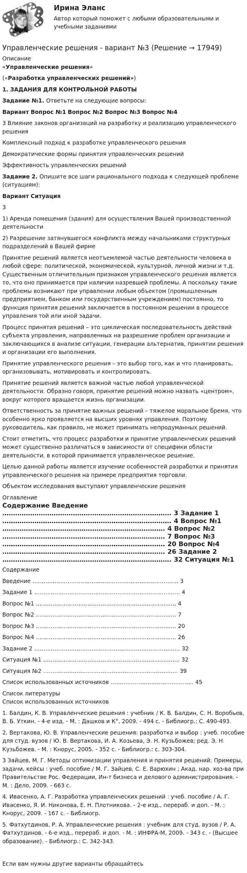     
          Описание
          «Управленческие решения» («Разработка управленческих решений») 1.    ЗАДАНИЯ ДЛЯ КОНТРОЛЬНОЙ РАБОТЫ  Задание №1. Ответьте на следующие вопросы: Вариант Вопрос №1 Вопрос №2 Вопрос №3 Вопрос №4   3 Влияние законов организаций на разработку и реализацию управленческого решения Комплексный подход к разработке управленческого решения Демократические формы принятия управленческих решений Эффективность управленческих решений   Задание 2. Опишите все шаги рационального подхода к следующей проблеме (ситуациям): Вариант Ситуация   3 1)       Аренда помещения (здания) для осуществления Вашей производственной деятельности2)       Разрешение затянувшегося конфликта между начальниками структурных подразделений в Вашей фирме  	Принятие решений является неотъемлемой частью деятельности человека в любой сфере: политической, экономической, культурной, личной жизни и т.д. Существенным отличительным признаком управленческого решения является то, что оно принимается при наличии назревшей проблемы. А поскольку такие проблемы возникают при управлении любым объектом (промышленным предприятием, банком или государственным учреждением) постоянно, то функция принятия решений заключается в постоянном решении в процессе управления той или иной задачи.	Процесс принятия решений – это циклическая последовательность действий субъекта управления, направленных на разрешение проблем организации и заключающихся в анализе ситуации, генерации альтернатив, принятии решения и организации его выполнения.	Принятие управленческого решения – это выбор того, как и что планировать, организовывать, мотивировать и контролировать.	Принятие решений является важной частью любой управленческой деятельности. Образно говоря, принятие решений можно назвать «центром», вокруг которого вращается жизнь организации.	Ответственность за принятие важных решений – тяжелое моральное бремя, что особенно ярко проявляется на высших уровнях управления. Поэтому руководитель, как правило, не может принимать непродуманных решений.	Стоит отметить, что процесс разработки и принятие управленческих решений может существенно различаться в зависимости от специфики области деятельности, в которой принимается управленческое решение.	Целью данной работы является изучение особенностей разработки и принятия управленческого решения на примере предприятия торговли.	Объектом исследования выступают управленческие решения 
          Оглавление
          Содержание   Введение ……………………………………………………………………. 3   Задание 1 ……………………………………………………………………. 4   Вопрос №1 …………………………………………………………………. 4   Вопрос №2 …………………………………………………………………. 7   Вопрос №3 …………………………………………………………………. 20   Вопрос №4 …………………………………………………………………. 26   Задание 2 ……………………………………………………………………. 32   Ситуация №1 ……………………………………………………………….. 32   Ситуация №2  ………………………………………………………………. 39   Список использованных источников ……………………………………... 45  
          Список литературы
          	Список использованных источников	 	1. Балдин, К. В. Управленческие решения : учебник / К. В. Балдин, С. Н. Воробьев, В. Б. Уткин. - 4-е изд. - М. : Дашков и К°, 2009. - 494 с. - Библиогр.: С. 490-493.	2. Вертакова, Ю. В. Управленческие решения: разработка и выбор : учеб. пособие для студ. вузов / Ю. В. Вертакова, И. А. Козьева, Э. Н. Кузьбожев; ред. Э. Н. Кузьбожев. - М. : Кнорус, 2005. - 352 с. - Библиогр.: с. 303-304.	3 Зайцев, М. Г. Методы оптимизации управления и принятия решений: Примеры, задачи, кейсы : учеб. пособие / М. Г. Зайцев, С. Е. Варюхин ; Акад. нар. хоз-ва при Правительстве Рос. Федерации, Ин-т бизнеса и делового администрирования. - М. : Дело, 2009. - 663 с.	4. Ивасенко, А. Г. Разработка управленческих решений : учеб. пособие / А. Г. Ивасенко, Я. И. Никонова, Е. Н. Плотникова. - 2-е изд., перераб. и доп. - М. : Кнорус, 2009. - 167 с. - Библиогр.	5. Фатхутдинов, Р. А. Управленческие решения : учебник для студ. вузов / Р. А. Фатхутдинов. - 6-е изд., перераб. и доп. - М. : ИНФРА-М, 2009. - 343 с. - (Высшее образование). - Библиогр.: С. 342-343.Если вам нужны другие варианты обращайтесь 
            
            
            Управленческие решения 2022Управленческие решения - вариант №3 Управленческие решения_Менеджмент промышленных организаций//ГУУУправленческие решения_Менеджмент промышленных организаций//ГУУ/Итоговый тест💯 Управленческие решения (ответы на тест Синергия / МОИ / МТИ / МосАП, октябрь 2023)💯 Управленческие решения (ответы на тест Синергия / МТИ / МосАП, март 2023)💯 Управленческие решения (ответы на тест Синергия / МТИ / МосАП, сентябрь 2022)Управленческая психология (тест с ответами Синергия/МОИ/ МТИ /МОСАП)Управленческая экономикаУправленческая экономика/Тема 5/Тестовое задание №4 выполнение 100%Управленческие команды в современных условияхУправленческие компетенции ВАРИАНТ 2 Работа выполнена  на отлично . Управленческие методы оценки вовлеченности и активности персоналаУправленческие отношения Задание к теме № 8 «Конфликты и стрессы».
