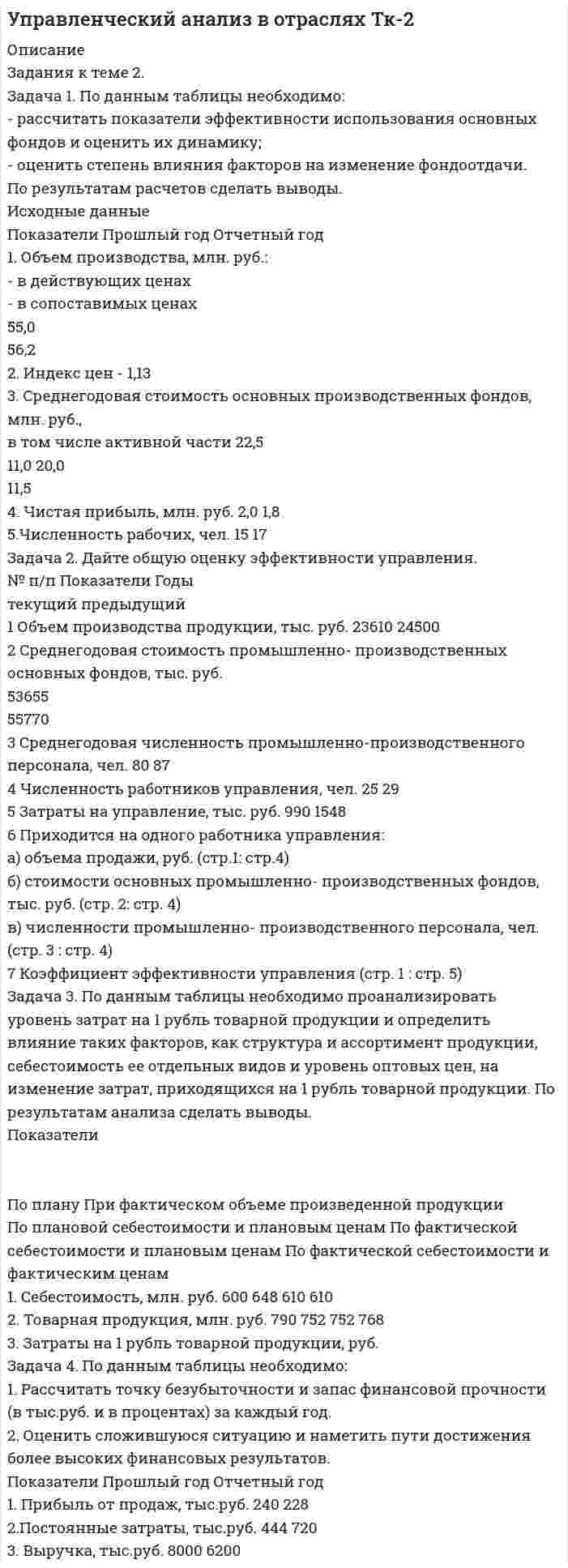 




Описание


Задача 1
По имеющимся данным о розничном товарообороте (табл.1) для изучения общей тенденции развития розничного товарооборота:
1) изобразите ряд динамики в виде линейного графика;
2) произведите аналитическое выравнивание уровней ряда по прямой и выразите общую тенденцию роста соответствующим математическим уравнением;
3) определите выровненные (теоретические) уровни ряда динамики и нанесите их на график с исходными (эмпирическими) данными;
4) сделайте выводы.
год 2004 2005 2006 2007 2008 2009
Товароооборот, тыс.руб 96,19 26,29 29,26 209,5 13,37 156,8
 
Задача 2
По данным о численности жителей трех крупнейших городов России (тыс.чел) определить индексы сравнения и динамики (табл.3).
ГОРОД ГОД
2004 2005
Москва 10707,2 10449,6
Санкт-Петербург 4757,66 4195,74
Новосибирск 1164,7 1052,58
 
Задача 3
Имеются следующие данные о продажах минимаркетом 3-х видов товаров A, B и C (табл.4).
Товар Цена за единицу продукта, руб. Объем продаж, штук
1 квартал 2 квартал 1 квартал 2 квартал
А 124 132 113 171
В 22 11 208 270
С 60 54 451 413
Рассчитать всевозможные индексы, выполнить факторный анализ выручки от продажи товаров. По итогам расчетов сделать аргументированные выводы.
 
Задача 4
С целью определения средних затрат времени при поездках на работу населением города планируется выборочное наблюдение на основе случайного повторного отбора. Сколько людей должно быть обследовано, чтобы с вероятностью p = 0,99 ошибка выборочной средней не превышала 2 мин. при указанном среднеквадратическом отклонении δ = 3 минуты.
 
Задача 5
В районе А проживает 2500 семей. Для установления среднего числа детей в семье была проведена 2%-ная случайная бесповторная выборка семей. В результате обследования были полученные данные (таблица 6).
число детей в семье 0 1 2 3 4 5
число семей 14 17 12 6 1 0
С вероятностью 0,997 требуется определить границы, в которых будет находиться среднее число детей в семье в генеральной совокупности (в городе А). Генеральная средняя
 
Задача 6
Имеются данные о доходах семей и потреблении молока за месяц на одного члена семьи (табл.7). Рассчитать коэффициент корреляции двумя способами. Данные расчетов оформить в виде таблиц.
Доходы, руб. 5400 6300 7400 9000 11200 14000 19000
Потребление молока, л. 10 18 11 9 17 16 11
 
Задача 7
В течение 1999 года в России работали неполный рабочий день (неделю) по инициативе администрации 3124 тыс. работником предприятий и организаций, что составило 5,2 % от среднесписочной численности работников. Неотработанное время по этой причине за год составило 395,2 млн. человеко-часов.
Определить:
1. Среднесписочную численность работников предприятий и организаций за 1999 г.
2. Неотработанное время в связи с работой неполный рабочий день (неделю) по инициативе администрации в расчете:
а) на одного работника, который работал в этом режиме;
б) на одного среднесписочного работника.
 
Задача 8
В течение 1998 года в России 3124 тыс. работников предприятий и организаций находились в отпусках по инициативе администрации, что составило 5,2% от их среднесписочной численности. Продолжительность административных отпусков – 395,2 млн. человеко-часов.
Определить:
1. Среднесписочную численность работников предприятий и организаций.
2. Продолжительность административных отпусков в расчете:
а) на одного работника, который был в отпуске;
б) в расчете на одного среднесписочного работника.
 
Задача 9
Естественное движение населения области N за 2003 год характеризуется следующими данными (Табл.9):
Общие коэффициенты, ‰ Все население области
Городское население
Сельское население Население
г. A
рождаемости
10,3
10,4
12,3
9,5
смертности
8,5
7,5
11,7
10,8
Определить:
1) коэффициент естественного прироста;
2) коэффициенты жизненности или депопуляции в целом по области и раздельно по городским и сельским поселениям.




Оглавление


Содержание
Задача 1 3
Задача 2 6
Задача 3 7
Задача 4 10
Задача 5 11
Задача 6 13
Задача 7 16
Задача 8 17
Задача 9 18
Список использованной литературы 20




Список литературы


Не подошли данные? Другой вариант? Не проблема! Напишите мне, оформите заказ и в течение 1-4 дней я выполню вашу работу.
Во вложении прикреплен файл с примером оформления задач по статистике для общего представления о качестве покупаемой работы.
Работа была выполнена в 18/19 учебном году, принята преподавателем без замечаний.



            
            
            Задача 1 По данным таблицы 1 определить индексы цен, физического объема и стоимости импорта, а также условий торговли (по сравнению с данными по экспорту из методических указаний). По итогам расчетов сделать необходимые выводы. № страны Базисный период Отчетный периодЗадача 1. По данным таблицы необходимо: - рассчитать показатели эффективности использования основных фондов и оценить их динамику; - оценить степень влияния факторов на изменение фондоотдачи. По результатам расчетов сделать выводы. Исходные данныеЗадача 1. По договору страхования предусмотрена условная франшиза «свободно от 1%». Страховая сумма 100 тыс. р. Фактический ущерб составил 0,8 тыс. р. Определить объем страхового возмещения Задача 2. Рассчитайте размер страхового платежа и страхового возмещения.Задача 1. По имеющимся данным определите средний процент отличников в общей численности студентов вуза: № факультета Доля отличников в общей численности студентов факультета Численность студентов, чел.Задача 1 По имеющимся данным о розничном товарообороте (табл.1) для изучения общей тенденции развития розничного товарооборота:Задача 1. По имеющимся данным составить баланс организации, рассчитать: собственный оборотный капитал, текущие финансовые потребности, излишек или недостаток собственных средств.Задача 1 По итогам финансово-хозяйственной деятельности за полугодие 2017 г. организация имеет следующие показатели: 1) получена выручка от реализации верхней одежды в сумме 70 800 руб., в том числе НДС;Задача 1. Петров, будучи налоговым резидентом РФ, в текущем календарном году получил следующие доходы (помимо заработной платы по месту основной работы):Задача 1. Плановая и фактическая себестоимость изделия ха-рактеризуется данными, представленными в табл. 1. Таблица 1 Себестоимость изделия, руб. Статьи затрат Пла-но-вая Фак-ти-чес-кая Отклонние: экономия (-), перерасход (+) Структура, % Откло-нение, % (+;-) плано-вая фак-тичес-каяЗадача 1 Планом торговой фирмы «М-Аудио» на предстоящий период предусматривалось увеличение розничного товарооборота на 2%. Плановое задание перевыполнили на 1,5%. Рассчитайте изменение розничного товарооборота по сравнению с предыдущим периодом.Задача 1 Плоская фигура непоступательно движется в некоторой неподвижной плоскости. В данный момент известны угловая скорость, угловое ускорение и ускорение точки А фигуры. Можно ли утверждать, что распределение ускорений точек фигуры известно?  Задача 1 По 10 регионам страны изучается зависимость ежемесячного среднедушевого дохода от удельного веса населения в трудоспособном возрасте в общей численности населения (табл. 2.1).Задача 1 По 19 фермам области средняя урожайность составила 27 ц/га при коэффициенте вариации 25%. При этом удобрений в среднем на гектар посева было внесено 6 кг при вариации этого показателя 18%. Построить уравнение линейной парной регрессии урожайности на расход удобрений и определить для него коэффициент детерминации, если Fнабл = 14.Задача 1 По данным бухгалтерского баланса (прил. 1) постройте аналитический баланс, оформите в виде таблицы 1 и определите изменение в сумме и по удельному весу следующих показателей: 1) общей стоимости имущества; 2) стоимости иммобилизированных средств;