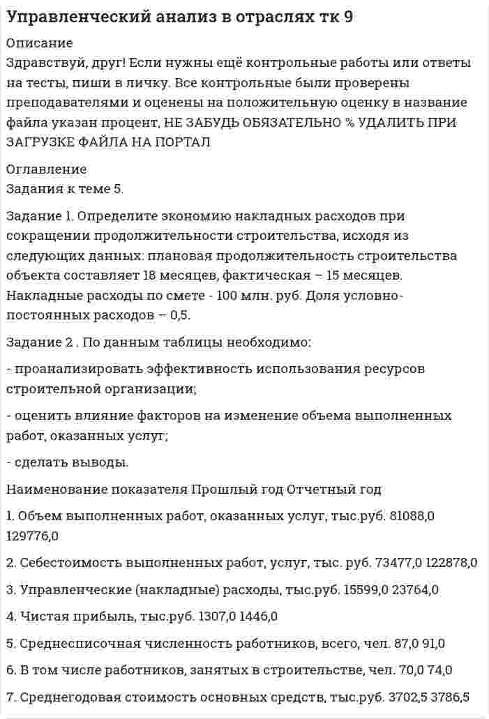




Описание


ММУ. Экономика организации (предприятия). Контрольная работа, практические задания.




Оглавление


Практическое занятие. Тема 4. Основные производственные фонды предприятия. Экономическая сущность, состав и структура, оценка и учет основных фондов.
Задание 1
Определить годовую величину амортизационных отчислений и норму амортизации технологического оборудования, если цена его приобретения – 240 млн. руб., затраты на транспортировку и монтаж – 15 млн. руб. Срок службы данного типа оборудования – 8 лет.
Задание 2
Стоимость основных производственных фондов предприятия на начало года составила 16450 млн. руб. С 1 марта было введено фондов на сумму 260 млн. руб., а с 4 октября на 420 млн. руб. С 16 сентября выбыло фондов на сумму 390 млн. руб. Определить среднегодовую стоимость основных производственных фондов предприятия.
Задание 3
Определить фондоотдачу, фондоемкость, общую и техническую фондовооруженность на предприятии, если выручка от реализации продукции в отчетном году составила 32100 тыс.руб., среднегодовая стоимость основных производственных фондов 14400 тыс. руб., (в том числе их активной части – 2250 тыс. руб.), среднесписочная численность работающих 126 человек.
Практическое занятие. Тема 5. Оборотные средства предприятия. Состав и структура оборотных средств. Показатели использования оборотных средств.
Задание 1
Определить коэффициенты оборачиваемости и загрузки, а также длительность одного оборота оборотных средств, если объем реализации продукции на предприятии составил 3680 млн.руб., а среднегодовой остаток оборотных средств – 460 млн.руб.
Задание 2.
Определить величину высвобождающихся оборотных средств за счет ускорения их оборачиваемости, если длительность одного оборота оборотных средств изменился с 55,4 до 52 дней. Объем реализации продукции составляет 3330 млн.руб.
Задание 3.
Определить показатели использования оборотных средств в отчетном и плановом периодах, а также потребность в оборотных средствах в плановом периоде, если известно, что в отчетном периоде среднегодовой объем оборотных средств составил 300 млн. руб., а стоимость реализованной продукции 1500 млн. руб. В плановом периоде предполагается реализовать продукцию на 20 % больше, чем в отчетном, а длительность одного оборота сократить на 5 дней.
Практическое занятие. ТЕМА 10 СЕБЕСТОИМОСТЬ ПРОДУКЦИИ, ПОНЯТИЕ И ВИДЫ СЕБЕСТОИМОСТИ. СМЕТА ЗАТРАТ НА ПРОИЗВОДСТВО И РЕАЛИЗАЦИЮ ПРОДУКЦИИ.
Задание 1
Определить полную плановую себестоимость продукции на соответствующий период, если:
- себестоимость реализуемой продукции РП = 100 500 руб.;
- фактическая производственная себестоимость остатков нереализованной продукции Он = 24 000 руб.;
- плановая производственная себестоимость остатков нереализованной продукции Ок = 21 000 руб.
Задание 2
Определить снижение себестоимости продукции в результате экономии материальных ресурсов, если:
- снижение нормы расхода до внедрения мероприятий m1 = 22,8 кг;
- снижение нормы расхода после внедрения мероприятий m2 = 22,0 кг;
- цена одного кг материала равна 5 400 руб.;
- предприятие предполагает выпустить 12 800 изделий.
ПРАКТИЧЕСКИЕ ЗАДАНИЯ. ТЕМА 11 ПРИБЫЛЬ, РЕНТАБЕЛЬНОСТЬ И ЭФФЕКТИВНОСТЬ ПРОИЗВОДСТВА.
Задание 1
По сведениям, приведенным в таблице 1 рассчитать недостающие показатели и рентабельность продукции по прибыли от продаж за базисный и отчетный периоды. Сравнить полученные показатели.
Задание 2:
По сведениям, представленным в таблице 2 рассчитайте недостающие показатели, сравните их, проанализируйте, определите темпы их прироста в процентах.



            
            
            Задание 1. Определите с помощью словаря значения слов, поставьте в них ударение: Задание 2. Отметьте крестиком в таблице вид ошибки, допущенной в отрывке из научной статьи. Напишите отредактированный вариант.. 2Задание 1. Определите экономию накладных расходов при сокращении продолжительности строительства, исходя из следующих данных: плановая продолжительность строительства объекта составляет 18 месяцев, фактическая – 15 месяцев. Накладные расходы по смете - 100 млн. руб. Доля условно-постоянных расходов – 0,5.Задание 1. Определите экономию накладных расходов при сокращении продолжительности строительства, исходя из следующих данных: плановая продолжительность строительства объекта составляет 18 месяцев, фактическая – 15 месяцев. Накладные расходы по смете- 100 млн. руб. Доля условно-постоянных расходов – 0,5. Задание 2 . По данным таблицы необходимо:Задание 1 Определить верхнюю и нижнюю цену игры и, если возможно, то и седловую точку 6 2 8 7 9 4 8 5 5 3 7 4 Задание 2 Найти оптимальные решения игроков в смешенных стратегиях:Задание 1 Определить годовую величину амортизационных отчислений и норму амортизации технологического оборудования, если цена его приобретения – 240 млн. руб., затраты на транспортировку и монтаж – 15 млн. руб. Срок службы данного типа оборудования – 8 лет.ЗАДАНИЕ 1 Определить годовую величину амортизационных отчислений и норму амортизации технологического оборудования, если цена его приобретения – 240 млн. руб., затраты на транспортировку и монтаж – 15 млн. руб. Срок службы данного типа оборудования – 8 лет.ЗАДАНИЕ 1. Определить годовую величину амортизационных отчислений и норму амортизации технологического оборудования, если цена его приобретения – 240 млн. руб., затраты на транспортировку и монтаж – 15 млн. руб. Срок службы данного типа оборудования – 8 лет.Задание 1.Определите, на какую целевую аудиторию будет направлена реклама следующих товаров: а) охлажденный фруктовый коктейль с вином; б) завтраки с низким содержанием жиров; в) детские каши; г) средства для стирки;Задание 1 Определите, нормами какой отрасли права регулируются отношения: Юриста, зарегистрированного как ИП (индивидуальный предприниматель), заключившего договор с предприятием на постоянное обслуживание;ЗАДАНИЕ: 1) Определите нормы материального права, содержащие положения, указывающие на признаки объектов интеллектуальной собственности.Задание 1. Определите перечень источников для самообразования педагога дополнительного образования. Охарактеризуйте их потенциал и приведите конкретные примеры реализации. Задание 2. РазЗадание 1.Определите по каждому виду основных средств убыток от обесценения, также рассчитайте новую балансовую стоимость. Поясните, каким образом будет признан убыток от обесценения и как в каждом случае он повлияет на финансовый результат компании.Задание 1. Определите события, с которыми связаны следующие даты: 1725 г., 1725‒1727 гг., 1727‒1730 гг., 1730‒1740 гг., 1740‒1741 гг., 1741‒1761 гг., 1755 г., 1757‒1761 гг., 1761‒1762 гг., 1762 г., Задание 2. Заполните таблицу «Изменения в системе государственного управления в эпоху дворцовых переворотов»:Задание 1 Определите сопротивление R токопроводящего элемента из нихрома марки Х20Н80 длиной 10 метров и площадью поперечного сечения 5 мм2.