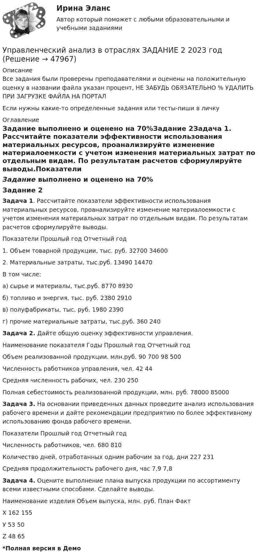     
            Описание
            Все задания были проверены преподавателями и оценены на положительную оценку в названии файла указан процент, НЕ ЗАБУДЬ ОБЯЗАТЕЛЬНО % УДАЛИТЬ ПРИ ЗАГРУЗКЕ ФАЙЛА НА ПОРТАЛЕсли нужны какие-то определенные задания или тесты-пиши в личку 
            Оглавление
            Задание выполнено и оценено на 70%Задание 2Задача 1. Рассчитайте показатели эффективности использования материальных ресурсов, проанализируйте изменение материалоемкости с учетом изменения материальных затрат по отдельным видам. По результатам расчетов сформулируйте выводы.Показатели   Прошлый год   Отчетный год 1. Объем товарной продукции, тыс. руб.   32700   34600 2. Материальные затраты, тыс.руб.   13490   14470В том числе:а) сырье и материалы, тыс.руб.  8770  8930 б) топливо и энергия, тыс. руб.   2380  2910 в) полуфабрикаты, тыс. руб.   1980  2390 г) прочие материальные затраты, тыс.руб.  360  240Задача 2. Дайте общую оценку эффективности управления.Наименование показателя  Годы  Прошлый год  Отчетный годОбъем реализованной продукции. млн.руб.  90 700   98 500Численность работников управления, чел. 42   44Средняя численность рабочих, чел.   230   250Полная себестоимость реализованной продукции, млн. руб.  78000  85000Задача 3. На основании приведенных данных проведите анализ использования рабочего времени и дайте рекомендации предприятию по более эффективному использованию фонда рабочего времени.Показатели Прошлый год Отчетный годЧисленность работников, чел.  680  810Количество дней, отработанных одним рабочим за год, дни   227   231Средняя продолжительность рабочего дня, час  7,9  7,8                                                                        Задача 4. Оцените выполнение плана выпуска продукции по ассортименту всеми известными способами. Сделайте выводы.Наименование изделия  Объем выпуска, млн. руб.  План  ФактХ   162   155У   53   50Z   48   65*Полная версия в Демо 
            
            
            Управленческий анализ в отраслях ЗАДАНИЕ 1  2023 годУправленческий анализ в отраслях ЗАДАНИЕ 2 2023 годУправленческий анализ в отраслях ЗАДАНИЕ 3 2023 годУправленческий анализ в отраслях ЗАДАНИЕ 4 2023 годУправленческий анализ в отраслях ЗАДАНИЕ 5 2023 годУправленческий анализ в отраслях ЗАДАНИЕ 6 2023 годУправленческий анализ в отраслях ЗАДАНИЕ 7 2023 годУправленческие решения. Синергия. Ответы на ИТОГОВЫЙ ТЕСТ. На отлично!Управленческие решения. Синергия. Тест.Управленческие решения / СПбУТУиЭ / Ответы на экзамен/зачет / Результат 62%Управленческие решения сущность, типология, основные требования«Управленческие решения». Тест для сдачи в МФПУ «Синергия». Управленческие решения -тест с ответами Синергия. 2022 г. управленческий анализ Блиномания
