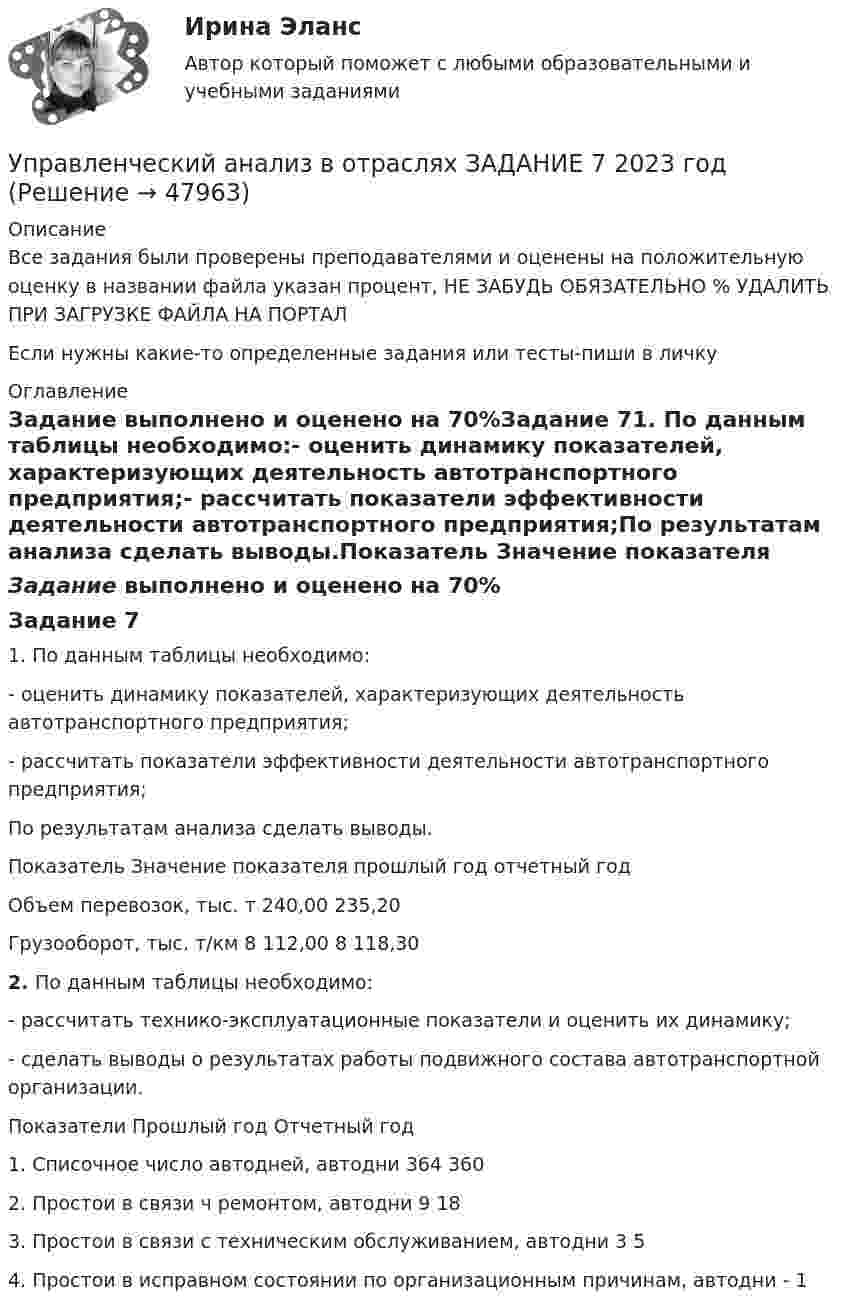     
            Описание
            Все задания были проверены преподавателями и оценены на положительную оценку в названии файла указан процент, НЕ ЗАБУДЬ ОБЯЗАТЕЛЬНО % УДАЛИТЬ ПРИ ЗАГРУЗКЕ ФАЙЛА НА ПОРТАЛЕсли нужны какие-то определенные задания или тесты-пиши в личку 
            Оглавление
            Задание выполнено и оценено на 70%Задание 71. По данным таблицы необходимо:- оценить динамику показателей, характеризующих деятельность автотранспортного предприятия;- рассчитать показатели эффективности деятельности автотранспортного предприятия;По результатам анализа сделать выводы.Показатель  Значение показателя  прошлый год  отчетный годОбъем перевозок, тыс. т  240,00   235,20Грузооборот, тыс. т/км  8 112,00  8 118,302.  По данным таблицы необходимо:- рассчитать технико-эксплуатационные показатели и оценить их динамику;- сделать выводы о результатах работы подвижного состава автотранспортной организации.Показатели  Прошлый год  Отчетный год1. Списочное число автодней, автодни  364  3602. Простои в связи ч ремонтом, автодни  9  183. Простои в связи с техническим обслуживанием, автодни  3  54. Простои в исправном состоянии по организационным причинам, автодни   -  1 
            
            
            Управленческий анализ в отраслях ЗАДАНИЕ 6 2023 годУправленческий анализ в отраслях ЗАДАНИЕ 7 2023 годУправленческий анализ в отраслях ЗАДАНИЕ 8 2023 годУправленческий анализ в отраслях ИТОГОВЫЙ Управленческий анализ в отраслях Итоговый тест Управленческий анализ в отраслях СИБУПК 3 курс Задание 1 - 50%, 3 - 50 %, 5 - 75% Управленческий анализ в отраслях СИБУПК 3 курс Задание 7 - 60%, 9 - 50%, 11 - 60%Управленческие решения -тест с ответами Синергия. 2022 г. управленческий анализ БлиноманияУправленческий анализ в отраслях ВСЕ ЗАДАНИЯ Управленческий анализ в отраслях ЗАДАНИЕ 1  2023 годУправленческий анализ в отраслях ЗАДАНИЕ 2 2023 годУправленческий анализ в отраслях ЗАДАНИЕ 3 2023 годУправленческий анализ в отраслях ЗАДАНИЕ 4 2023 год