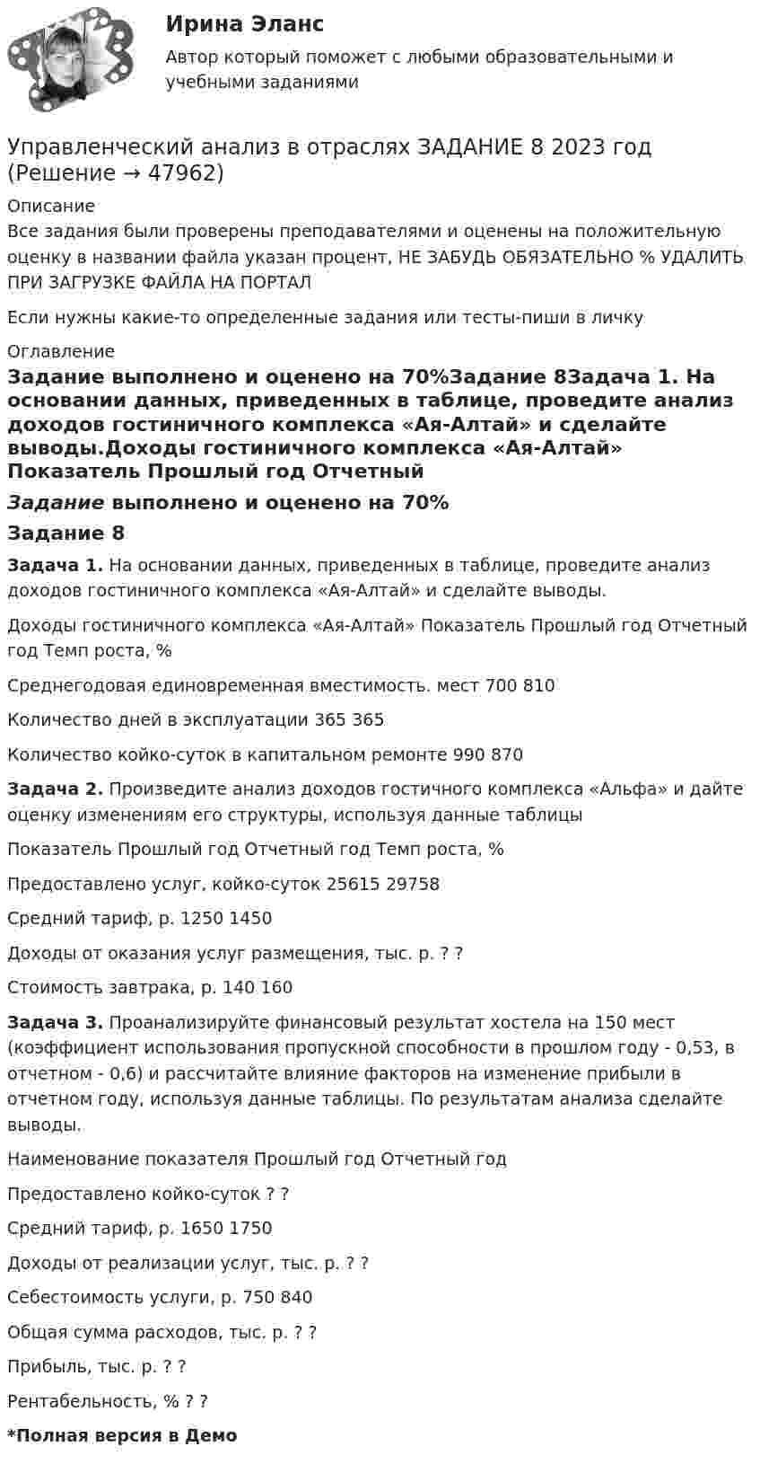     
            Описание
            Все задания были проверены преподавателями и оценены на положительную оценку в названии файла указан процент, НЕ ЗАБУДЬ ОБЯЗАТЕЛЬНО % УДАЛИТЬ ПРИ ЗАГРУЗКЕ ФАЙЛА НА ПОРТАЛЕсли нужны какие-то определенные задания или тесты-пиши в личку 
            Оглавление
            Задание выполнено и оценено на 70%Задание 8Задача 1. На основании данных, приведенных в таблице, проведите анализ доходов гостиничного комплекса «Ая-Алтай» и сделайте выводы.Доходы гостиничного комплекса «Ая-Алтай»  Показатель  Прошлый год  Отчетный год Темп роста, %Среднегодовая единовременная вместимость. мест  700  810 Количество дней в эксплуатации  365  365Количество койко-суток в капитальном ремонте  990  870 Задача 2. Произведите анализ доходов гостичного комплекса «Альфа» и дайте оценку изменениям его структуры, используя данные таблицыПоказатель  Прошлый год  Отчетный год  Темп роста, %Предоставлено услуг, койко-суток  25615  29758Средний тариф, р.  1250  1450Доходы от оказания услуг размещения, тыс. р.   ?   ?Стоимость завтрака, р.  140  160 Задача 3. Проанализируйте финансовый результат хостела на 150 мест (коэффициент использования пропускной способности в прошлом году - 0,53, в отчетном - 0,6) и рассчитайте влияние факторов на изменение прибыли в отчетном году, используя данные таблицы. По результатам анализа сделайте выводы.Наименование показателя  Прошлый год  Отчетный год Предоставлено койко-суток   ?   ?Средний тариф, р.  1650  1750Доходы от реализации услуг, тыс. р.  ?   ?Себестоимость услуги, р.  750  840Общая сумма расходов, тыс. р.  ?    ?Прибыль, тыс. р.   ?    ?Рентабельность, %   ?   ?*Полная версия в Демо 
            
            
            Управленческий анализ в отраслях ЗАДАНИЕ 7 2023 годУправленческий анализ в отраслях ЗАДАНИЕ 8 2023 годУправленческий анализ в отраслях ИТОГОВЫЙ Управленческий анализ в отраслях Итоговый тест Управленческий анализ в отраслях СИБУПК 3 курс Задание 1 - 50%, 3 - 50 %, 5 - 75% Управленческий анализ в отраслях СИБУПК 3 курс Задание 7 - 60%, 9 - 50%, 11 - 60%Управленческий анализ в отраслях Тема Управленческий анализ деятельности торговых организаций управленческий анализ БлиноманияУправленческий анализ в отраслях ВСЕ ЗАДАНИЯ Управленческий анализ в отраслях ЗАДАНИЕ 1  2023 годУправленческий анализ в отраслях ЗАДАНИЕ 2 2023 годУправленческий анализ в отраслях ЗАДАНИЕ 3 2023 годУправленческий анализ в отраслях ЗАДАНИЕ 4 2023 годУправленческий анализ в отраслях ЗАДАНИЕ 5 2023 год