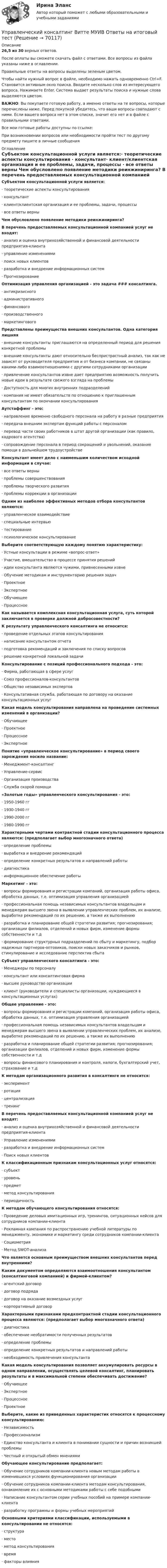     
            Описание
            26,5 из 30 верных ответов.После оплаты вы сможете скачать файл с ответами. Все вопросы из файла указаны ниже в оглавлении.Правильные ответы на вопросы выделены зеленым цветом. Чтобы найти нужный вопрос в файле, необходимо нажать одновременно Ctrl+F. Становится активным окно поиска. Вводите несколько слов из интересующего вопроса. Нажимаете Enter. Система выдает результаты поиска и нужные слова выделяются цветом.ВАЖНО: Вы покупаете готовую работу, а именно ответы на те вопросы, которые перечислены ниже. Перед покупкой убедитесь, что ваши вопросы совпадают с ними. Если вашего вопроса нет в этом списке, значит его нет и в файле с правильными ответами.Все мои готовые работы доступны по ссылке: При возникновении вопросов или необходимости пройти тест по другому предмету пишите в личные сообщения  
            Оглавление
            Субъектом консультационной услуги является:·          теоретические аспекты консультирования ·          консультант·          клиент/клиентская организация и ее проблемы, задачи, процессы ·          все ответы верны Чем обусловлено появление методики реинжиниринга? В перечень предоставляемых консультационной компанией услуг не входят:·          анализ и оценка внутрихозяйственной и финансовой деятельности предприятия-клиента ·          управление изменениями ·          поиск новых клиентов·          разработка и внедрение информационных систем ·          Прогнозирование Оптимизация управления организацией - это задача ### консалтинга.·          антикризисного ·          административного ·          финансового·          производственного·          маркетингового Представлены преимущества внешних консультантов. Одна категория лишняя·          внешние консультанты приглашаются на определенный период для решения конкретной проблемы·          внешние консультанты дают относительно беспристрастный анализ, так как не зависят от руководителя предприятия и от бизнеса компании, не связаны какими-либо взаимоотношениями с другими сотрудниками организации·          привлечение консультантов извне дает предприятию возможность получить новые идеи в результате свежего взгляда на проблемы·          Доступность для многих внутренних подразделений·          компания не имеет обязательств по отношению к приглашенным консультантам по окончании консультирования Аутстаффинг - это:·          направление временно свободного персонала на работу в разные предприятия ·          передача внешним экспертам функций работы с персоналом·          перевод части своих работников в штат другой организации (как правило, кадрового агентства)·          сопровождение персонала в период сокращений и увольнений, оказание помощи в дальнейшем трудоустройстве Консультант имеет дело с наименьшим количеством исходной информации в случае:·          все ответы верны ·          проблемы совершенствования ·          проблемы творческого развития·          проблемы коррекции в организации Одним из наиболее эффективных методов отбора консультантов являются:·          управленческое взаимодействие ·          специальные интервью ·          тестирование·          психологическое консультирование Выберите соответствующую каждому понятию характеристику:·          Устные консультации в режиме «вопрос-ответ» ·          Участие, вмешательство в процессе принятия решений ·          идеи консультанта являются чужими, привнесенными извне ·          Обучение методикам и инструментарию решения задач ·          Проектное ·          Экспертное ·          Обучающее·          Процессное Как называется комплексная консультационная услуга, суть которой заключается в проверке должной добросовестности? К результату управленческого консалтинга не относится:·          проведение отдельных этапов консультирования ·          написание консультантом отчета·          подготовка рекомендаций и заключения по списку вопросов ·          решение конкретной локальной задачи Консультирование с позиций профессионального подхода - это:·          Фирма, работающая в сфере услуг ·          Союз профессионалов-консультантов ·          Общество независимых экспертов·          Консультативная служба, работающая по договору на оказание консультационных услуг Какая модель консультирования направлена на проведение системных изменений в организации?·          Обучающее ·          Проектное ·          Процессное ·          Экспертное Понятие «управленческое консультирование» в период своего зарождения носило название:·          Менеджмент-консалтинг ·          Управление-сервис·          Организация производства ·          Служба скорой помощи «Золотые годы» управленческого консультирования - это:·          1950-1960 гг·          1930-1940 гг ·          1990-2000 гг ·          1980-1990 гг Характерными чертами контрактной стадии консультационного процесса являются: (предполагает выбор многозначного ответа)·          определение проблемы ·          выработка и внедрение рекомендаций·          определение конкретных результатов и направлений работы·          диагностика·          информационное обеспечение работы Маркетинг - это:·          вопросы формирования и регистрации компаний, организация работы офиса, обработка данных, т.е. оптимизация управления организацией·          профессиональная помощь независимых консультантов владельцам и менеджерам высшего звена в выявлении управленческих проблем, их анализе, выработке рекомендаций по их решению, а также их выполнению·          разработка и планирование общей стратегии развития; прогнозирования; организации филиалов, отделений и новых фирм, изменение формы собственности и т.д·          формирование структурных подразделений по сбыту и маркетингу, подбор надежных партнеров-оптовиков, поиски новых заказчиков и рынков, стимулирование и исследование перспектив сбыта Субъект управленческого консалтинга - это:·          Менеджеры по персоналу ·          консультант или консалтинговая фирма ·          высшее руководство организации ·          клиент (руководители и специалисты организации, нуждающиеся в консультационных услугах) Общее управление - это:·          вопросы формирования и регистрации компаний, организация работы офиса, обработка данных, т.е. оптимизация управления организацией·          профессиональная помощь независимых консультантов владельцам и менеджерам высшего звена в выявлении управленческих проблем, их анализе, выработке рекомендаций по их решению, а также их выполнению·          разработка и планирование общей стратегии развития; прогнозирования; организации филиалов, отделений и новых фирм, изменение формы собственности и т.д·          вопросы финансового планирования и контроля, налоги, бухгалтерский учет, страхование и т.д К методам организационного развития в консалтинге не относится:·          эксперимент ·          ротация ·          централизация ·          тренинг В перечень предоставляемых консультационной компанией услуг не входят:·          анализ и оценка внутрихозяйственной и финансовой деятельности предприятия-клиента ·          Управление изменениями·          разработка и внедрение информационных систем ·          Поиск новых клиентов К классификационным признакам консультационных услуг относятся:·          субъект ·          уровень ·          предмет·          метод консультирования ·          периодичность К методам обучающего консультирования относятся:·          Проведение деловых имитационных игр, тренингов, ситуационных кейсов для сотрудников компании-клиента·          Рекламная кампания по распространению учебной литературы по менеджменту, экономике и маркетингу среди сотрудников компании-клиента·          Социометрия·          Метод SWOT-анализа Что является основным преимуществом внешних консультантов перед внутренними? Каким документом определяются взаимоотношения консультантом (консалтинговой компанией) и фирмой-клиентом?·          агентский договор ·          договор подряда·          договор на оказание возмездных услуг ·          корпоративный договор Характерными признаками предконтрактной стадии консультационного процесса являются: (предполагает выбор многозначного ответа)·          диагностика·          обеспечение необратимости полученных результатов ·          определение проблемы·          определение конкретных результатов и направлений работы ·          необходимость привлечения консультанта Какая модель консультирования позволяет аккумулировать ресурсы в одном направлении, осуществлять целевой консалтинг, планировать результаты и в максимальной степени обеспечивать достижение?·          Обучающее·          Экспертное ·          Процессное ·          Проектное Выберите, какие из приведенных характеристик относятся к процессному консультированию:·          Независимость·          Профессионализм·          Единство консультанта и клиента в понимании сущности и причин возникшей проблемы ·          Честный и открытый обмен мнениями Обучающее консультирование предполагает:·          Обучение сотрудников компании-клиента новым методам работы в изменившихся условиях функционирования организации·          Обучение сотрудников компании-клиента методам консультирования, ознакомление их с основными методиками работы с себе подобными·          Написание консультантом серии учебных пособий на примере компании-клиента·          разработку программы и формы учебных мероприятий Основными критериями классификации, используемыми в консультировании не относятся:·          структура ·          место·          метод консультирования ·          время·          факторы влияния      
            
            
            Управленческий консалтингУправленческий консалтинг Витте МУИВ Ответы на итоговый теступравленческий консалтинг кейс 2Управленческий консалтинг ММУ 2023г.Управленческий консалтинг. Практические задания. ММУ.Управленческий консалтинг (тест с ответами) 73%Управленческий труд как вид человеческой деятельностиУправленческий анализ в отраслях ЗАДАНИЕ 6 2023 годУправленческий анализ в отраслях ЗАДАНИЕ 7 2023 годУправленческий анализ в отраслях ЗАДАНИЕ 8 2023 годУправленческий анализ в отраслях ИТОГОВЫЙ Управленческий анализ в отраслях Итоговый тест Управленческий анализ в отраслях СИБУПК 3 курс Задание 1 - 50%, 3 - 50 %, 5 - 75% Управленческий анализ в отраслях СИБУПК 3 курс Задание 7 - 60%, 9 - 50%, 11 - 60%