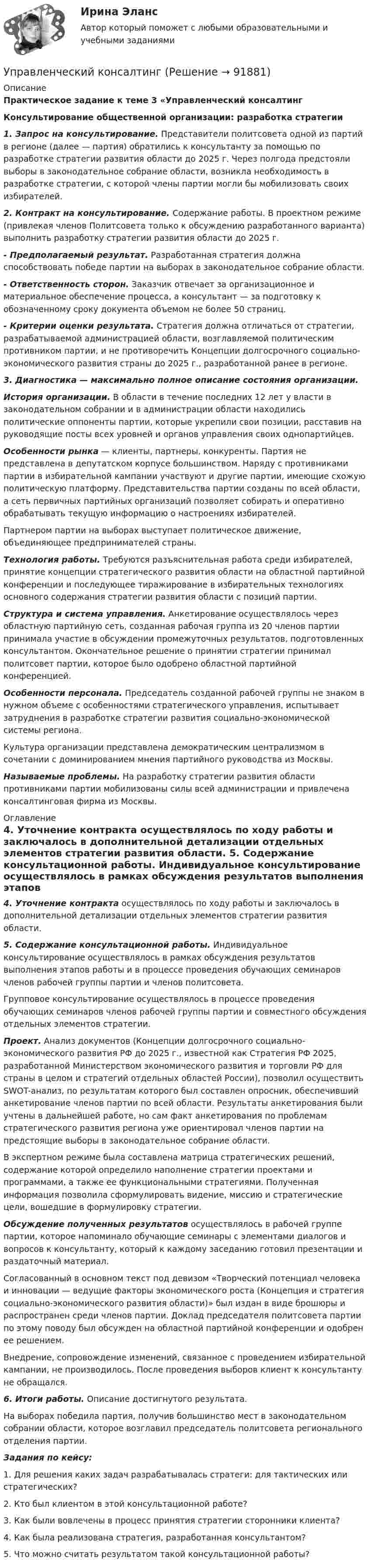     
            Описание
            Практическое задание к теме 3 «Управленческий консалтингКонсультирование общественной организации: разработка стратегии 1. Запрос на консультирование. Представители политсовета одной из партий в регионе (далее — партия) обратились к консультанту за помощью по разработке стратегии развития области до 2025 г. Через полгода предстояли выборы в законодательное собрание области, возникла необходимость в разработке стратегии, с которой члены партии могли бы мобилизовать своих избирателей. 2. Контракт на консультирование. Содержание работы. В проектном режиме (привлекая членов Политсовета только к обсуждению разработанного варианта) выполнить разработку стратегии развития области до 2025 г.- Предполагаемый результат. Разработанная стратегия должна способствовать победе партии на выборах в законодательное собрание области.- Ответственность сторон. Заказчик отвечает за организационное и материальное обеспечение процесса, а консультант — за подготовку к обозначенному сроку документа объемом не более 50 страниц.- Критерии оценки результата. Стратегия должна отличаться от стратегии, разрабатываемой администрацией области, возглавляемой политическим противником партии, и не противоречить Концепции долгосрочного социально-экономического развития страны до 2025 г., разработанной ранее в регионе. 3.  Диагностика — максимально полное описание состояния организации. История организации.  В области в течение последних 12 лет у власти в законодательном собрании и в администрации области находились политические оппоненты партии, которые укрепили свои позиции, расставив на руководящие посты всех уровней и органов управления своих однопартийцев. Особенности рынка — клиенты, партнеры, конкуренты. Партия не представлена в депутатском корпусе большинством. Наряду с противниками партии в избирательной кампании участвуют и другие партии, имеющие схожую политическую платформу. Представительства партии созданы по всей области, а сеть первичных партийных организаций позволяет собирать и оперативно обрабатывать текущую информацию о настроениях избирателей. 	Партнером партии на выборах выступает политическое движение, объединяющее предпринимателей страны. Технология работы. Требуются разъяснительная работа среди избирателей, принятие концепции стратегического развития области на областной партийной конференции и последующее тиражирование в избирательных технологиях основного содержания стратегии развития области с позиций партии. Структура и система управления. Анкетирование осуществлялось через областную партийную сеть, созданная рабочая группа из 20 членов партии принимала участие в обсуждении промежуточных результатов, подготовленных консультантом. Окончательное решение о принятии стратегии принимал политсовет партии, которое было одобрено областной партийной конференцией. Особенности персонала. Председатель созданной рабочей группы не знаком в нужном объеме с особенностями стратегического управления, испытывает затруднения в разработке стратегии развития социально-экономической системы региона. 	Культура организации представлена демократическим централизмом в сочетании с доминированием мнения партийного руководства из Москвы.  Называемые проблемы. На разработку стратегии развития области противниками партии мобилизованы силы всей администрации и привлечена консалтинговая фирма из Москвы.  
            Оглавление
             4. Уточнение контракта осуществлялось по ходу работы и заключалось в дополнительной детализации отдельных элементов стратегии развития области.  5. Содержание консультационной работы. Индивидуальное консультирование осуществлялось в рамках обсуждения результатов выполнения этапов работы и в процессе проведения обучающих семинаров членов рабочей группы партии и членов политсовета. 	Групповое консультирование осуществлялось в процессе проведения обучающих семинаров членов рабочей группы партии и совместного обсуждения отдельных элементов стратегии. Проект. Анализ документов (Концепции долгосрочного социально-экономического развития РФ до 2025 г., известной как Стратегия РФ 2025, разработанной Министерством экономического развития и торговли РФ для страны в целом и стратегий отдельных областей России), позволил осуществить SWOT-анализ, по результатам которого был составлен опросник, обеспечивший анкетирование членов партии по всей области. Результаты анкетирования были учтены в дальнейшей работе, но сам факт анкетирования по проблемам стратегического развития региона уже ориентировал членов партии на предстоящие выборы в законодательное собрание области. 	В экспертном режиме была составлена матрица стратегических решений, содержание которой определило наполнение стратегии проектами и программами, а также ее функциональными стратегиями. Полученная информация позволила сформулировать видение, миссию и стратегические цели, вошедшие в формулировку стратегии.  Обсуждение полученных результатов осуществлялось в рабочей группе партии, которое напоминало обучающие семинары с элементами диалогов и вопросов к консультанту, который к каждому заседанию готовил презентации и раздаточный материал.	Согласованный в основном текст под девизом «Творческий потенциал человека и инновации — ведущие факторы экономического роста (Концепция и стратегия социально-экономического развития области)» был издан в виде брошюры и распространен среди членов партии. Доклад председателя политсовета партии по этому поводу был обсужден на областной партийной конференции и одобрен ее решением.	Внедрение, сопровождение изменений, связанное с проведением избирательной кампании, не производилось. После проведения выборов клиент к консультанту не обращался. 6. Итоги работы. Описание достигнутого результата. 	На выборах победила партия, получив большинство мест в законодательном собрании области, которое возглавил председатель политсовета регионального отделения партии.  Задания по кейсу:  	1. Для решения каких задач разрабатывалась стратеги: для тактических или стратегических?	2. Кто был клиентом в этой консультационной работе?	3. Как были вовлечены в процесс принятия стратегии сторонники клиента?	4. Как была реализована стратегия, разработанная консультантом?	5. Что можно считать результатом такой консультационной работы?   
            
            
            Управленческий анализ в отраслях Тема Управленческий анализ деятельности торговых организацийУправленческий консалтингУправленческий консалтинг Витте МУИВ Ответы на итоговый теступравленческий консалтинг кейс 2Управленческий консалтинг ММУ 2023г.Управленческий консалтинг. Практические задания. ММУ.Управленческий консалтинг (тест с ответами) 73%Управленческий анализ в отраслях ЗАДАНИЕ 5 2023 годУправленческий анализ в отраслях ЗАДАНИЕ 6 2023 годУправленческий анализ в отраслях ЗАДАНИЕ 7 2023 годУправленческий анализ в отраслях ЗАДАНИЕ 8 2023 годУправленческий анализ в отраслях ИТОГОВЫЙ Управленческий анализ в отраслях Итоговый тест Управленческий анализ в отраслях СИБУПК 3 курс Задание 1 - 50%, 3 - 50 %, 5 - 75% 