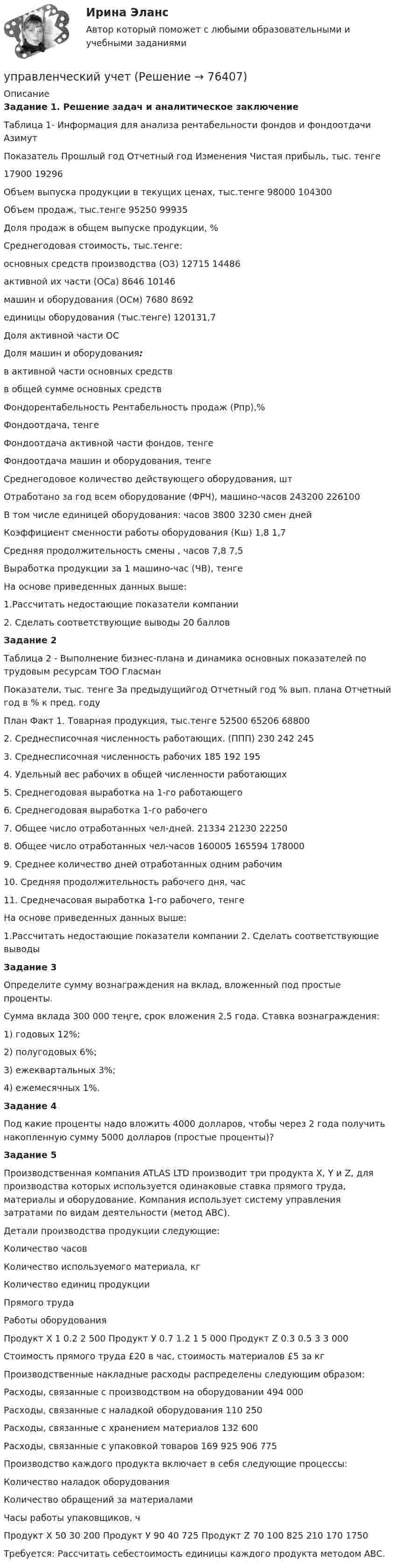     
            Описание
            Задание 1. Решение задач и аналитическое заключениеТаблица 1- Информация для анализа рентабельности фондов и фондоотдачи АзимутПоказатель Прошлый год Отчетный год Изменения   Чистая прибыль, тыс. тенге17900 19296Объем выпуска продукции в текущих ценах, тыс.тенге 98000 104300Объем продаж, тыс.тенге 95250 99935Доля продаж в общем выпуске продукции, %Среднегодовая стоимость, тыс.тенге:основных средств производства (О3) 12715 14486активной их части (ОСа) 8646  10146машин и оборудования (ОСм) 7680 8692единицы оборудования (тыс.тенге) 120131,7Доля активной части ОСДоля машин и оборудования:в активной части основных средствв общей сумме основных средствФондорентабельность  Рентабельность продаж (Рпр),%Фондоотдача, тенгеФондоотдача активной части фондов, тенгеФондоотдача машин и оборудования, тенгеСреднегодовое количество действующего оборудования, штОтработано за год всем оборудование (ФРЧ), машино-часов 243200 226100В том числе единицей оборудования:  часов  3800 3230   смен   днейКоэффициент сменности работы оборудования (Кш) 1,8    1,7Средняя продолжительность смены , часов 7,8   7,5Выработка продукции за 1 машино-час (ЧВ), тенгеНа основе приведенных данных выше: 1.Рассчитать недостающие показатели компании                                          2. Сделать соответствующие выводы 20 балловЗадание 2Таблица 2 - Выполнение бизнес-плана и динамика основных показателей по трудовым ресурсам ТОО ГласманПоказатели, тыс. тенге За предыдущийгод Отчетный год % вып. плана Отчетный год в % к пред. годуПлан Факт    1. Товарная продукция, тыс.тенге 52500  65206   688002. Среднесписочная численность работающих. (ППП) 230  242   2453. Среднесписочная численность рабочих 185  192   1954. Удельный вес рабочих в общей численности работающих5. Среднегодовая выработка на 1-го работающего 6. Среднегодовая выработка 1-го рабочего 7. Общее число отработанных чел-дней. 21334   21230     222508. Общее число отработанных чел-часов    160005    165594   1780009. Среднее количество дней отработанных одним рабочим 10. Средняя продолжительность рабочего дня, час 11. Среднечасовая выработка 1-го рабочего, тенгеНа основе приведенных данных выше:1.Рассчитать недостающие показатели компании 2. Сделать соответствующие выводыЗадание 3Определите сумму вознаграждения на вклад, вложенный под простые проценты.Сумма вклада 300 000 теңге, срок вложения 2,5 года. Ставка вознаграждения:1) годовых 12%;2) полугодовых 6%;3) ежеквартальных 3%;4) ежемесячных 1%.Задание 4	Под какие проценты надо вложить 4000 долларов, чтобы через 2 года получить накопленную сумму 5000 долларов (простые проценты)? Задание 5	 Производственная компания ATLAS LTD производит три продукта X, Y и Z, для производства которых используется одинаковые ставка прямого труда, материалы и оборудование. Компания использует систему управления затратами по видам деятельности (метод АВС). Детали производства продукции следующие:Количество часовКоличество используемого материала, кгКоличество единиц продукцииПрямого трудаРаботы оборудованияПродукт Х  1 0.2 2 500   Продукт У  0.7 1.2 1 5 000   Продукт Z  0.3 0.5 3 3 000Стоимость прямого труда £20 в час, стоимость материалов £5 за кг Производственные накладные расходы распределены следующим образом: Расходы, связанные с производством на оборудовании 494 000Расходы, связанные с наладкой оборудования 110 250Расходы, связанные с хранением материалов 132 600Расходы, связанные с упаковкой товаров 169 925    906 775Производство каждого продукта включает в себя следующие процессы:Количество наладок оборудования Количество обращений за материалами Часы работы упаковщиков, чПродукт Х  50 30 200   Продукт У  90 40 725   Продукт Z  70 100 825     210 170 1750  	 Требуется: Рассчитать себестоимость единицы каждого продукта методом АВС.   
            
            
            управленческий учетуправленческий учетУправленческий учётУправленческий учет 100%💯 Управленческий учет [8 тем] (все ответы на тест Синергия / МТИ / МосАП, апрель 2023)⭐ Управленческий учет [8 тем] (ответы на тест Синергия / МТИ / МосАП, август 2022)💯 Управленческий учет [8 тем] (ответы на тест Синергия / МТИ / МосАП, март 2023)Управленческий анализ в отраслях Тема Управленческий анализ деятельности торговых организацийУправленческий консалтингУправленческий консалтинг Витте МУИВ Ответы на итоговый теступравленческий консалтинг кейс 2Управленческий консалтинг ММУ 2023г.Управленческий консалтинг. Практические задания. ММУ.Управленческий консалтинг (тест с ответами) 73%