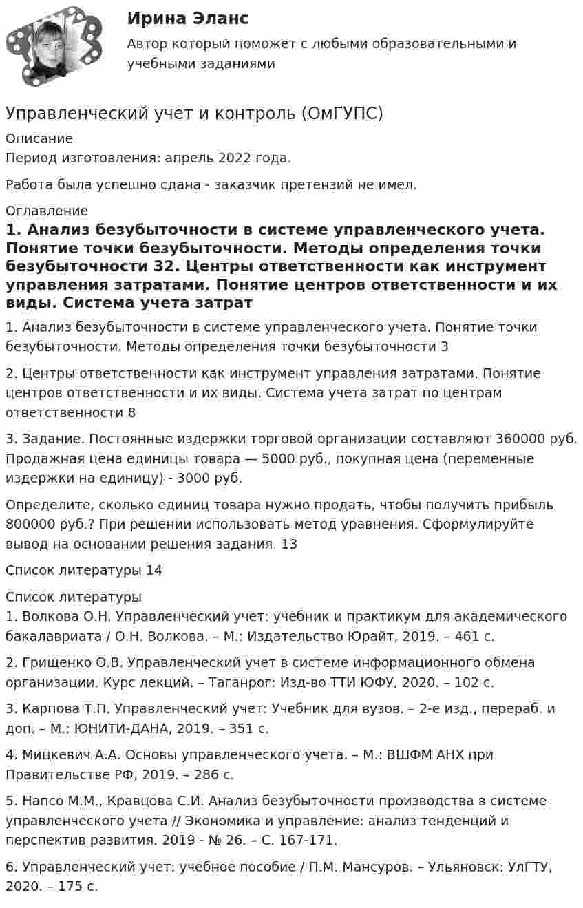      
          Описание
          Период изготовления:  апрель 2022 года.Работа была успешно сдана - заказчик претензий не имел. 
          Оглавление
          1. Анализ безубыточности в системе управленческого учета. Понятие точки безубыточности. Методы определения точки безубыточности 32. Центры ответственности как инструмент управления затратами. Понятие центров ответственности и их виды. Система учета затрат по центрам ответственности 83. Задание. Постоянные издержки торговой организации составляют 360000 руб. Продажная цена единицы товара — 5000 руб., покупная цена (переменные издержки на единицу) - 3000 руб.Определите, сколько единиц товара нужно продать, чтобы получить прибыль 800000 руб.? При решении использовать метод уравнения. Сформулируйте вывод на основании решения задания. 13Список литературы 14 
          Список литературы
          1. Волкова О.Н. Управленческий учет: учебник и практикум для академического бакалавриата / О.Н. Волкова. – М.: Издательство Юрайт, 2019. – 461 с.2. Грищенко О.В. Управленческий учет в системе информационного обмена организации. Курс лекций. – Таганрог: Изд-во ТТИ ЮФУ, 2020. – 102 с.3. Карпова Т.П. Управленческий учет: Учебник для вузов. – 2-е изд., перераб. и доп. – М.: ЮНИТИ-ДАНА, 2019. – 351 с.4. Мицкевич А.А. Основы управленческого учета. – М.: ВШФМ АНХ при Правительстве РФ, 2019. – 286 с.5. Напсо М.М., Кравцова С.И. Анализ безубыточности производства в системе управленческого учета // Экономика и управление: анализ тенденций и перспектив развития. 2019 - № 26. – С. 167-171.6. Управленческий учет: учебное пособие / П.М. Мансуров. – Ульяновск: УлГТУ, 2020. – 175 с.
            
            
            Управленческий учет и анализ. Тест с ответами (Экзамен) - новый 2023 год. Синергия (100 баллов из 100)Управленческий учет и контроль (ОмГУПС)Управленческий учет и контроль. СинергияУправленческий учет и учет персоналаУправленческий учет и учет персонала Витте МУИВ Ответы на итоговый тестУправленческий учет ММУУправленческий учет ММУ 2023г.Управленческий учет в спорте (ответы на тест Синергия / МТИ / МОИ / МосАП)Управленческий учет в спорте.фис_БАК (тест с ответами Синергия/МОИ/ МТИ /МОСАП)управленческий учет задачиуправленческий учет задачиУправленческий учет и анализ Синергия МТИ МОСАП Ответы на итоговый тест💯 Управленческий учет и анализ [Тема 1-3] (ответы на тесты Синергия / МОИ / МТИ / МосАП, октябрь 2023)💯 Управленческий учет и анализ [Тема 1-4] (ответы на тест Синергия / МОИ / МТИ / МосАП, декабрь 2023)