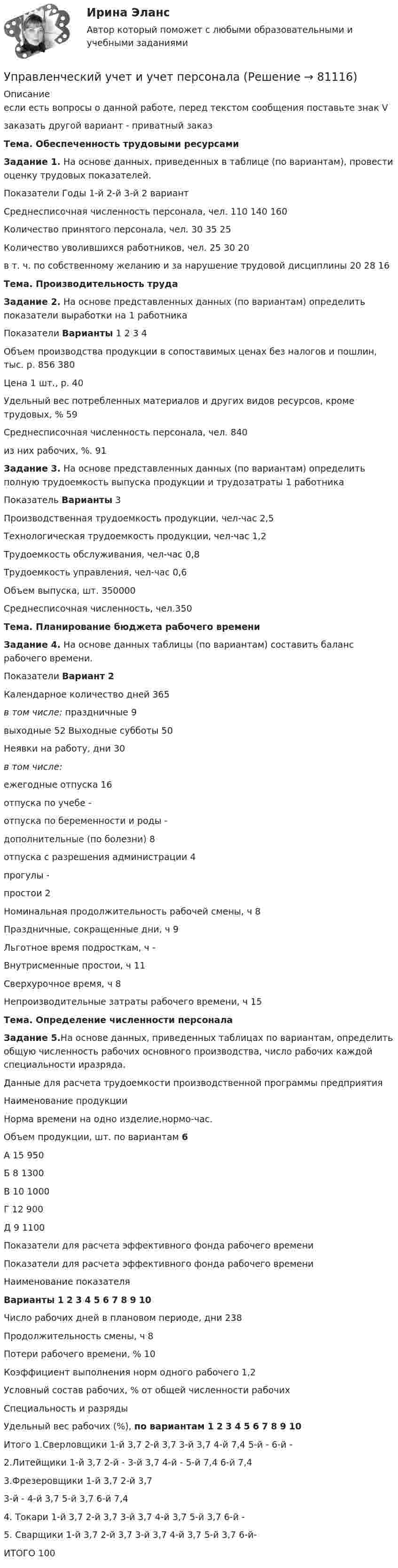     
            Описание
            если есть вопросы о данной работе, перед текстом сообщения поставьте знак Vзаказать другой вариант - приватный заказТема. Обеспеченность трудовыми ресурсами Задание 1. На основе данных, приведенных в таблице (по вариантам), провести оценку трудовых показателей.Показатели Годы   1-й 2-й 3-й   2 вариантСреднесписочная численность персонала, чел. 110 140 160Количество принятого персонала, чел. 30 35 25Количество уволившихся работников, чел. 25 30 20   в т. ч. по собственному желанию и за нарушение трудо­вой дисциплины 20 28 16  Тема. Производительность труда Задание 2. На основе представленных данных (по вариантам) определить показатели выработки на 1 работника   Показатели Варианты   1 2 3 4   Объем производства продукции в сопо­ставимых ценах без налогов и пошлин, тыс. р.   856 380   Цена 1 шт., р.   40   Удельный вес потребленных материа­лов и других видов ресурсов, кроме трудовых, %   59   Среднесписочная численность персо­нала, чел. 840   из них рабочих, %. 91 Задание 3. На основе представленных данных (по вариантам) определить полную трудоемкость выпуска продукции и трудозатраты 1 работника  Показатель Варианты 3  Производственная трудоемкость про­дукции, чел-час  2,5  Технологическая трудоемкость про­дукции, чел-час 1,2  Трудоемкость обслуживания, чел-час 0,8  Трудоемкость управления, чел-час 0,6  Объем выпуска, шт. 350000   Среднесписочная численность, чел.350 Тема. Планирование бюджета рабочего времени Задание 4. На основе данных таблицы (по вариантам) составить баланс рабочего времени. Показатели Вариант 2   Календарное количество дней 365 в том числе:   праздничные 9   выходные 52   Выходные субботы 50   Неявки на работу, дни 30 в том числе:    ежегодные отпуска 16   отпуска по учебе -   отпуска по беременности и роды -   дополнительные (по болезни) 8   отпуска с разрешения администрации 4   прогулы -   простои 2   Номинальная продолжительность рабочей смены, ч 8   Праздничные, сокращенные дни, ч 9   Льготное время подросткам, ч -   Внутрисменные простои, ч 11   Сверхурочное время, ч 8   Непроизводительные затраты рабочего времени, ч 15 Тема. Определение численности персонала Задание 5.На основе данных, приведенных таблицах по вариантам, определить общую численность рабочих основного производства, число рабочих каждой специальности иразряда. Данные для расчета трудоемкости производственной программы предприятия  Наимено­вание продук­ции Норма времени на одно изделие,нормо­-час. Объем продукции, шт. по вариантам     6   А 15  950   Б 8 1300  В 10 1000  Г 12 900   Д 9 1100  Показатели для расчета эффективного фонда рабочего времениПоказатели для расчета эффективного фонда рабочего времени  Наименование показателя Варианты 1 2 3 4 5 6 7 8 9 10Число рабочих дней в плановом периоде, дни 238 Продолжительность смены, ч 8 Потери рабочего времени, % 10 Коэффициент выполнения норм одного рабочего 1,2 Условный состав рабочих, % от общей численности рабочих Специальность и разряды Удельный вес рабочих (%), по вариантам 1 2 3 4 5 6 7 8 9 10 Итого   1.Сверловщики   1-й   3,7 2-й 3,7   3-й 3,7   4-й 7,4   5-й -    6-й -  2.Литейщики   1-й 3,7   2-й -   3-й 3,7   4-й -   5-й 7,4   6-й 7,4  3.Фрезеровщики   1-й 3,7    2-й 3,7  3-й -   4-й 3,7     5-й 3,7   6-й 7,4     4. Токари   1-й 3,7  2-й 3,7    3-й 3,7   4-й 3,7   5-й   3,7   6-й -  5. Сварщики   1-й  3,7   2-й 3,7   3-й 3,7   4-й 3,7   5-й 3,7    6-й-  ИТОГО   100   
            
            
            Управленческий учет и контроль. СинергияУправленческий учет и учет персоналаУправленческий учет и учет персонала Витте МУИВ Ответы на итоговый тестУправленческий учет ММУУправленческий учет ММУ 2023г.управленческий учет практическая часть, вариант 2Управленческий учет (тест с ответами Синергия/МОИ/ МТИ /МОСАП)управленческий учет задачиуправленческий учет задачиУправленческий учет и анализ Синергия МТИ МОСАП Ответы на итоговый тест💯 Управленческий учет и анализ [Тема 1-3] (ответы на тесты Синергия / МОИ / МТИ / МосАП, октябрь 2023)💯 Управленческий учет и анализ [Тема 1-4] (ответы на тест Синергия / МОИ / МТИ / МосАП, декабрь 2023)Управленческий учет и анализ - тест с ответами  - Синергия - 2022 Управленческий учет и анализ. Тест с ответами (Экзамен) - новый 2023 год. Синергия (100 баллов из 100)