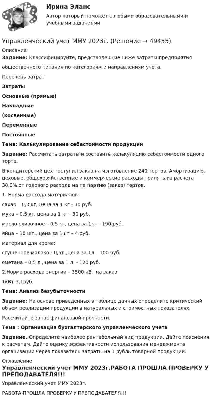     
            Описание
            Задание: Классифицируйте, представленные ниже затраты предприятияобщественного питания по категориям и направлениям учета.Перечень затрат  Затраты Основные (прямые) Накладные(косвенные) Переменные ПостоянныеТема: Калькулирование себестоимости продукцииЗадание: Рассчитать затраты и составить калькуляцию себестоимости одного торта.В кондитерский цех поступил заказ на изготовление 240 тортов. Амортизацию, цеховые, общехозяйственные и коммерческие расходы принять из расчета 30,0% от годового расхода на па партию (заказ) тортов.1. Норма расхода материалов:сахар – 0,3 кг, цена за 1 кг - 30 руб.мука – 0,5 кг, цена за 1 кг - 30 руб.масло сливочное – 0,5 кг, цена за 1кг – 190 руб.яйца – 10 шт., цена за 1шт – 4 руб.материал для крема:сгущенное молоко - 0,5л.,цена за 1л – 100 руб.сметана – 0,5 л., цена за 1 л. - 120 руб.2.Норма расхода энергии – 3500 кВт на заказ1кВт-3,1руб.Тема: Анализ безубыточностиЗадание: На основе приведенных в таблице данных определите критический объем реализации продукции в натуральных и стоимостных показателях.Рассчитайте запас финансовой прочности.Тема : Организация бухгалтерского управленческого учетаЗадание. Определите наиболее рентабельный вид продукции. Дайте пояснения к расчетам. Дайте оценку эффективности использования менеджмента организации через показатель затраты на 1 рубль товарной продукции. 
            Оглавление
            Управленческий учет ММУ 2023г.РАБОТА ПРОШЛА ПРОВЕРКУ У ПРЕПОДАВАТЕЛЯ!!! 
            
            
            Управленческий учет ММУУправленческий учет ММУ 2023г.управленческий учет практическая часть, вариант 2Управленческий учет (тест с ответами Синергия/МОИ/ МТИ /МОСАП)Управленческий учёт  (Финансовый университет)Управленческое консультирование (тест с ответами Синергия/МОИ/ МТИ /МОСАП)Управленческое решение Вопрос 38 + задача 70 💯 Управленческий учет и анализ [Тема 1-3] (ответы на тесты Синергия / МОИ / МТИ / МосАП, октябрь 2023)💯 Управленческий учет и анализ [Тема 1-4] (ответы на тест Синергия / МОИ / МТИ / МосАП, декабрь 2023)Управленческий учет и анализ - тест с ответами  - Синергия - 2022 Управленческий учет и анализ. Тест с ответами (Экзамен) - новый 2023 год. Синергия (100 баллов из 100)Управленческий учет и контроль (ОмГУПС)Управленческий учет и контроль. СинергияУправленческий учет и учет персонала