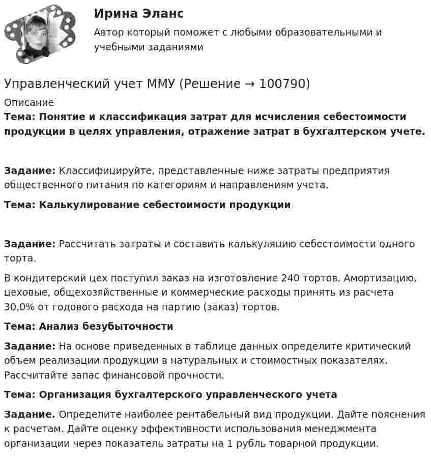     
            Описание
            Тема:  Понятие и классификация затрат для исчисления себестоимости продукции в целях управления, отражение затрат в бухгалтерском учете.Задание: Классифицируйте, представленные ниже затраты предприятия общественного питания по категориям и направлениям учета.Тема: Калькулирование себестоимости продукцииЗадание: Рассчитать затраты и составить калькуляцию себестоимости одного торта.	В кондитерский цех поступил заказ на изготовление 240 тортов. Амортизацию, цеховые, общехозяйственные и коммерческие расходы принять из расчета 30,0% от годового расхода на партию (заказ) тортов. Тема: Анализ безубыточностиЗадание: На основе приведенных в таблице данных определите критический объем реализации продукции в натуральных и стоимостных показателях. Рассчитайте запас финансовой прочности.Тема: Организация бухгалтерского управленческого учетаЗадание. Определите наиболее рентабельный вид продукции. Дайте пояснения к расчетам. Дайте оценку эффективности использования менеджмента организации через показатель затраты на 1 рубль товарной продукции.   
            
            
            Управленческий учет и учет персонала Витте МУИВ Ответы на итоговый тестУправленческий учет ММУУправленческий учет ММУ 2023г.управленческий учет практическая часть, вариант 2Управленческий учет (тест с ответами Синергия/МОИ/ МТИ /МОСАП)Управленческий учёт  (Финансовый университет)Управленческое консультирование (тест с ответами Синергия/МОИ/ МТИ /МОСАП)Управленческий учет и анализ Синергия МТИ МОСАП Ответы на итоговый тест💯 Управленческий учет и анализ [Тема 1-3] (ответы на тесты Синергия / МОИ / МТИ / МосАП, октябрь 2023)💯 Управленческий учет и анализ [Тема 1-4] (ответы на тест Синергия / МОИ / МТИ / МосАП, декабрь 2023)Управленческий учет и анализ - тест с ответами  - Синергия - 2022 Управленческий учет и анализ. Тест с ответами (Экзамен) - новый 2023 год. Синергия (100 баллов из 100)Управленческий учет и контроль (ОмГУПС)Управленческий учет и контроль. Синергия