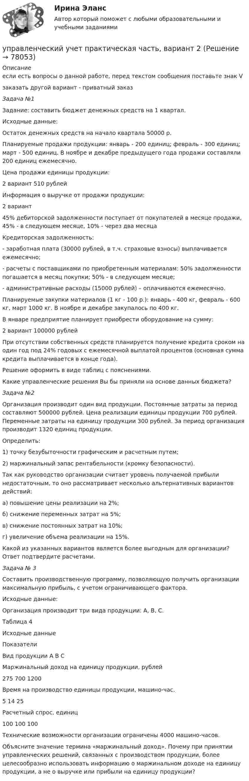     
            Описание
            если есть вопросы о данной работе, перед текстом сообщения поставьте знак Vзаказать другой вариант - приватный заказЗадача №1	 	Задание: составить бюджет денежных средств на 1 квартал.	Исходные данные:	Остаток денежных средств на начало квартала 50000 р.	Планируемые продажи продукции: январь - 200 единиц; февраль - 300 единиц; март - 500 единиц. В ноябре и декабре предыдущего года продажи составляли 200 единиц ежемесячно.Цена продажи единицы продукции:  2 вариант 510 рублейИнформация о выручке от продажи продукции:  2 вариант 45% дебиторской задолженности поступает от покупателей в месяце продажи, 45% - в следующем месяце, 10% - через два месяца  	 Кредиторская задолженность:	- заработная плата (30000 рублей, в т.ч. страховые взносы) выплачивается ежемесячно;	- расчеты с поставщиками по приобретенным материалам: 50% задолженности погашается в месяц покупки; 50% - в следующем месяце;	- административные расходы (15000 рублей) – оплачиваются ежемесячно.	Планируемые закупки материалов (1 кг - 100 р.): январь - 400 кг, февраль - 600 кг, март 1000 кг. В ноябре и декабре закупалось по 400 кг.	В январе предприятие планирует приобрести оборудование на сумму:  2 вариант 100000 рублей  	При отсутствии собственных средств планируется получение кредита сроком на один год под 24% годовых с ежемесячной выплатой процентов (основная сумма кредита выплачивается в конце года).	Решение оформить в виде таблиц с пояснениями.	Какие управленческие решения Вы бы приняли на основе данных бюджета?Задача №2	 Организация производит один вид продукции. Постоянные затраты за период составляют 500000 рублей. Цена реализации единицы продукции 700 рублей. Переменные затраты на единицу продукции 300 рублей. За период организация производит 1320 единиц продукции.	Определить:	1) точку безубыточности графическим и расчетным путем;	2) маржинальный запас рентабельности (кромку безопасности).	Так как руководство организации считает уровень получаемой прибыли недостаточным, то оно рассматривает несколько альтернативных вариантов действий:	а) повышение цены реализации на 2%;	б) снижение переменных затрат на 5%;	в) снижение постоянных затрат на 10%;	г) увеличение объема реализации на 15%.	Какой из указанных вариантов является более выгодным для организации? Ответ подтвердите расчетами. Задача № 3 	Составить производственную программу, позволяющую получить организации максимальную прибыль, с учетом ограничивающего фактора.	Исходные данные:	Организация производит три вида продукции: А, В, С.	Таблица 4	Исходные данные  Показатели Вид продукции   А В С   Маржинальный доход на единицу продукции, рублей 275 700 1200Время на производство единицы продукции, машино-час. 5 14 25   Расчетный спрос, единиц 100 100 100  	 	Технические возможности организации ограничены 4000 машино-часов.	Объясните значение термина «маржинальный доход». Почему при принятии управленческих решений, связанных с производством продукции, более целесообразно использовать информацию о маржинальном доходе на единицу продукции, а не о выручке или прибыли на единицу продукции?   
            
            
            Управленческий учет ММУ 2023г.управленческий учет практическая часть, вариант 2Управленческий учет (тест с ответами Синергия/МОИ/ МТИ /МОСАП)Управленческий учёт  (Финансовый университет)Управленческое консультирование (тест с ответами Синергия/МОИ/ МТИ /МОСАП)Управленческое решение Вопрос 38 + задача 70 Упражнение 1. Причастие I (Participle I Simple, Participle I Perfect). Перепишите предложения и переведите их на русский язык. Обратите внимание на причастия, выделенные жирным шрифтом, и укажите их синтаксическую функцию (часть сказуемого, определение или обстоятельство).💯 Управленческий учет и анализ [Тема 1-4] (ответы на тест Синергия / МОИ / МТИ / МосАП, декабрь 2023)Управленческий учет и анализ - тест с ответами  - Синергия - 2022 Управленческий учет и анализ. Тест с ответами (Экзамен) - новый 2023 год. Синергия (100 баллов из 100)Управленческий учет и контроль (ОмГУПС)Управленческий учет и контроль. СинергияУправленческий учет и учет персоналаУправленческий учет и учет персонала Витте МУИВ Ответы на итоговый тест