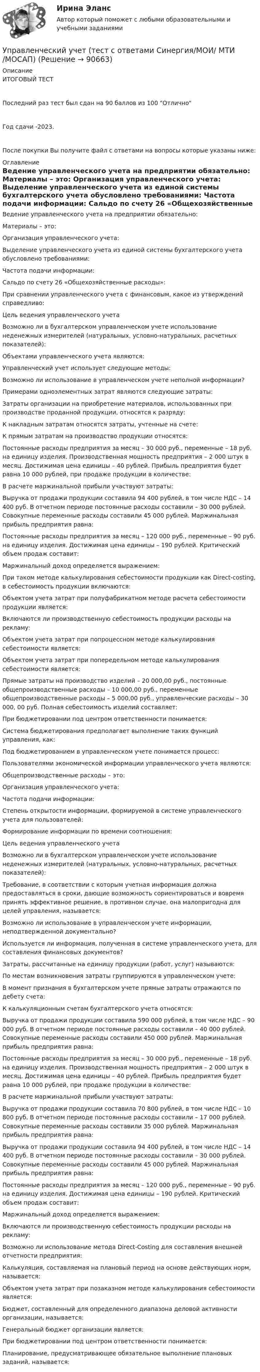     
            Описание
            ИТОГОВЫЙ ТЕСТПоследний раз тест был сдан на 90 баллов из 100 ОтличноГод сдачи -2023.После покупки Вы получите файл с ответами на вопросы которые указаны ниже: 
            Оглавление
              Ведение управленческого учета на предприятии обязательно:   Материалы – это:   Организация управленческого учета:   Выделение управленческого учета из единой системы бухгалтерского учета обусловлено требованиями:   Частота подачи информации:   Сальдо по счету 26 «Общехозяйственные расходы»:   При сравнении управленческого учета с финансовым, какое из утверждений справедливо:   Цель ведения управленческого учета   Возможно ли в бухгалтерском управленческом учете использование неденежных измерителей (натуральных, условно-натуральных, расчетных показателей):   Объектами управленческого учета являются:   Управленческий учет использует следующие методы:   Возможно ли использование в управленческом учете неполной информации?   Примерами одноэлементных затрат являются следующие затраты:   Затраты организации на приобретение материалов, использованных при производстве проданной продукции, относятся к разряду:   К накладным затратам относятся затраты, учтенные на счете:   К прямым затратам на производство продукции относятся:   Постоянные расходы предприятия за месяц – 30 000 руб., переменные – 18 руб. на единицу изделия. Производственная мощность предприятия – 2 000 штук в месяц. Достижимая цена единицы – 40 рублей. Прибыль предприятия будет равна 10 000 рублей, при продаже продукции в количестве:   В расчете маржинальной прибыли участвуют затраты:   Выручка от продажи продукции составила 94 400 рублей, в том числе НДС – 14 400 руб. В отчетном периоде постоянные расходы составили – 30 000 рублей. Совокупные переменные расходы составили 45 000 рублей. Маржинальная прибыль предприятия равна:   Постоянные расходы предприятия за месяц – 120 000 руб., переменные – 90 руб. на единицу изделия. Достижимая цена единицы – 190 рублей. Критический объем продаж составит:   Маржинальный доход определяется выражением:   При таком методе калькулирования себестоимости продукции как Direct-costing, в себестоимость продукции включаются:   Объектом учета затрат при полуфабрикатном методе расчета себестоимости продукции является:   Включаются ли производственную себестоимость продукции расходы на рекламу:   Объектом учета затрат при попроцессном методе калькулирования себестоимости является:   Объектом учета затрат при попередельном методе калькулирования себестоимости является:   Прямые затраты на производство изделий – 20 000,00 руб., постоянные общепроизводственные расходы – 10 000,00 руб., переменные общепроизводственные расходы – 5 000,00 руб., управленческие расходы – 30 000, 00 руб. Полная себестоимость изделий составляет:   При бюджетировании под центром ответственности понимается:   Система бюджетирования предполагает выполнение таких функций управления, как:   Под бюджетированием в управленческом учете понимается процесс:    Пользователями экономической информации управленческого учета являются:   Общепроизводственные расходы – это:   Организация управленческого учета:   Частота подачи информации:   Степень открытости информации, формируемой в системе управленческого учета для пользователей:   Формирование информации по времени соотношения:   Цель ведения управленческого учета   Возможно ли в бухгалтерском управленческом учете использование неденежных измерителей (натуральных, условно-натуральных, расчетных показателей):   Требование, в соответствии с которым учетная информация должна предоставляться в сроки, дающие возможность сориентироваться и вовремя принять эффективное решение, в противном случае, она малопригодна для целей управления, называется:   Возможно ли использование в управленческом учете информации, неподтвержденной документально?   Используется ли информация, полученная в системе управленческого учета, для составления финансовых документов?   Затраты, рассчитанные на единицу продукции (работ, услуг) называются:   По местам возникновения затраты группируются в управленческом учете:   В момент признания в бухгалтерском учете прямые затраты отражаются по дебету счета:   К калькуляционным счетам бухгалтерского учета относятся:   Выручка от продажи продукции составила 590 000 рублей, в том числе НДС – 90 000 руб. В отчетном периоде постоянные расходы составили – 40 000 рублей. Совокупные переменные расходы составили 450 000 рублей. Маржинальная прибыль предприятия равна:   Постоянные расходы предприятия за месяц – 30 000 руб., переменные – 18 руб. на единицу изделия. Производственная мощность предприятия – 2 000 штук в месяц. Достижимая цена единицы – 40 рублей. Прибыль предприятия будет равна 10 000 рублей, при продаже продукции в количестве:   В расчете маржинальной прибыли участвуют затраты:   Выручка от продажи продукции составила 70 800 рублей, в том числе НДС – 10 800 руб. В отчетном периоде постоянные расходы составили – 17 000 рублей. Совокупные переменные расходы составили 35 000 рублей. Маржинальная прибыль предприятия равна:   Выручка от продажи продукции составила 94 400 рублей, в том числе НДС – 14 400 руб. В отчетном периоде постоянные расходы составили – 30 000 рублей. Совокупные переменные расходы составили 45 000 рублей. Маржинальная прибыль предприятия равна:   Постоянные расходы предприятия за месяц – 120 000 руб., переменные – 90 руб. на единицу изделия. Достижимая цена единицы – 190 рублей. Критический объем продаж составит:   Маржинальный доход определяется выражением:   Включаются ли производственную себестоимость продукции расходы на рекламу:   Возможно ли использование метода Direct-Costing для составления внешней отчетности предприятия:   Калькуляция, составляемая на плановый период на основе действующих норм, называется:   Объектом учета затрат при позаказном методе калькулирования себестоимости является:   Бюджет, составленный для определенного диапазона деловой активности организации, называется:   Генеральный бюджет организации является:   При бюджетировании под центром ответственности понимается:   Планирование, предусматривающее обязательное выполнение плановых заданий, называется:   
            
            
            управленческий учет практическая часть, вариант 2Управленческий учет (тест с ответами Синергия/МОИ/ МТИ /МОСАП)Управленческий учёт  (Финансовый университет)Управленческое консультирование (тест с ответами Синергия/МОИ/ МТИ /МОСАП)Управленческое решение Вопрос 38 + задача 70 Упражнение 1. Причастие I (Participle I Simple, Participle I Perfect). Перепишите предложения и переведите их на русский язык. Обратите внимание на причастия, выделенные жирным шрифтом, и укажите их синтаксическую функцию (часть сказуемого, определение или обстоятельство).Упражнение №14Управленческий учет и анализ - тест с ответами  - Синергия - 2022 Управленческий учет и анализ. Тест с ответами (Экзамен) - новый 2023 год. Синергия (100 баллов из 100)Управленческий учет и контроль (ОмГУПС)Управленческий учет и контроль. СинергияУправленческий учет и учет персоналаУправленческий учет и учет персонала Витте МУИВ Ответы на итоговый тестУправленческий учет ММУ